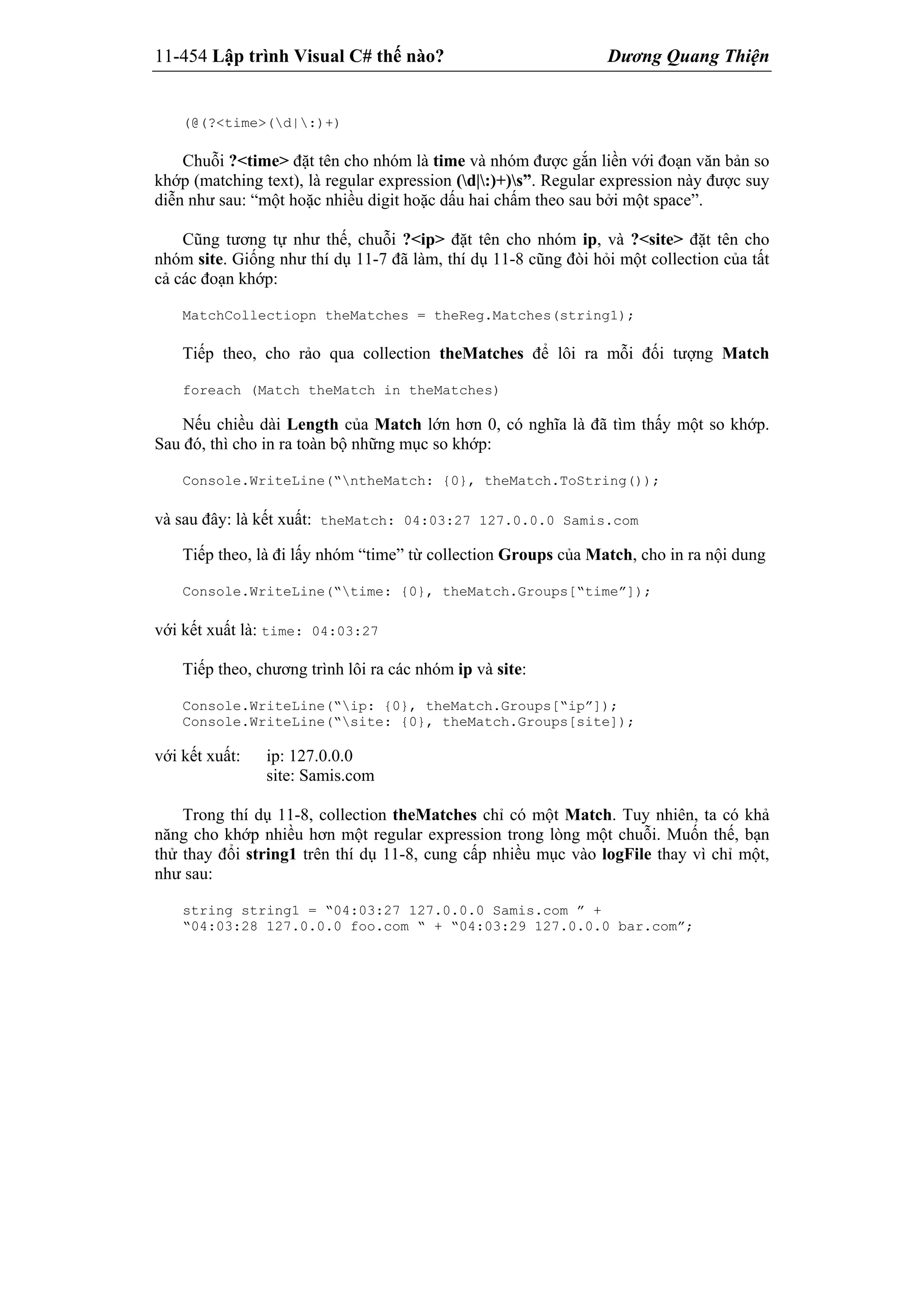 11-454 Lập trình Visual C# thế nào? Dương Quang Thiện
(@(?<time>(d|:)+)
Chuỗi ?<time> đặt tên cho nhóm là time và nhóm được gắn liền với đoạn văn bản so
khớp (matching text), là regular expression (d|:)+)s”. Regular expression này được suy
diễn như sau: “một hoặc nhiều digit hoặc dấu hai chấm theo sau bởi một space”.
Cũng tương tự như thế, chuỗi ?<ip> đặt tên cho nhóm ip, và ?<site> đặt tên cho
nhóm site. Giống như thí dụ 11-7 đã làm, thí dụ 11-8 cũng đòi hỏi một collection của tất
cả các đoạn khớp:
MatchCollectiopn theMatches = theReg.Matches(string1);
Tiếp theo, cho rảo qua collection theMatches để lôi ra mỗi đối tượng Match
foreach (Match theMatch in theMatches)
Nếu chiều dài Length của Match lớn hơn 0, có nghĩa là đã tìm thấy một so khớp.
Sau đó, thì cho in ra toàn bộ những mục so khớp:
Console.WriteLine(“ntheMatch: {0}, theMatch.ToString());
và sau đây: là kết xuất: theMatch: 04:03:27 127.0.0.0 Samis.com
Tiếp theo, là đi lấy nhóm “time” từ collection Groups của Match, cho in ra nội dung
Console.WriteLine(“time: {0}, theMatch.Groups[“time”]);
với kết xuất là: time: 04:03:27
Tiếp theo, chương trình lôi ra các nhóm ip và site:
Console.WriteLine(“ip: {0}, theMatch.Groups[“ip”]);
Console.WriteLine(“site: {0}, theMatch.Groups[site]);
với kết xuất: ip: 127.0.0.0
site: Samis.com
Trong thí dụ 11-8, collection theMatches chỉ có một Match. Tuy nhiên, ta có khả
năng cho khớp nhiều hơn một regular expression trong lòng một chuỗi. Muốn thế, bạn
thử thay đổi string1 trên thí dụ 11-8, cung cấp nhiều mục vào logFile thay vì chỉ một,
như sau:
string string1 = “04:03:27 127.0.0.0 Samis.com ” +
“04:03:28 127.0.0.0 foo.com “ + “04:03:29 127.0.0.0 bar.com”;
 