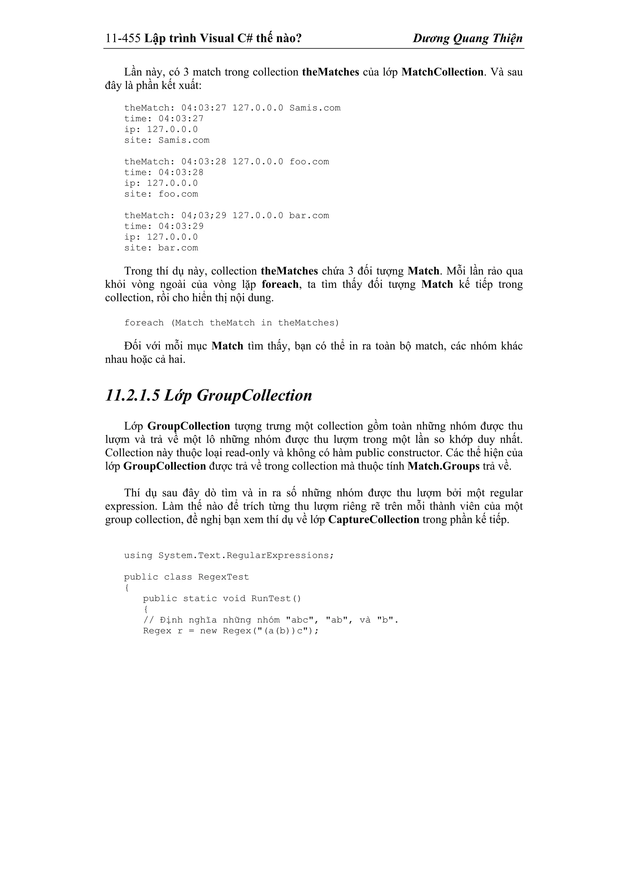 11-455 Lập trình Visual C# thế nào? Dương Quang Thiện
Lần này, có 3 match trong collection theMatches của lớp MatchCollection. Và sau
đây là phần kết xuất:
theMatch: 04:03:27 127.0.0.0 Samis.com
time: 04:03:27
ip: 127.0.0.0
site: Samis.com
theMatch: 04:03:28 127.0.0.0 foo.com
time: 04:03:28
ip: 127.0.0.0
site: foo.com
theMatch: 04;03;29 127.0.0.0 bar.com
time: 04:03:29
ip: 127.0.0.0
site: bar.com
Trong thí dụ này, collection theMatches chứa 3 đối tượng Match. Mỗi lần rảo qua
khỏi vòng ngoài của vòng lặp foreach, ta tìm thấy đối tượng Match kế tiếp trong
collection, rồi cho hiển thị nội dung.
foreach (Match theMatch in theMatches)
Đối với mỗi mục Match tìm thấy, bạn có thể in ra toàn bộ match, các nhóm khác
nhau hoặc cả hai.
11.2.1.5 Lớp GroupCollection
Lớp GroupCollection tượng trưng một collection gồm toàn những nhóm được thu
lượm và trả về một lô những nhóm được thu lượm trong một lần so khớp duy nhất.
Collection này thuộc loại read-only và không có hàm public constructor. Các thể hiện của
lớp GroupCollection được trả về trong collection mà thuộc tính Match.Groups trả về.
Thí dụ sau đây dò tìm và in ra số những nhóm được thu lượm bởi một regular
expression. Làm thế nào để trích từng thu lượm riêng rẽ trên mỗi thành viên của một
group collection, đề nghị bạn xem thí dụ về lớp CaptureCollection trong phần kế tiếp.
using System.Text.RegularExpressions;
public class RegexTest
{
public static void RunTest()
{
// Định nghĩa những nhóm "abc", "ab", và "b".
Regex r = new Regex("(a(b))c");
 