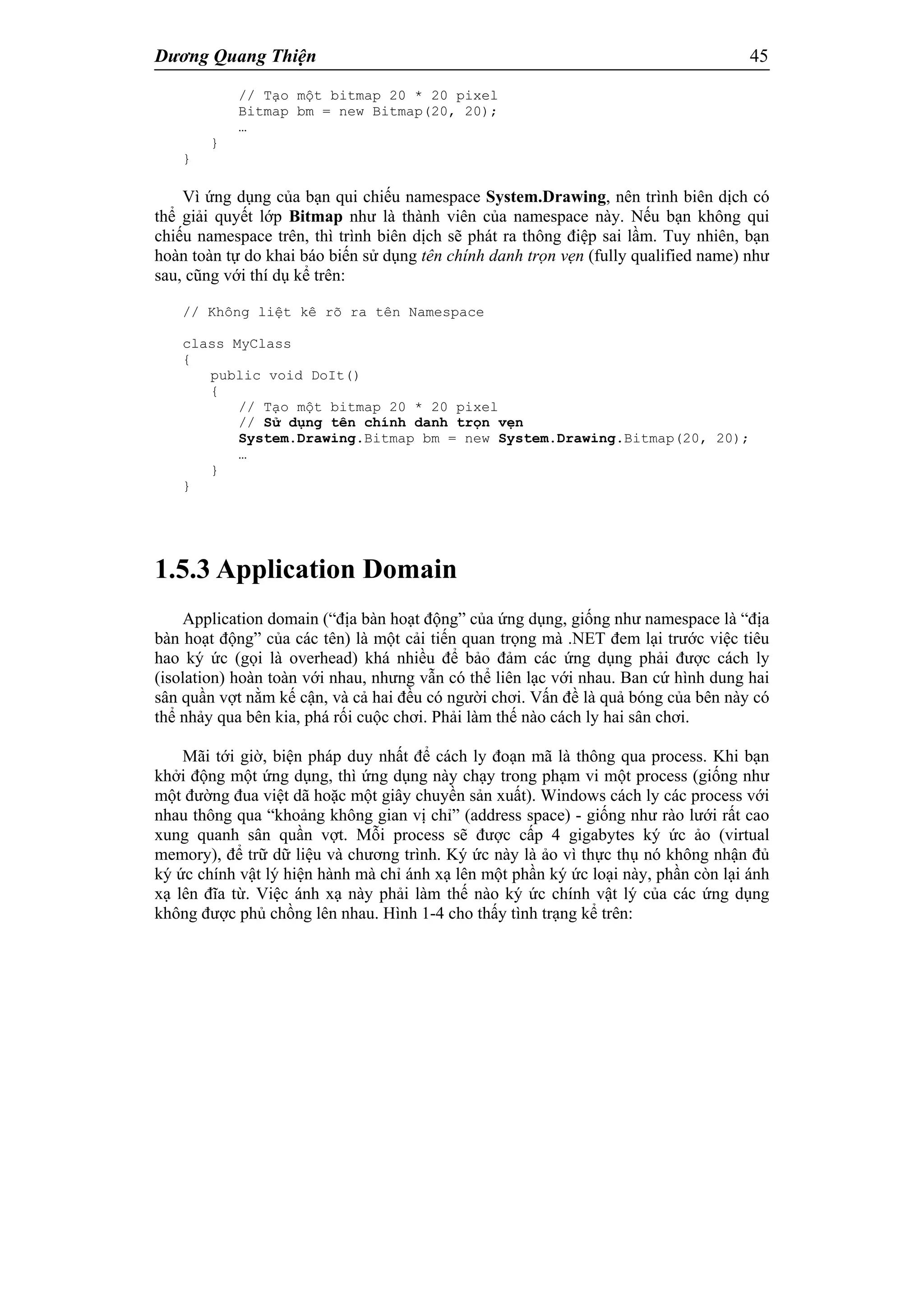 Dương Quang Thiện 45
// Tạo một bitmap 20 * 20 pixel
Bitmap bm = new Bitmap(20, 20);
…
}
}
Vì ứng dụng của bạn qui chiếu namespace System.Drawing, nên trình biên dịch có
thể giải quyết lớp Bitmap như là thành viên của namespace này. Nếu bạn không qui
chiếu namespace trên, thì trình biên dịch sẽ phát ra thông điệp sai lầm. Tuy nhiên, bạn
hoàn toàn tự do khai báo biến sử dụng tên chính danh trọn vẹn (fully qualified name) như
sau, cũng với thí dụ kể trên:
// Không liệt kê rõ ra tên Namespace
class MyClass
{
public void DoIt()
{
// Tạo một bitmap 20 * 20 pixel
// Sử dụng tên chính danh trọn vẹn
System.Drawing.Bitmap bm = new System.Drawing.Bitmap(20, 20);
…
}
}
1.5.3 Application Domain
Application domain (“địa bàn hoạt động” của ứng dụng, giống như namespace là “địa
bàn hoạt động” của các tên) là một cải tiến quan trọng mà .NET đem lại trước việc tiêu
hao ký ức (gọi là overhead) khá nhiều để bảo đảm các ứng dụng phải được cách ly
(isolation) hoàn toàn với nhau, nhưng vẫn có thể liên lạc với nhau. Ban cứ hình dung hai
sân quần vợt nằm kế cận, và cả hai đều có người chơi. Vấn đề là quả bóng của bên này có
thể nhảy qua bên kia, phá rối cuộc chơi. Phải làm thế nào cách ly hai sân chơi.
Mãi tới giờ, biện pháp duy nhất để cách ly đoạn mã là thông qua process. Khi bạn
khởi động một ứng dụng, thì ứng dụng này chạy trong phạm vi một process (giống như
một đường đua việt dã hoặc một giây chuyền sản xuất). Windows cách ly các process với
nhau thông qua “khoảng không gian vị chỉ” (address space) - giống như rào lưới rất cao
xung quanh sân quần vợt. Mỗi process sẽ được cấp 4 gigabytes ký ức ảo (virtual
memory), để trữ dữ liệu và chương trình. Ký ức này là ảo vì thực thụ nó không nhận đủ
ký ức chính vật lý hiện hành mà chỉ ánh xạ lên một phần ký ức loại này, phần còn lại ánh
xạ lên đĩa từ. Việc ánh xạ này phải làm thế nào ký ức chính vật lý của các ứng dụng
không được phủ chồng lên nhau. Hình 1-4 cho thấy tình trạng kể trên:
 
