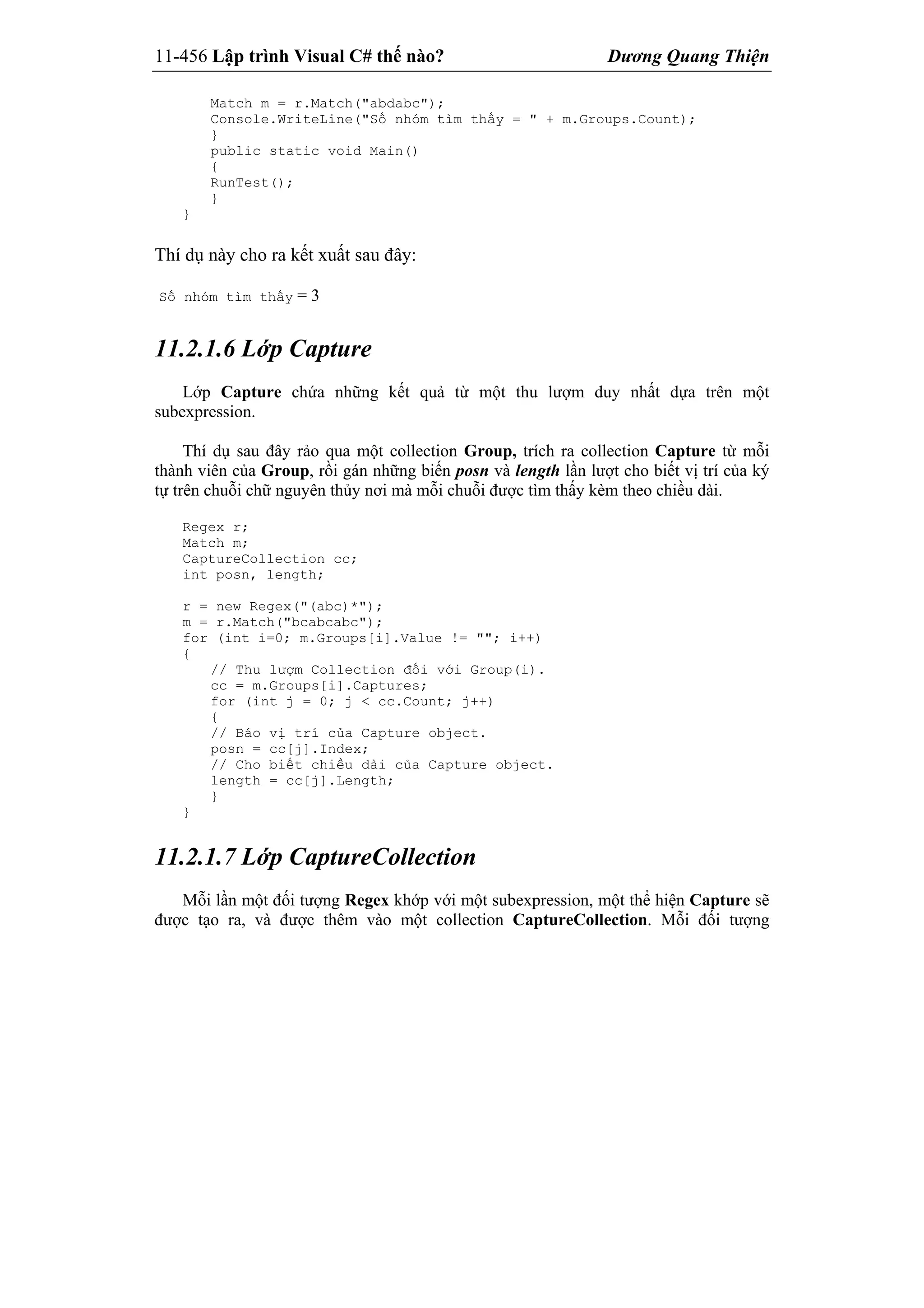 11-456 Lập trình Visual C# thế nào? Dương Quang Thiện
Match m = r.Match("abdabc");
Console.WriteLine("Số nhóm tìm thấy = " + m.Groups.Count);
}
public static void Main()
{
RunTest();
}
}
Thí dụ này cho ra kết xuất sau đây:
Số nhóm tìm thấy = 3
11.2.1.6 Lớp Capture
Lớp Capture chứa những kết quả từ một thu lượm duy nhất dựa trên một
subexpression.
Thí dụ sau đây rảo qua một collection Group, trích ra collection Capture từ mỗi
thành viên của Group, rồi gán những biến posn và length lần lượt cho biết vị trí của ký
tự trên chuỗi chữ nguyên thủy nơi mà mỗi chuỗi được tìm thấy kèm theo chiều dài.
Regex r;
Match m;
CaptureCollection cc;
int posn, length;
r = new Regex("(abc)*");
m = r.Match("bcabcabc");
for (int i=0; m.Groups[i].Value != ""; i++)
{
// Thu lượm Collection đối với Group(i).
cc = m.Groups[i].Captures;
for (int j = 0; j < cc.Count; j++)
{
// Báo vị trí của Capture object.
posn = cc[j].Index;
// Cho biết chiều dài của Capture object.
length = cc[j].Length;
}
}
11.2.1.7 Lớp CaptureCollection
Mỗi lần một đối tượng Regex khớp với một subexpression, một thể hiện Capture sẽ
được tạo ra, và được thêm vào một collection CaptureCollection. Mỗi đối tượng
 