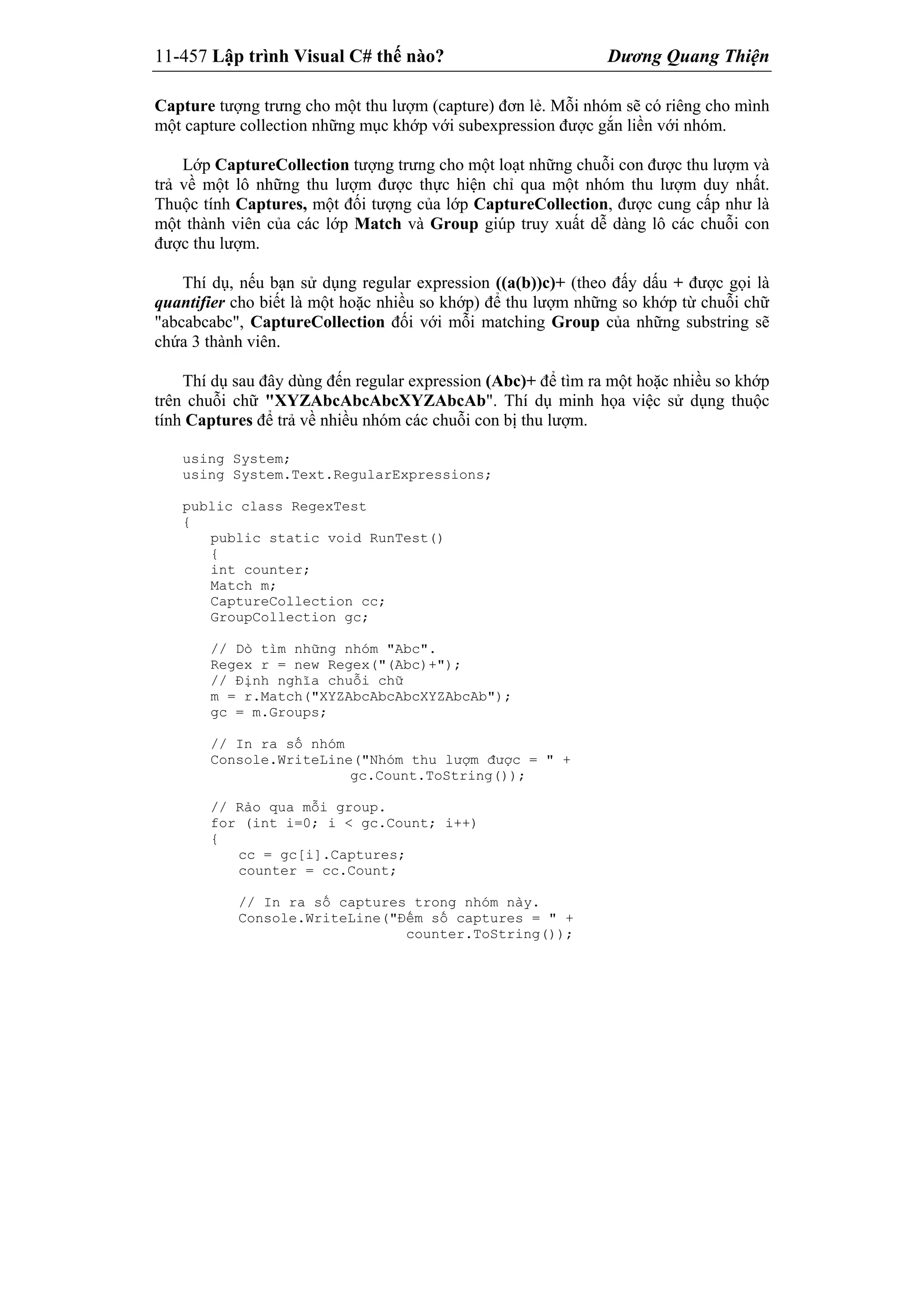11-457 Lập trình Visual C# thế nào? Dương Quang Thiện
Capture tượng trưng cho một thu lượm (capture) đơn lẻ. Mỗi nhóm sẽ có riêng cho mình
một capture collection những mục khớp với subexpression được gắn liền với nhóm.
Lớp CaptureCollection tượng trưng cho một loạt những chuỗi con được thu lượm và
trả về một lô những thu lượm được thực hiện chỉ qua một nhóm thu lượm duy nhất.
Thuộc tính Captures, một đối tượng của lớp CaptureCollection, được cung cấp như là
một thành viên của các lớp Match và Group giúp truy xuất dễ dàng lô các chuỗi con
được thu lượm.
Thí dụ, nếu bạn sử dụng regular expression ((a(b))c)+ (theo đấy dấu + được gọi là
quantifier cho biết là một hoặc nhiều so khớp) để thu lượm những so khớp từ chuỗi chữ
"abcabcabc", CaptureCollection đối với mỗi matching Group của những substring sẽ
chứa 3 thành viên.
Thí dụ sau đây dùng đến regular expression (Abc)+ để tìm ra một hoặc nhiều so khớp
trên chuỗi chữ "XYZAbcAbcAbcXYZAbcAb". Thí dụ minh họa việc sử dụng thuộc
tính Captures để trả về nhiều nhóm các chuỗi con bị thu lượm.
using System;
using System.Text.RegularExpressions;
public class RegexTest
{
public static void RunTest()
{
int counter;
Match m;
CaptureCollection cc;
GroupCollection gc;
// Dò tìm những nhóm "Abc".
Regex r = new Regex("(Abc)+");
// Định nghĩa chuỗi chữ
m = r.Match("XYZAbcAbcAbcXYZAbcAb");
gc = m.Groups;
// In ra số nhóm
Console.WriteLine("Nhóm thu lượm được = " +
gc.Count.ToString());
// Rảo qua mỗi group.
for (int i=0; i < gc.Count; i++)
{
cc = gc[i].Captures;
counter = cc.Count;
// In ra số captures trong nhóm này.
Console.WriteLine("Đếm số captures = " +
counter.ToString());
 