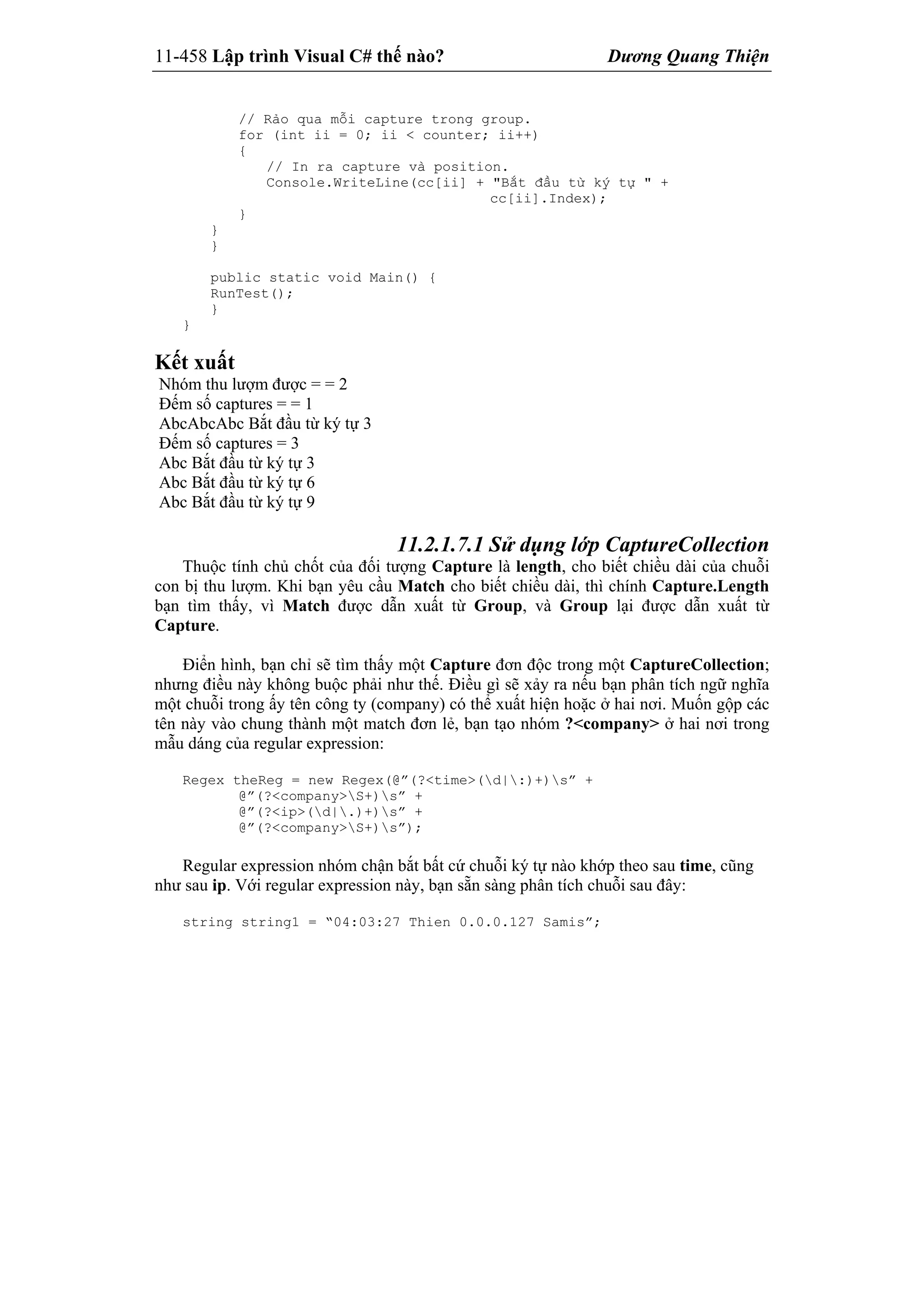 11-458 Lập trình Visual C# thế nào? Dương Quang Thiện
// Rảo qua mỗi capture trong group.
for (int ii = 0; ii < counter; ii++)
{
// In ra capture và position.
Console.WriteLine(cc[ii] + "Bắt đầu từ ký tự " +
cc[ii].Index);
}
}
}
public static void Main() {
RunTest();
}
}
Kết xuất
Nhóm thu lượm được = = 2
Đếm số captures = = 1
AbcAbcAbc Bắt đầu từ ký tự 3
Đếm số captures = 3
Abc Bắt đầu từ ký tự 3
Abc Bắt đầu từ ký tự 6
Abc Bắt đầu từ ký tự 9
11.2.1.7.1 Sử dụng lớp CaptureCollection
Thuộc tính chủ chốt của đối tượng Capture là length, cho biết chiều dài của chuỗi
con bị thu lượm. Khi bạn yêu cầu Match cho biết chiều dài, thì chính Capture.Length
bạn tìm thấy, vì Match được dẫn xuất từ Group, và Group lại được dẫn xuất từ
Capture.
Điển hình, bạn chỉ sẽ tìm thấy một Capture đơn độc trong một CaptureCollection;
nhưng điều này không buộc phải như thế. Điều gì sẽ xảy ra nếu bạn phân tích ngữ nghĩa
một chuỗi trong ấy tên công ty (company) có thể xuất hiện hoặc ở hai nơi. Muốn gộp các
tên này vào chung thành một match đơn lẻ, bạn tạo nhóm ?<company> ở hai nơi trong
mẫu dáng của regular expression:
Regex theReg = new Regex(@”(?<time>(d|:)+)s” +
@”(?<company>S+)s” +
@”(?<ip>(d|.)+)s” +
@”(?<company>S+)s”);
Regular expression nhóm chận bắt bất cứ chuỗi ký tự nào khớp theo sau time, cũng
như sau ip. Với regular expression này, bạn sẵn sàng phân tích chuỗi sau đây:
string string1 = “04:03:27 Thien 0.0.0.127 Samis”;
 