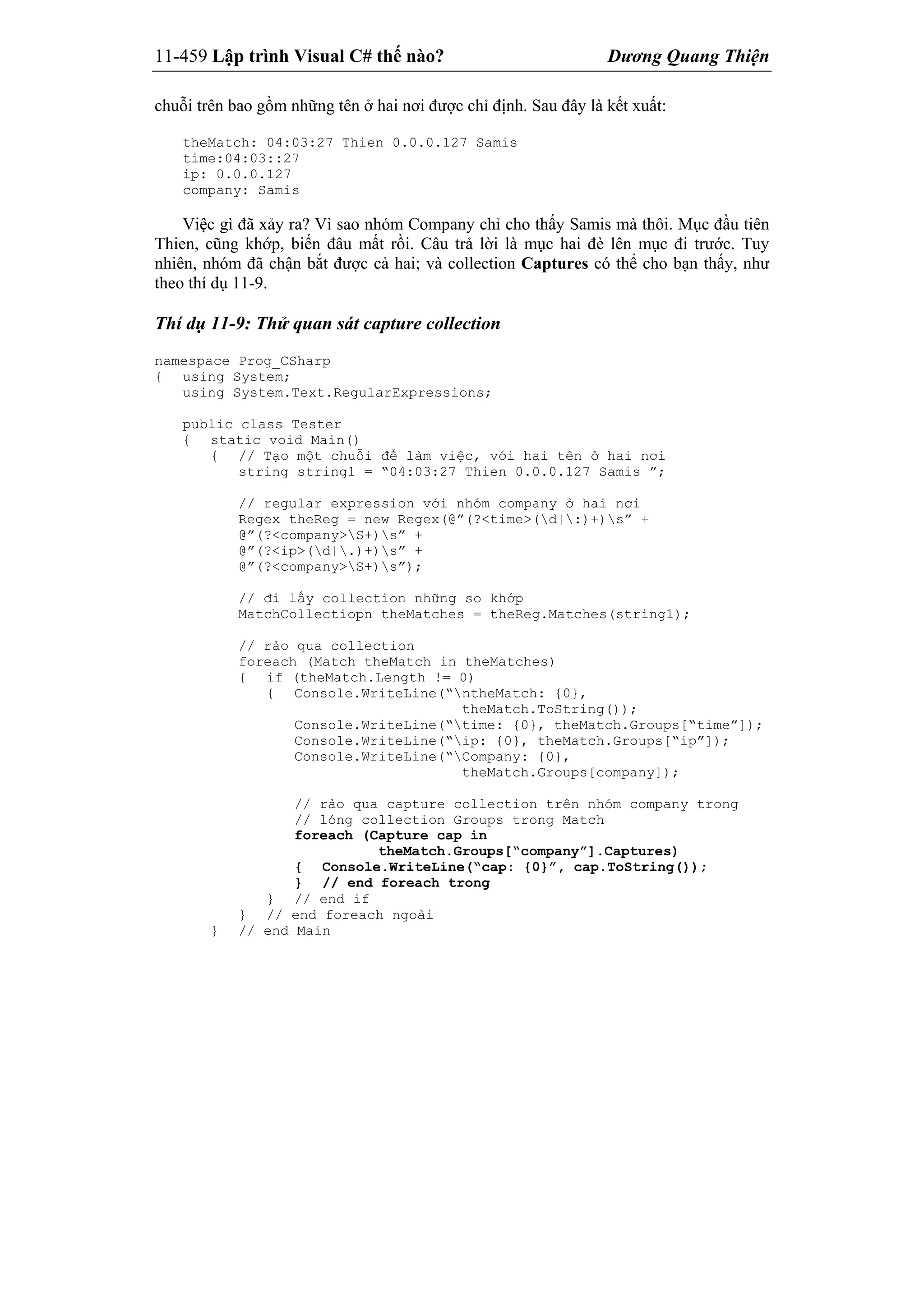 11-459 Lập trình Visual C# thế nào? Dương Quang Thiện
chuỗi trên bao gồm những tên ở hai nơi được chỉ định. Sau đây là kết xuất:
theMatch: 04:03:27 Thien 0.0.0.127 Samis
time:04:03::27
ip: 0.0.0.127
company: Samis
Việc gì đã xảy ra? Vì sao nhóm Company chỉ cho thấy Samis mà thôi. Mục đầu tiên
Thien, cũng khớp, biến đâu mất rồi. Câu trả lời là mục hai đè lên mục đi trước. Tuy
nhiên, nhóm đã chận bắt được cả hai; và collection Captures có thể cho bạn thấy, như
theo thí dụ 11-9.
Thí dụ 11-9: Thử quan sát capture collection
namespace Prog_CSharp
{ using System;
using System.Text.RegularExpressions;
public class Tester
{ static void Main()
{ // Tạo một chuỗi để làm việc, với hai tên ở hai nơi
string string1 = “04:03:27 Thien 0.0.0.127 Samis ”;
// regular expression với nhóm company ở hai nơi
Regex theReg = new Regex(@”(?<time>(d|:)+)s” +
@”(?<company>S+)s” +
@”(?<ip>(d|.)+)s” +
@”(?<company>S+)s”);
// đi lấy collection những so khớp
MatchCollectiopn theMatches = theReg.Matches(string1);
// rảo qua collection
foreach (Match theMatch in theMatches)
{ if (theMatch.Length != 0)
{ Console.WriteLine(“ntheMatch: {0},
theMatch.ToString());
Console.WriteLine(“time: {0}, theMatch.Groups[“time”]);
Console.WriteLine(“ip: {0}, theMatch.Groups[“ip”]);
Console.WriteLine(“Company: {0},
theMatch.Groups[company]);
// rảo qua capture collection trên nhóm company trong
// lóng collection Groups trong Match
foreach (Capture cap in
theMatch.Groups[“company”].Captures)
{ Console.WriteLine(“cap: {0}”, cap.ToString());
} // end foreach trong
} // end if
} // end foreach ngoài
} // end Main
 