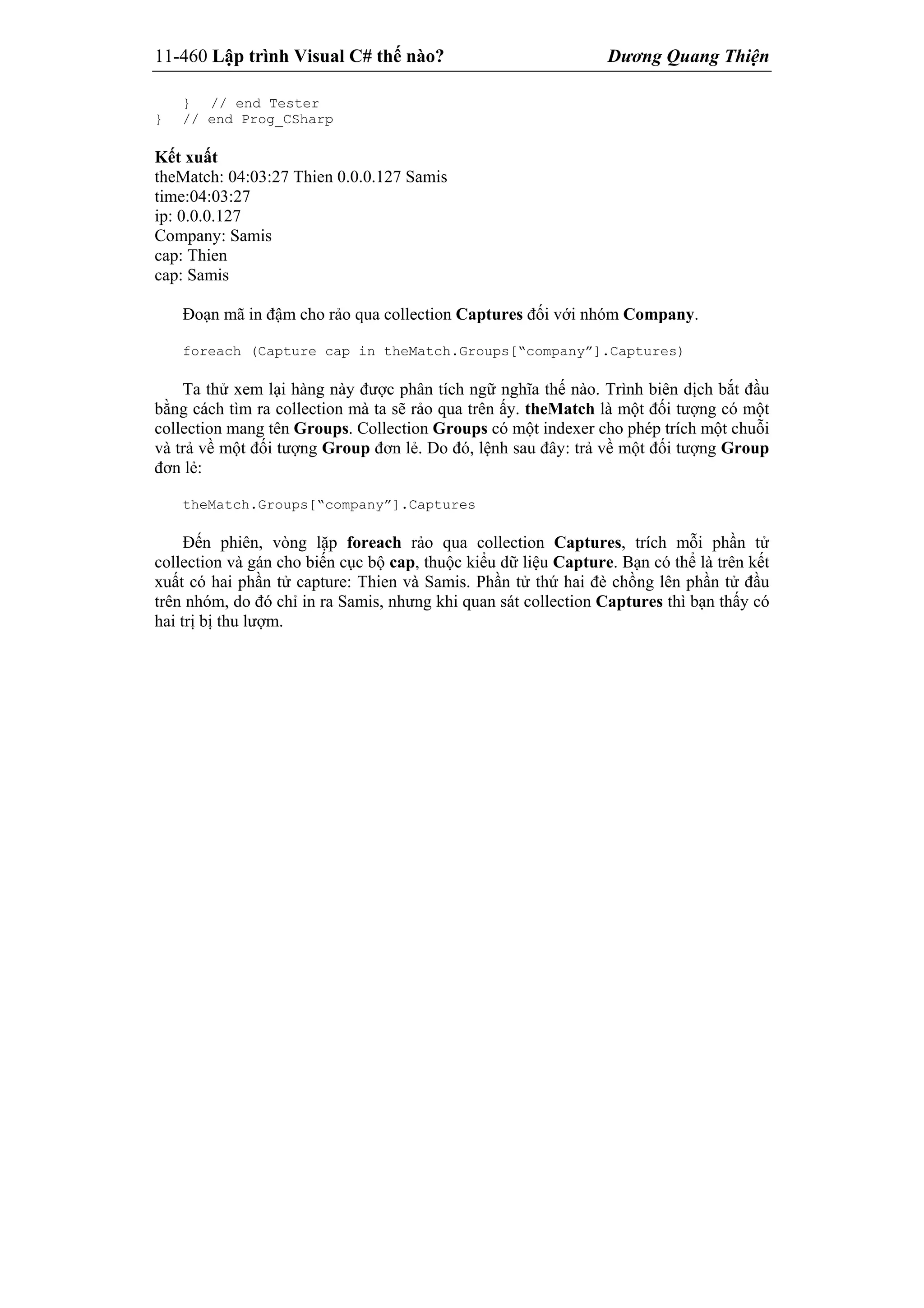 11-460 Lập trình Visual C# thế nào? Dương Quang Thiện
} // end Tester
} // end Prog_CSharp
Kết xuất
theMatch: 04:03:27 Thien 0.0.0.127 Samis
time:04:03:27
ip: 0.0.0.127
Company: Samis
cap: Thien
cap: Samis
Đoạn mã in đậm cho rảo qua collection Captures đối với nhóm Company.
foreach (Capture cap in theMatch.Groups[“company”].Captures)
Ta thử xem lại hàng này được phân tích ngữ nghĩa thế nào. Trình biên dịch bắt đầu
bằng cách tìm ra collection mà ta sẽ rảo qua trên ấy. theMatch là một đối tượng có một
collection mang tên Groups. Collection Groups có một indexer cho phép trích một chuỗi
và trả về một đối tượng Group đơn lẻ. Do đó, lệnh sau đây: trả về một đối tượng Group
đơn lẻ:
theMatch.Groups[“company”].Captures
Đến phiên, vòng lặp foreach rảo qua collection Captures, trích mỗi phần tử
collection và gán cho biến cục bộ cap, thuộc kiểu dữ liệu Capture. Bạn có thể là trên kết
xuất có hai phần tử capture: Thien và Samis. Phần tử thứ hai đè chồng lên phần tử đầu
trên nhóm, do đó chỉ in ra Samis, nhưng khi quan sát collection Captures thì bạn thấy có
hai trị bị thu lượm.
 