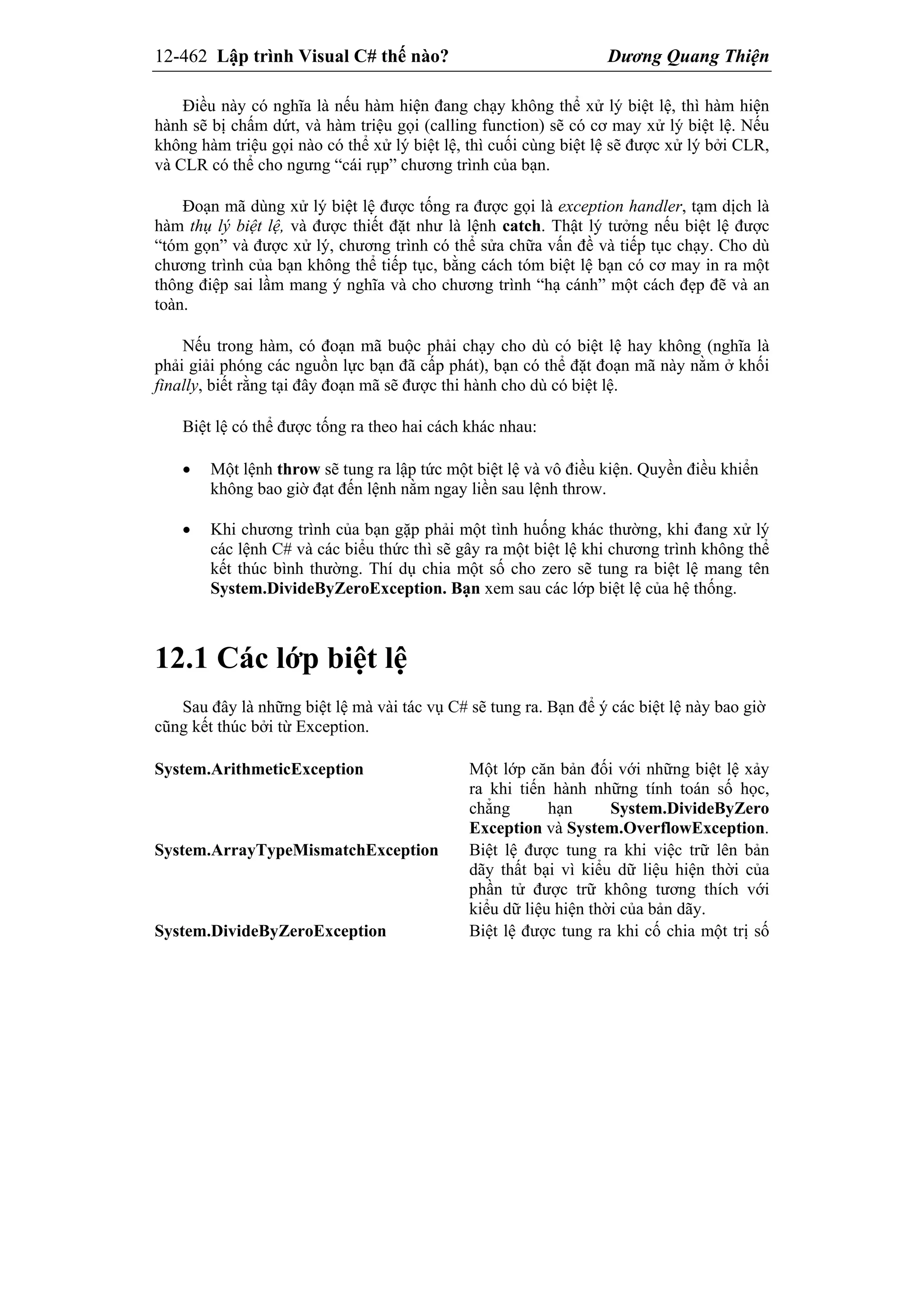 12-462 Lập trình Visual C# thế nào? Dương Quang Thiện
Điều này có nghĩa là nếu hàm hiện đang chạy không thể xử lý biệt lệ, thì hàm hiện
hành sẽ bị chấm dứt, và hàm triệu gọi (calling function) sẽ có cơ may xử lý biệt lệ. Nếu
không hàm triệu gọi nào có thể xử lý biệt lệ, thì cuối cùng biệt lệ sẽ được xử lý bởi CLR,
và CLR có thể cho ngưng “cái rụp” chương trình của bạn.
Đoạn mã dùng xử lý biệt lệ được tống ra được gọi là exception handler, tạm dịch là
hàm thụ lý biệt lệ, và được thiết đặt như là lệnh catch. Thật lý tưởng nếu biệt lệ được
“tóm gọn” và được xử lý, chương trình có thể sửa chữa vấn đề và tiếp tục chạy. Cho dù
chương trình của bạn không thể tiếp tục, bằng cách tóm biệt lệ bạn có cơ may in ra một
thông điệp sai lầm mang ý nghĩa và cho chương trình “hạ cánh” một cách đẹp đẽ và an
toàn.
Nếu trong hàm, có đoạn mã buộc phải chạy cho dù có biệt lệ hay không (nghĩa là
phải giải phóng các nguồn lực bạn đã cấp phát), bạn có thể đặt đoạn mã này nằm ở khối
finally, biết rằng tại đây đoạn mã sẽ được thi hành cho dù có biệt lệ.
Biệt lệ có thể được tống ra theo hai cách khác nhau:
 Một lệnh throw sẽ tung ra lập tức một biệt lệ và vô điều kiện. Quyền điều khiển
không bao giờ đạt đến lệnh nằm ngay liền sau lệnh throw.
 Khi chương trình của bạn gặp phải một tình huống khác thường, khi đang xử lý
các lệnh C# và các biểu thức thì sẽ gây ra một biệt lệ khi chương trình không thể
kết thúc bình thường. Thí dụ chia một số cho zero sẽ tung ra biệt lệ mang tên
System.DivideByZeroException. Bạn xem sau các lớp biệt lệ của hệ thống.
12.1 Các lớp biệt lệ
Sau đây là những biệt lệ mà vài tác vụ C# sẽ tung ra. Bạn để ý các biệt lệ này bao giờ
cũng kết thúc bởi từ Exception.
System.ArithmeticException Một lớp căn bản đối với những biệt lệ xảy
ra khi tiến hành những tính toán số học,
chẳng hạn System.DivideByZero
Exception và System.OverflowException.
System.ArrayTypeMismatchException Biệt lệ được tung ra khi việc trữ lên bản
dãy thất bại vì kiểu dữ liệu hiện thời của
phần tử được trữ không tương thích với
kiểu dữ liệu hiện thời của bản dãy.
System.DivideByZeroException Biệt lệ được tung ra khi cố chia một trị số
 
