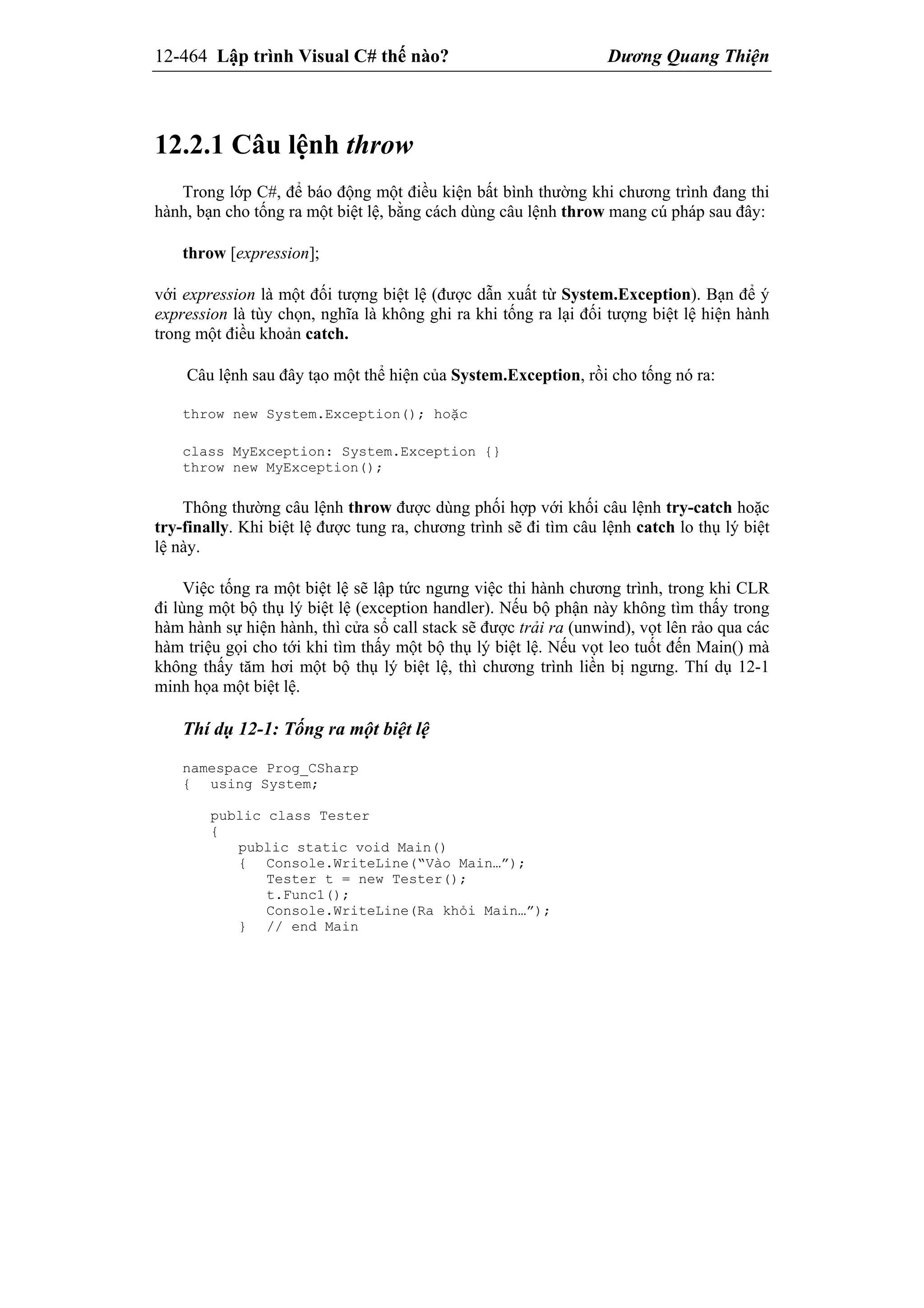 12-464 Lập trình Visual C# thế nào? Dương Quang Thiện
12.2.1 Câu lệnh throw
Trong lớp C#, để báo động một điều kiện bất bình thường khi chương trình đang thi
hành, bạn cho tống ra một biệt lệ, bằng cách dùng câu lệnh throw mang cú pháp sau đây:
throw [expression];
với expression là một đối tượng biệt lệ (được dẫn xuất từ System.Exception). Bạn để ý
expression là tùy chọn, nghĩa là không ghi ra khi tống ra lại đối tượng biệt lệ hiện hành
trong một điều khoản catch.
Câu lệnh sau đây tạo một thể hiện của System.Exception, rồi cho tống nó ra:
throw new System.Exception(); hoặc
class MyException: System.Exception {}
throw new MyException();
Thông thường câu lệnh throw được dùng phối hợp với khối câu lệnh try-catch hoặc
try-finally. Khi biệt lệ được tung ra, chương trình sẽ đi tìm câu lệnh catch lo thụ lý biệt
lệ này.
Việc tống ra một biệt lệ sẽ lập tức ngưng việc thi hành chương trình, trong khi CLR
đi lùng một bộ thụ lý biệt lệ (exception handler). Nếu bộ phận này không tìm thấy trong
hàm hành sự hiện hành, thì cửa sổ call stack sẽ được trải ra (unwind), vọt lên rảo qua các
hàm triệu gọi cho tới khi tìm thấy một bộ thụ lý biệt lệ. Nếu vọt leo tuốt đến Main() mà
không thấy tăm hơi một bộ thụ lý biệt lệ, thì chương trình liền bị ngưng. Thí dụ 12-1
minh họa một biệt lệ.
Thí dụ 12-1: Tống ra một biệt lệ
namespace Prog_CSharp
{ using System;
public class Tester
{
public static void Main()
{ Console.WriteLine(“Vào Main…”);
Tester t = new Tester();
t.Func1();
Console.WriteLine(Ra khỏi Main…”);
} // end Main
 
