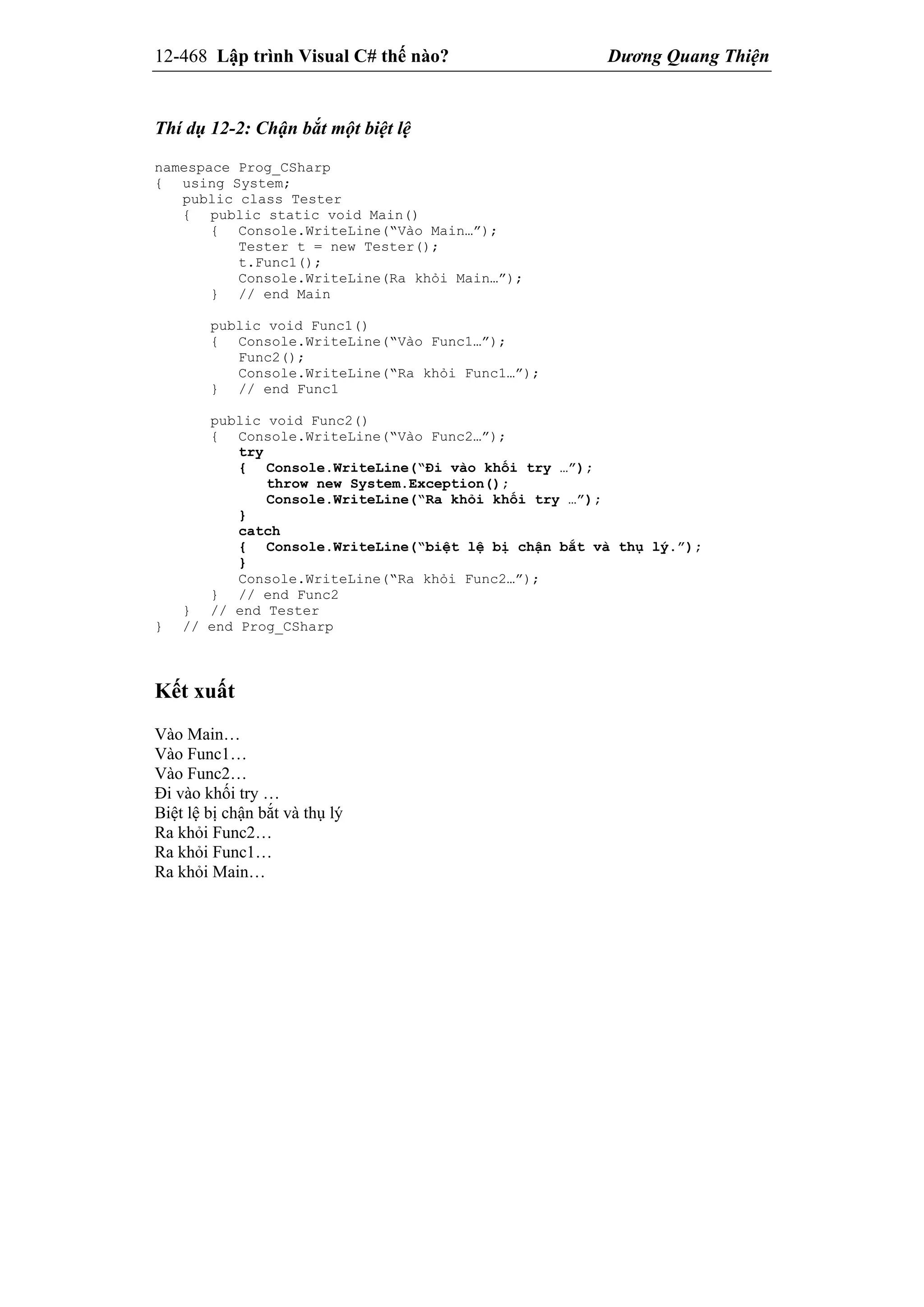 12-468 Lập trình Visual C# thế nào? Dương Quang Thiện
Thí dụ 12-2: Chận bắt một biệt lệ
namespace Prog_CSharp
{ using System;
public class Tester
{ public static void Main()
{ Console.WriteLine(“Vào Main…”);
Tester t = new Tester();
t.Func1();
Console.WriteLine(Ra khỏi Main…”);
} // end Main
public void Func1()
{ Console.WriteLine(“Vào Func1…”);
Func2();
Console.WriteLine(“Ra khỏi Func1…”);
} // end Func1
public void Func2()
{ Console.WriteLine(“Vào Func2…”);
try
{ Console.WriteLine(“Đi vào khối try …”);
throw new System.Exception();
Console.WriteLine(“Ra khỏi khối try …”);
}
catch
{ Console.WriteLine(“biệt lệ bị chận bắt và thụ lý.”);
}
Console.WriteLine(“Ra khỏi Func2…”);
} // end Func2
} // end Tester
} // end Prog_CSharp
Kết xuất
Vào Main…
Vào Func1…
Vào Func2…
Đi vào khối try …
Biệt lệ bị chận bắt và thụ lý
Ra khỏi Func2…
Ra khỏi Func1…
Ra khỏi Main…
 