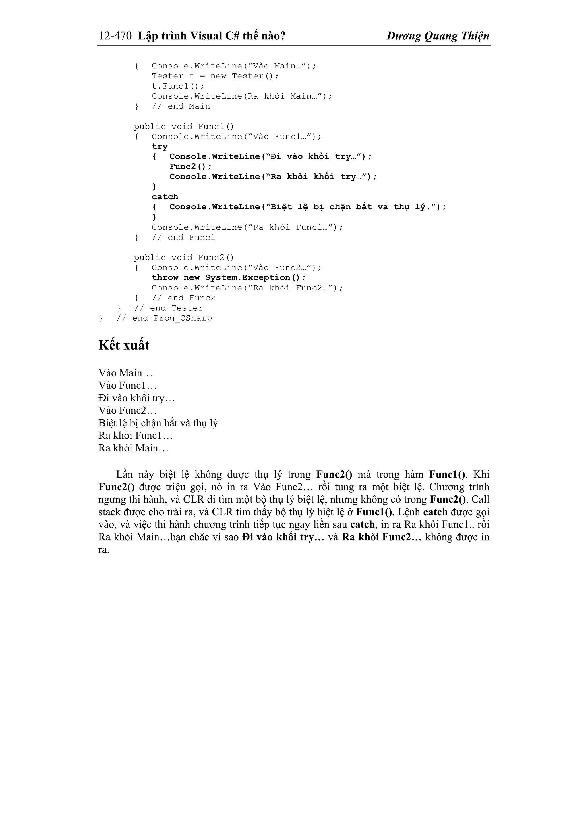 12-470 Lập trình Visual C# thế nào? Dương Quang Thiện
{ Console.WriteLine(“Vào Main…”);
Tester t = new Tester();
t.Func1();
Console.WriteLine(Ra khỏi Main…”);
} // end Main
public void Func1()
{ Console.WriteLine(“Vào Func1…”);
try
{ Console.WriteLine(“Đi vào khối try…”);
Func2();
Console.WriteLine(“Ra khỏi khối try…”);
}
catch
{ Console.WriteLine(“Biệt lệ bị chận bắt và thụ lý.”);
}
Console.WriteLine(“Ra khỏi Func1…”);
} // end Func1
public void Func2()
{ Console.WriteLine(“Vào Func2…”);
throw new System.Exception();
Console.WriteLine(“Ra khỏi Func2…”);
} // end Func2
} // end Tester
} // end Prog_CSharp
Kết xuất
Vào Main…
Vào Func1…
Đi vào khối try…
Vào Func2…
Biệt lệ bị chận bắt và thụ lý
Ra khỏi Func1…
Ra khỏi Main…
Lần này biệt lệ không được thụ lý trong Func2() mà trong hàm Func1(). Khi
Func2() được triệu gọi, nó in ra Vào Func2… rồi tung ra một biệt lệ. Chương trình
ngưng thi hành, và CLR đi tìm một bộ thụ lý biệt lệ, nhưng không có trong Func2(). Call
stack được cho trải ra, và CLR tìm thấy bộ thụ lý biệt lệ ở Func1(). Lệnh catch được gọi
vào, và việc thi hành chương trình tiếp tục ngay liền sau catch, in ra Ra khỏi Func1.. rồi
Ra khỏi Main…bạn chắc vì sao Đi vào khối try… và Ra khỏi Func2… không được in
ra.
 