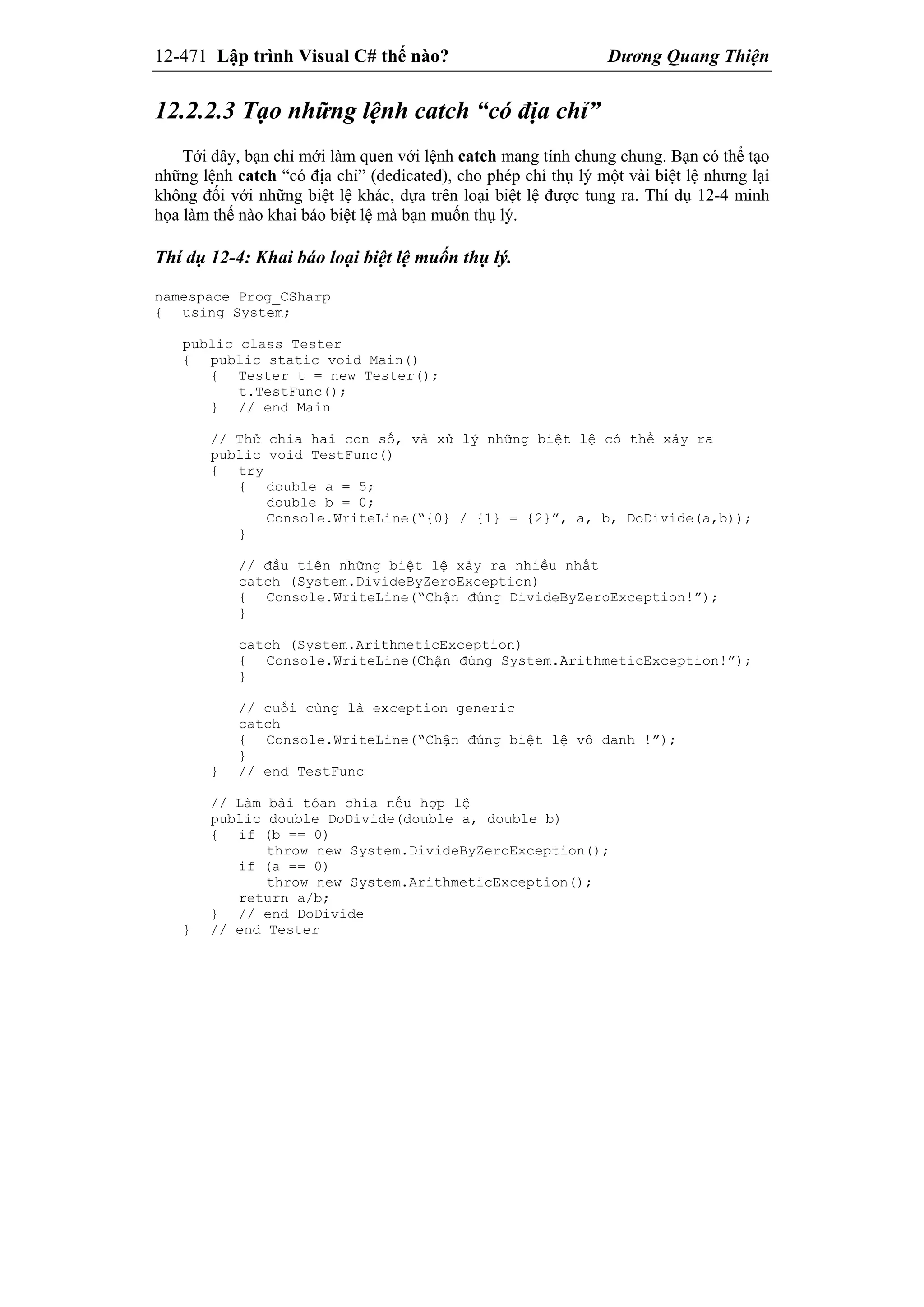 12-471 Lập trình Visual C# thế nào? Dương Quang Thiện
12.2.2.3 Tạo những lệnh catch “có địa chỉ”
Tới đây, bạn chỉ mới làm quen với lệnh catch mang tính chung chung. Bạn có thể tạo
những lệnh catch “có địa chỉ” (dedicated), cho phép chỉ thụ lý một vài biệt lệ nhưng lại
không đối với những biệt lệ khác, dựa trên loại biệt lệ được tung ra. Thí dụ 12-4 minh
họa làm thế nào khai báo biệt lệ mà bạn muốn thụ lý.
Thí dụ 12-4: Khai báo loại biệt lệ muốn thụ lý.
namespace Prog_CSharp
{ using System;
public class Tester
{ public static void Main()
{ Tester t = new Tester();
t.TestFunc();
} // end Main
// Thử chia hai con số, và xử lý những biệt lệ có thể xảy ra
public void TestFunc()
{ try
{ double a = 5;
double b = 0;
Console.WriteLine(“{0} / {1} = {2}”, a, b, DoDivide(a,b));
}
// đầu tiên những biệt lệ xảy ra nhiều nhất
catch (System.DivideByZeroException)
{ Console.WriteLine(“Chận đúng DivideByZeroException!”);
}
catch (System.ArithmeticException)
{ Console.WriteLine(Chận đúng System.ArithmeticException!”);
}
// cuối cùng là exception generic
catch
{ Console.WriteLine(“Chận đúng biệt lệ vô danh !”);
}
} // end TestFunc
// Làm bài tóan chia nếu hợp lệ
public double DoDivide(double a, double b)
{ if (b == 0)
throw new System.DivideByZeroException();
if (a == 0)
throw new System.ArithmeticException();
return a/b;
} // end DoDivide
} // end Tester
 