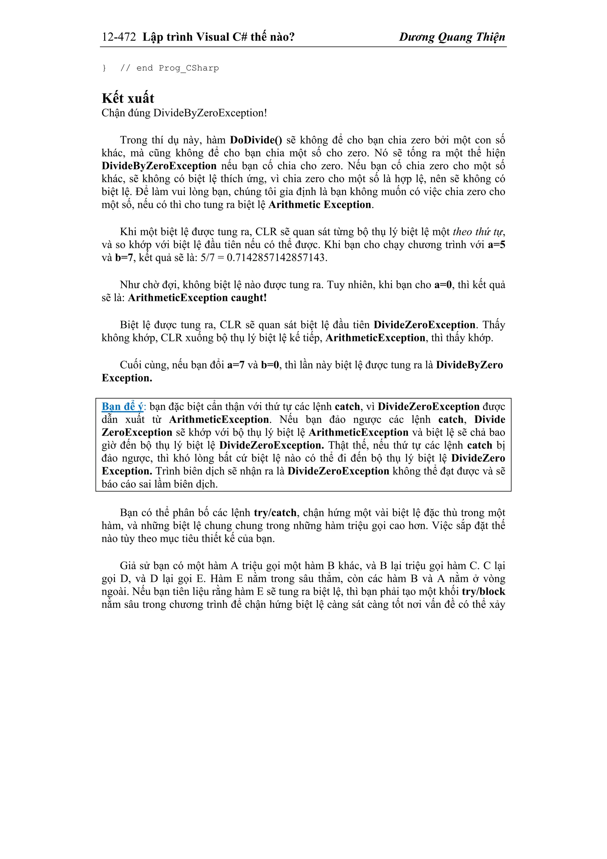 12-472 Lập trình Visual C# thế nào? Dương Quang Thiện
} // end Prog_CSharp
Kết xuất
Chận đúng DivideByZeroException!
Trong thí dụ này, hàm DoDivide() sẽ không để cho bạn chia zero bởi một con số
khác, mà cũng không để cho bạn chia một số cho zero. Nó sẽ tống ra một thể hiện
DivideByZeroException nếu bạn cố chia cho zero. Nếu bạn cố chia zero cho một số
khác, sẽ không có biệt lệ thích ứng, vì chia zero cho một số là hợp lệ, nên sẽ không có
biệt lệ. Để làm vui lòng bạn, chúng tôi gỉa định là bạn không muốn có việc chia zero cho
một số, nếu có thì cho tung ra biệt lệ Arithmetic Exception.
Khi một biệt lệ được tung ra, CLR sẽ quan sát từng bộ thụ lý biệt lệ một theo thứ tự,
và so khớp với biệt lệ đầu tiên nếu có thể được. Khi bạn cho chạy chương trình với a=5
và b=7, kết quả sẽ là: 5/7 = 0.7142857142857143.
Như chờ đợi, không biệt lệ nào được tung ra. Tuy nhiên, khi bạn cho a=0, thì kết quả
sẽ là: ArithmeticException caught!
Biệt lệ được tung ra, CLR sẽ quan sát biệt lệ đầu tiên DivideZeroException. Thấy
không khớp, CLR xuống bộ thụ lý biệt lệ kế tiếp, ArithmeticException, thì thấy khớp.
Cuối cùng, nếu bạn đổi a=7 và b=0, thì lần này biệt lệ được tung ra là DivideByZero
Exception.
Bạn để ý: bạn đặc biệt cẩn thận với thứ tự các lệnh catch, vì DivideZeroException được
dẫn xuất từ ArithmeticException. Nếu bạn đảo ngược các lệnh catch, Divide
ZeroException sẽ khớp với bộ thụ lý biệt lệ ArithmeticException và biệt lệ sẽ chả bao
gìờ đến bộ thụ lý biệt lệ DivideZeroException. Thật thế, nếu thứ tự các lệnh catch bị
đảo ngược, thì khó lòng bất cứ biệt lệ nào có thể đi đến bộ thụ lý biệt lệ DivideZero
Exception. Trình biên dịch sẽ nhận ra là DivideZeroException không thể đạt được và sẽ
báo cáo sai lầm biên dịch.
Bạn có thể phân bố các lệnh try/catch, chận hứng một vài biệt lệ đặc thù trong một
hàm, và những biệt lệ chung chung trong những hàm triệu gọi cao hơn. Việc sắp đặt thế
nào tùy theo mục tiêu thiết kế của bạn.
Giả sử bạn có một hàm A triệu gọi một hàm B khác, và B lại triệu gọi hàm C. C lại
gọi D, và D lại gọi E. Hàm E nằm trong sâu thẳm, còn các hàm B và A nằm ở vòng
ngoài. Nếu bạn tiên liệu rằng hàm E sẽ tung ra biệt lệ, thì bạn phải tạo một khối try/block
nằm sâu trong chương trình để chận hứng biệt lệ càng sát càng tốt nơi vấn đề có thể xảy
 