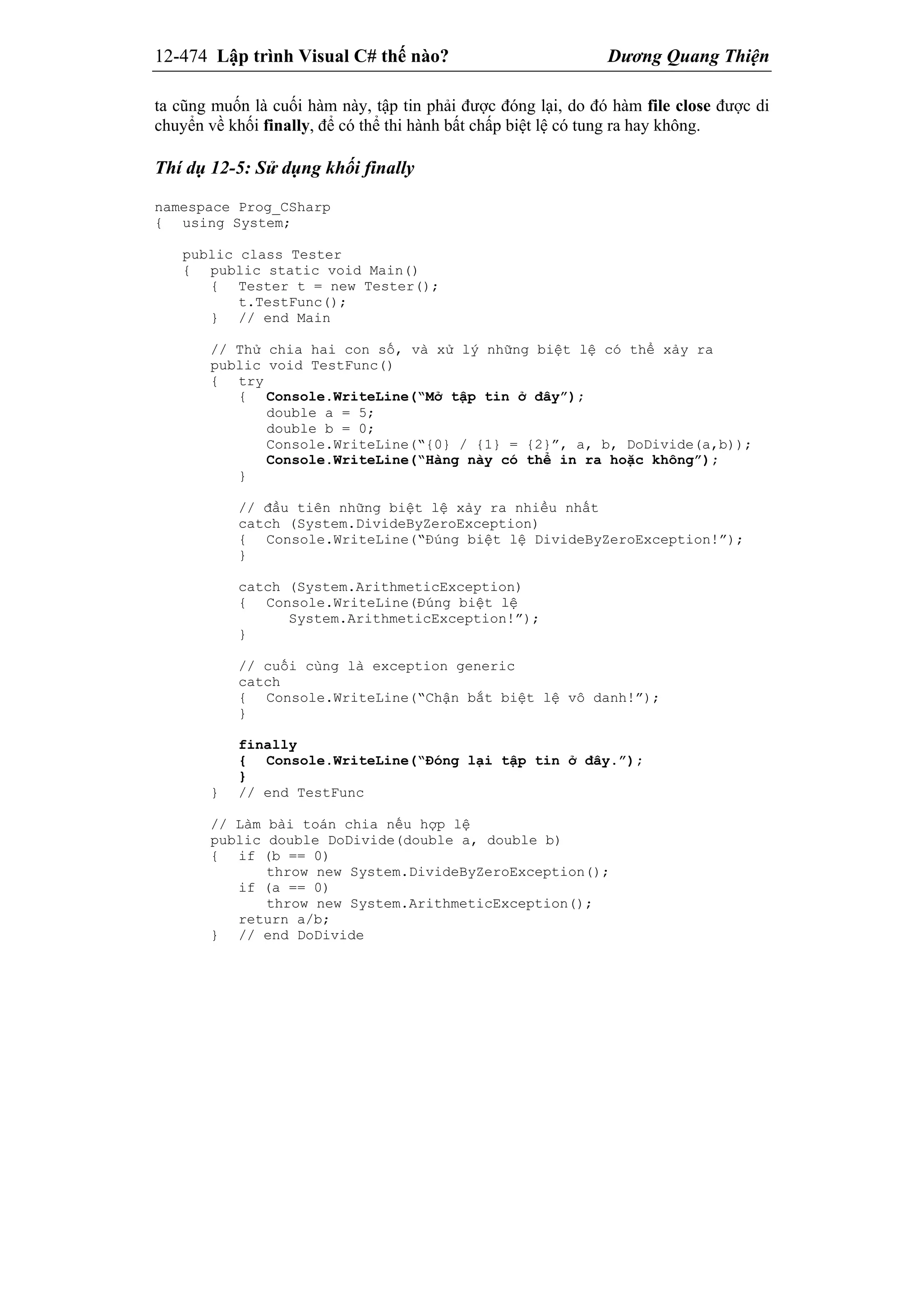 12-474 Lập trình Visual C# thế nào? Dương Quang Thiện
ta cũng muốn là cuối hàm này, tập tin phải được đóng lại, do đó hàm file close được di
chuyển về khối finally, để có thể thi hành bất chấp biệt lệ có tung ra hay không.
Thí dụ 12-5: Sử dụng khối finally
namespace Prog_CSharp
{ using System;
public class Tester
{ public static void Main()
{ Tester t = new Tester();
t.TestFunc();
} // end Main
// Thử chia hai con số, và xử lý những biệt lệ có thể xảy ra
public void TestFunc()
{ try
{ Console.WriteLine(“Mở tập tin ở đây”);
double a = 5;
double b = 0;
Console.WriteLine(“{0} / {1} = {2}”, a, b, DoDivide(a,b));
Console.WriteLine(“Hàng này có thể in ra hoặc không”);
}
// đầu tiên những biệt lệ xảy ra nhiều nhất
catch (System.DivideByZeroException)
{ Console.WriteLine(“Đúng biệt lệ DivideByZeroException!”);
}
catch (System.ArithmeticException)
{ Console.WriteLine(Đúng biệt lệ
System.ArithmeticException!”);
}
// cuối cùng là exception generic
catch
{ Console.WriteLine(“Chận bắt biệt lệ vô danh!”);
}
finally
{ Console.WriteLine(“Đóng lại tập tin ở đây.”);
}
} // end TestFunc
// Làm bài toán chia nếu hợp lệ
public double DoDivide(double a, double b)
{ if (b == 0)
throw new System.DivideByZeroException();
if (a == 0)
throw new System.ArithmeticException();
return a/b;
} // end DoDivide
 