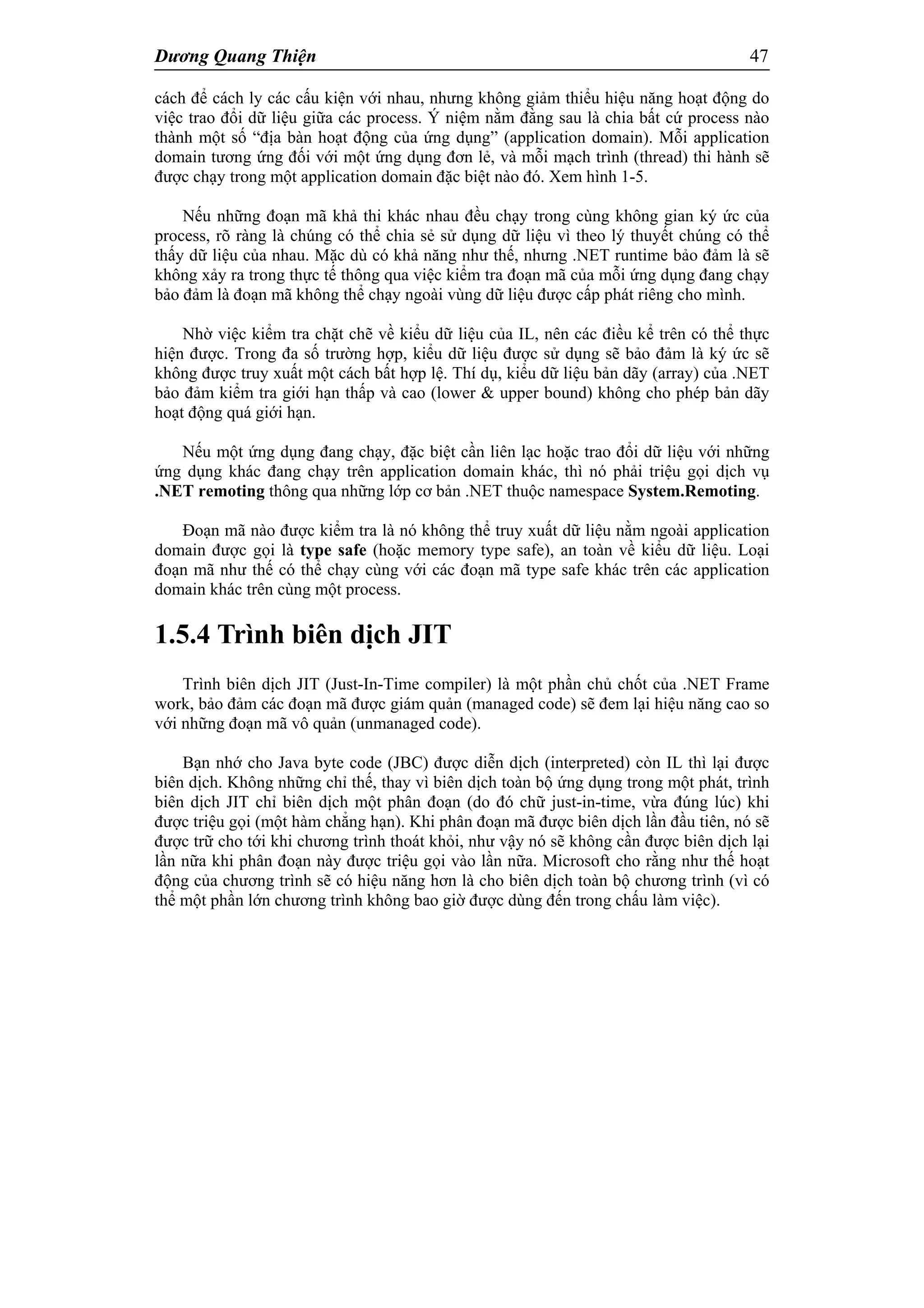 Dương Quang Thiện 47
cách để cách ly các cấu kiện với nhau, nhưng không giảm thiểu hiệu năng hoạt động do
việc trao đổi dữ liệu giữa các process. Ý niệm nằm đằng sau là chia bất cứ process nào
thành một số “địa bàn hoạt động của ứng dụng” (application domain). Mỗi application
domain tương ứng đối với một ứng dụng đơn lẻ, và mỗi mạch trình (thread) thi hành sẽ
được chạy trong một application domain đặc biệt nào đó. Xem hình 1-5.
Nếu những đoạn mã khả thi khác nhau đều chạy trong cùng không gian ký ức của
process, rõ ràng là chúng có thể chia sẻ sử dụng dữ liệu vì theo lý thuyết chúng có thể
thấy dữ liệu của nhau. Mặc dù có khả năng như thế, nhưng .NET runtime bảo đảm là sẽ
không xảy ra trong thực tế thông qua việc kiểm tra đoạn mã của mỗi ứng dụng đang chạy
bảo đảm là đoạn mã không thể chạy ngoài vùng dữ liệu được cấp phát riêng cho mình.
Nhờ việc kiểm tra chặt chẽ về kiểu dữ liệu của IL, nên các điều kể trên có thể thực
hiện được. Trong đa số trường hợp, kiểu dữ liệu được sử dụng sẽ bảo đảm là ký ức sẽ
không được truy xuất một cách bất hợp lệ. Thí dụ, kiểu dữ liệu bản dãy (array) của .NET
bảo đảm kiểm tra giới hạn thấp và cao (lower & upper bound) không cho phép bản dãy
hoạt động quá giới hạn.
Nếu một ứng dụng đang chạy, đặc biệt cần liên lạc hoặc trao đổi dữ liệu với những
ứng dụng khác đang chạy trên application domain khác, thì nó phải triệu gọi dịch vụ
.NET remoting thông qua những lớp cơ bản .NET thuộc namespace System.Remoting.
Đoạn mã nào được kiểm tra là nó không thể truy xuất dữ liệu nằm ngoài application
domain được gọi là type safe (hoặc memory type safe), an toàn về kiểu dữ liệu. Loại
đoạn mã như thế có thể chạy cùng với các đoạn mã type safe khác trên các application
domain khác trên cùng một process.
1.5.4 Trình biên dịch JIT
Trình biên dịch JIT (Just-In-Time compiler) là một phần chủ chốt của .NET Frame
work, bảo đảm các đoạn mã được giám quản (managed code) sẽ đem lại hiệu năng cao so
với những đoạn mã vô quản (unmanaged code).
Bạn nhớ cho Java byte code (JBC) được diễn dịch (interpreted) còn IL thì lại được
biên dịch. Không những chỉ thế, thay vì biên dịch toàn bộ ứng dụng trong một phát, trình
biên dịch JIT chỉ biên dịch một phân đoạn (do đó chữ just-in-time, vừa đúng lúc) khi
được triệu gọi (một hàm chẳng hạn). Khi phân đoạn mã được biên dịch lần đầu tiên, nó sẽ
được trữ cho tới khi chương trình thoát khỏi, như vậy nó sẽ không cần được biên dịch lại
lần nữa khi phân đoạn này được triệu gọi vào lần nữa. Microsoft cho rằng như thế hoạt
động của chương trình sẽ có hiệu năng hơn là cho biên dịch toàn bộ chương trình (vì có
thể một phần lớn chương trình không bao giờ được dùng đến trong chấu làm việc).
 