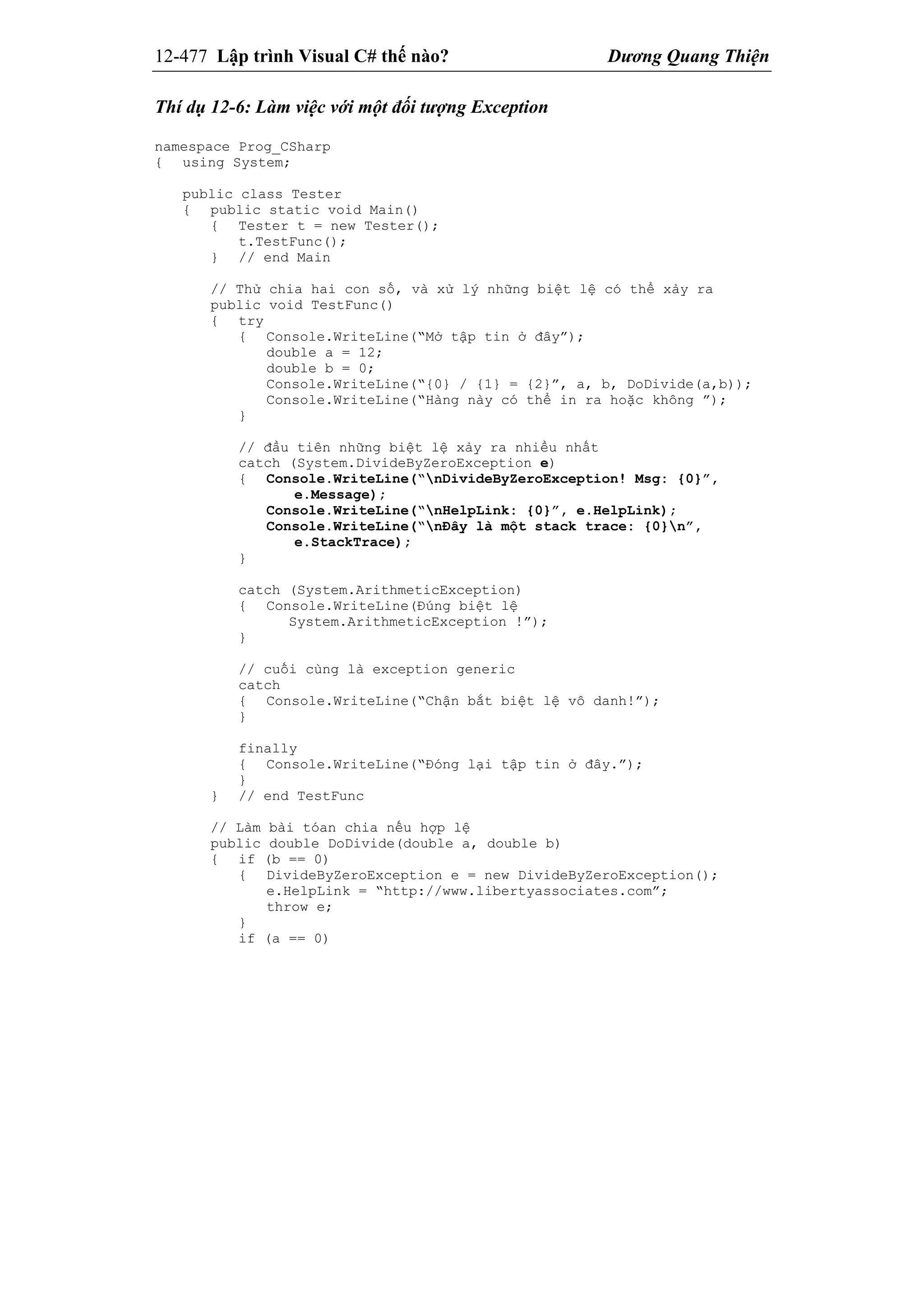12-477 Lập trình Visual C# thế nào? Dương Quang Thiện
Thí dụ 12-6: Làm việc với một đối tượng Exception
namespace Prog_CSharp
{ using System;
public class Tester
{ public static void Main()
{ Tester t = new Tester();
t.TestFunc();
} // end Main
// Thử chia hai con số, và xử lý những biệt lệ có thể xảy ra
public void TestFunc()
{ try
{ Console.WriteLine(“Mở tập tin ở đây”);
double a = 12;
double b = 0;
Console.WriteLine(“{0} / {1} = {2}”, a, b, DoDivide(a,b));
Console.WriteLine(“Hàng này có thể in ra hoặc không ”);
}
// đầu tiên những biệt lệ xảy ra nhiều nhất
catch (System.DivideByZeroException e)
{ Console.WriteLine(“nDivideByZeroException! Msg: {0}”,
e.Message);
Console.WriteLine(“nHelpLink: {0}”, e.HelpLink);
Console.WriteLine(“nĐây là một stack trace: {0}n”,
e.StackTrace);
}
catch (System.ArithmeticException)
{ Console.WriteLine(Đúng biệt lệ
System.ArithmeticException !”);
}
// cuối cùng là exception generic
catch
{ Console.WriteLine(“Chận bắt biệt lệ vô danh!”);
}
finally
{ Console.WriteLine(“Đóng lại tập tin ở đây.”);
}
} // end TestFunc
// Làm bài tóan chia nếu hợp lệ
public double DoDivide(double a, double b)
{ if (b == 0)
{ DivideByZeroException e = new DivideByZeroException();
e.HelpLink = “http://www.libertyassociates.com”;
throw e;
}
if (a == 0)
 