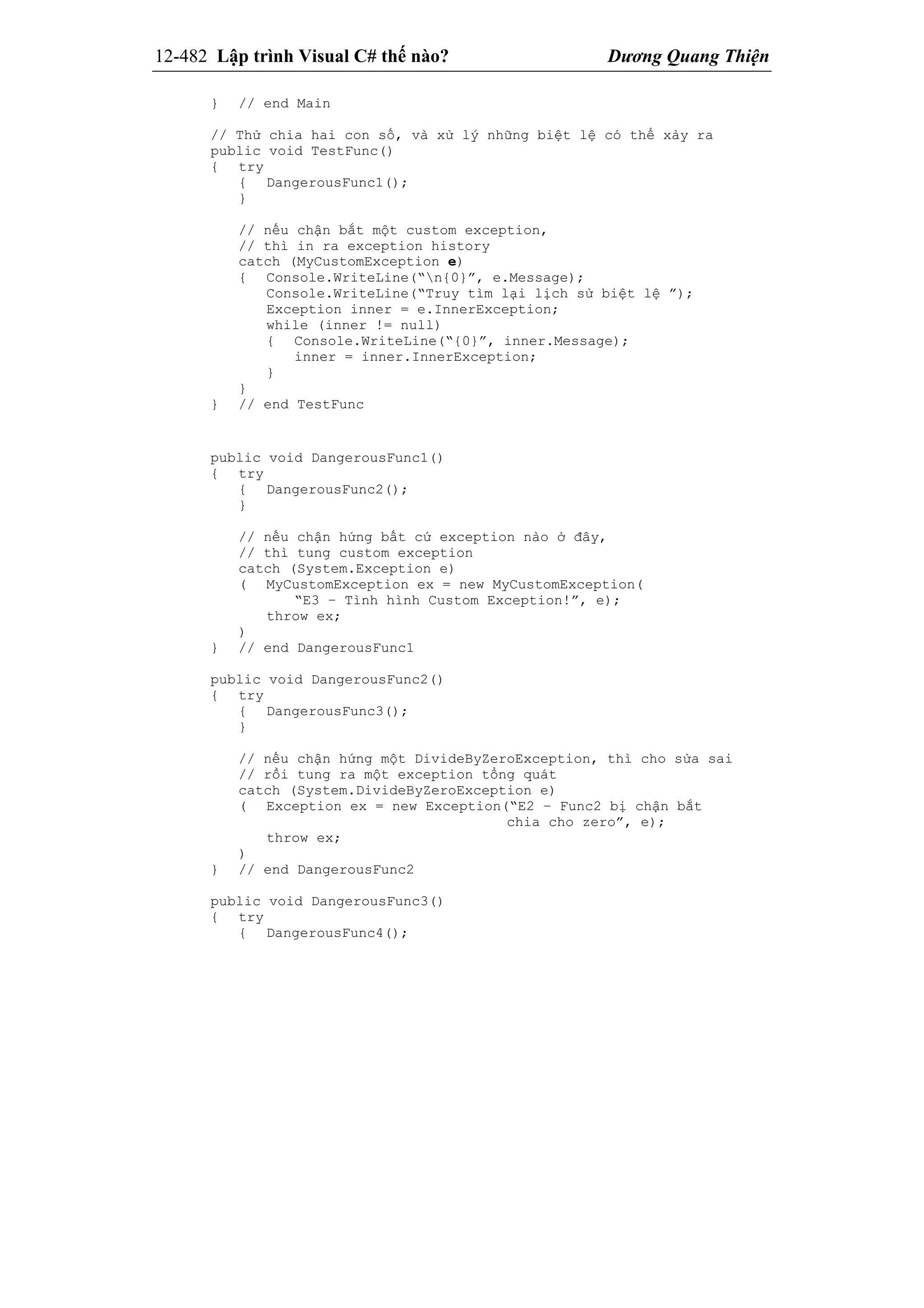 12-482 Lập trình Visual C# thế nào? Dương Quang Thiện
} // end Main
// Thử chia hai con số, và xử lý những biệt lệ có thể xảy ra
public void TestFunc()
{ try
{ DangerousFunc1();
}
// nếu chận bắt một custom exception,
// thì in ra exception history
catch (MyCustomException e)
{ Console.WriteLine(“n{0}”, e.Message);
Console.WriteLine(“Truy tìm lại lịch sử biệt lệ ”);
Exception inner = e.InnerException;
while (inner != null)
{ Console.WriteLine(“{0}”, inner.Message);
inner = inner.InnerException;
}
}
} // end TestFunc
public void DangerousFunc1()
{ try
{ DangerousFunc2();
}
// nếu chận hứng bất cứ exception nào ở đây,
// thì tung custom exception
catch (System.Exception e)
( MyCustomException ex = new MyCustomException(
“E3 – Tình hình Custom Exception!”, e);
throw ex;
)
} // end DangerousFunc1
public void DangerousFunc2()
{ try
{ DangerousFunc3();
}
// nếu chận hứng một DivideByZeroException, thì cho sửa sai
// rồi tung ra một exception tổng quát
catch (System.DivideByZeroException e)
( Exception ex = new Exception(“E2 – Func2 bị chận bắt
chia cho zero”, e);
throw ex;
)
} // end DangerousFunc2
public void DangerousFunc3()
{ try
{ DangerousFunc4();
 