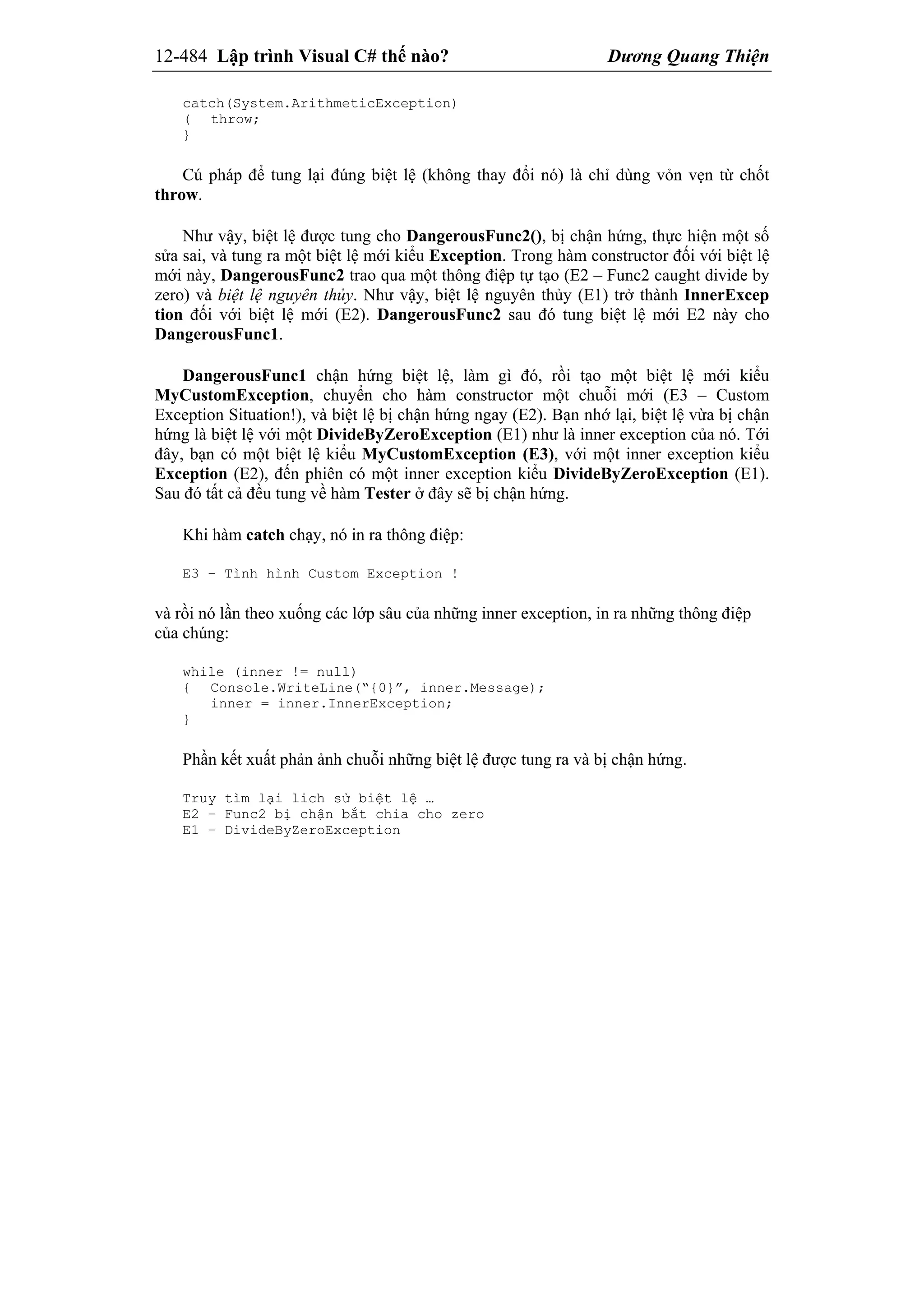 12-484 Lập trình Visual C# thế nào? Dương Quang Thiện
catch(System.ArithmeticException)
( throw;
}
Cú pháp để tung lại đúng biệt lệ (không thay đổi nó) là chỉ dùng vỏn vẹn từ chốt
throw.
Như vậy, biệt lệ được tung cho DangerousFunc2(), bị chận hứng, thực hiện một số
sửa sai, và tung ra một biệt lệ mới kiểu Exception. Trong hàm constructor đối với biệt lệ
mới này, DangerousFunc2 trao qua một thông điệp tự tạo (E2 – Func2 caught divide by
zero) và biệt lệ nguyên thủy. Như vậy, biệt lệ nguyên thủy (E1) trở thành InnerExcep
tion đối với biệt lệ mới (E2). DangerousFunc2 sau đó tung biệt lệ mới E2 này cho
DangerousFunc1.
DangerousFunc1 chận hứng biệt lệ, làm gì đó, rồi tạo một biệt lệ mới kiểu
MyCustomException, chuyển cho hàm constructor một chuỗi mới (E3 – Custom
Exception Situation!), và biệt lệ bị chận hứng ngay (E2). Bạn nhớ lại, biệt lệ vừa bị chận
hứng là biệt lệ với một DivideByZeroException (E1) như là inner exception của nó. Tới
đây, bạn có một biệt lệ kiểu MyCustomException (E3), với một inner exception kiểu
Exception (E2), đến phiên có một inner exception kiểu DivideByZeroException (E1).
Sau đó tất cả đều tung về hàm Tester ở đây sẽ bị chận hứng.
Khi hàm catch chạy, nó in ra thông điệp:
E3 – Tình hình Custom Exception !
và rồi nó lần theo xuống các lớp sâu của những inner exception, in ra những thông điệp
của chúng:
while (inner != null)
{ Console.WriteLine(“{0}”, inner.Message);
inner = inner.InnerException;
}
Phần kết xuất phản ảnh chuỗi những biệt lệ được tung ra và bị chận hứng.
Truy tìm lại lich sử biệt lệ …
E2 – Func2 bị chận bắt chia cho zero
E1 – DivideByZeroException
 