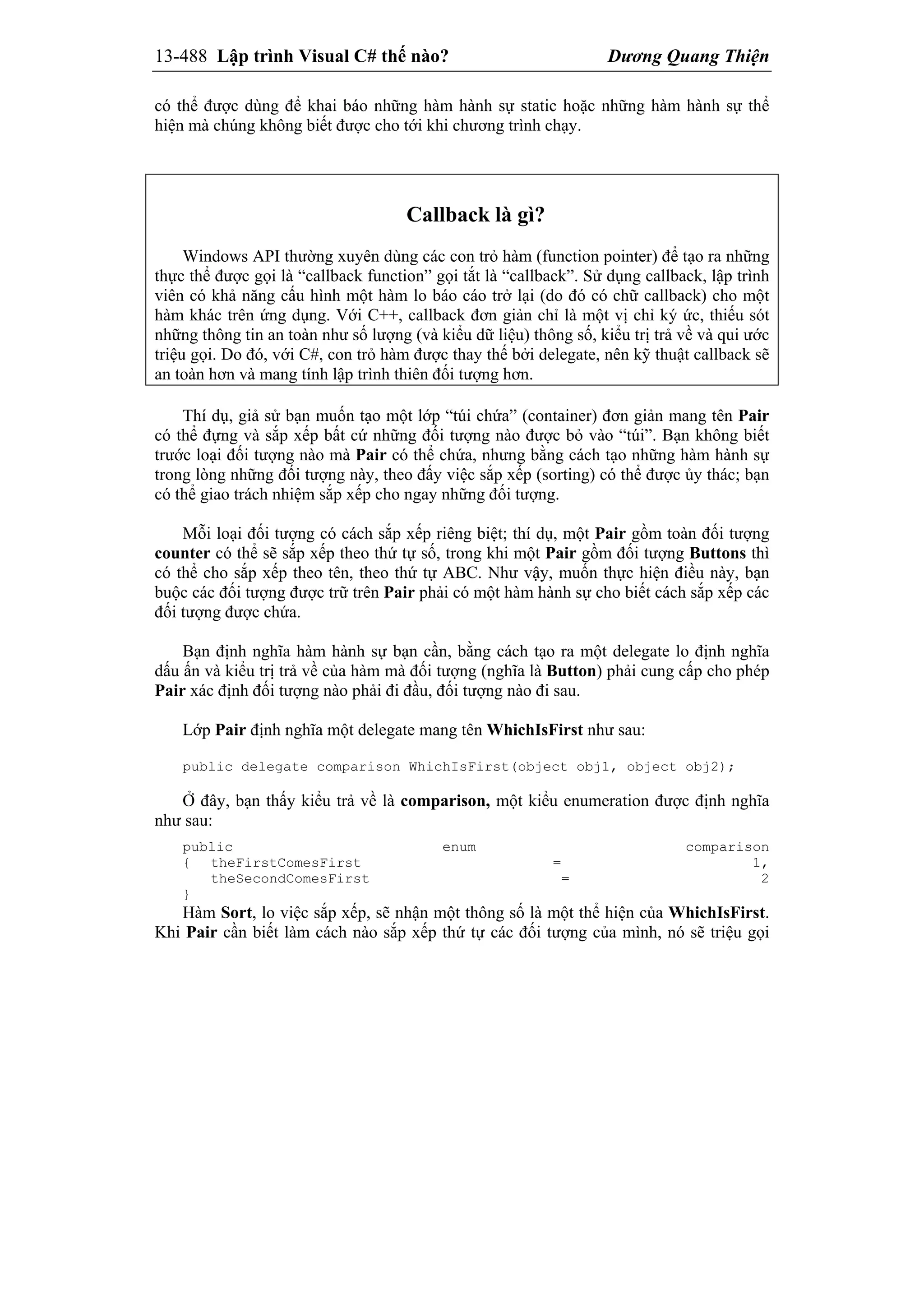 13-488 Lập trình Visual C# thế nào? Dương Quang Thiện
có thể được dùng để khai báo những hàm hành sự static hoặc những hàm hành sự thể
hiện mà chúng không biết được cho tới khi chương trình chạy.
Callback là gì?
Windows API thường xuyên dùng các con trỏ hàm (function pointer) để tạo ra những
thực thể được gọi là “callback function” gọi tắt là “callback”. Sử dụng callback, lập trình
viên có khả năng cấu hình một hàm lo báo cáo trở lại (do đó có chữ callback) cho một
hàm khác trên ứng dụng. Với C++, callback đơn giản chỉ là một vị chỉ ký ức, thiếu sót
những thông tin an toàn như số lượng (và kiểu dữ liệu) thông số, kiểu trị trả về và qui ước
triệu gọi. Do đó, với C#, con trỏ hàm được thay thế bởi delegate, nên kỹ thuật callback sẽ
an toàn hơn và mang tính lập trình thiên đối tượng hơn.
Thí dụ, giả sử bạn muốn tạo một lớp “túi chứa” (container) đơn giản mang tên Pair
có thể đựng và sắp xếp bất cứ những đối tượng nào được bỏ vào “túi”. Bạn không biết
trước loại đối tượng nào mà Pair có thể chứa, nhưng bằng cách tạo những hàm hành sự
trong lòng những đối tượng này, theo đấy việc sắp xếp (sorting) có thể được ủy thác; bạn
có thể giao trách nhiệm sắp xếp cho ngay những đối tượng.
Mỗi loại đối tượng có cách sắp xếp riêng biệt; thí dụ, một Pair gồm toàn đối tượng
counter có thể sẽ sắp xếp theo thứ tự số, trong khi một Pair gồm đối tượng Buttons thì
có thể cho sắp xếp theo tên, theo thứ tự ABC. Như vậy, muốn thực hiện điều này, bạn
buộc các đối tượng được trữ trên Pair phải có một hàm hành sự cho biết cách sắp xếp các
đối tượng được chứa.
Bạn định nghĩa hàm hành sự bạn cần, bằng cách tạo ra một delegate lo định nghĩa
dấu ấn và kiểu trị trả về của hàm mà đối tượng (nghĩa là Button) phải cung cấp cho phép
Pair xác định đối tượng nào phải đi đầu, đối tượng nào đi sau.
Lớp Pair định nghĩa một delegate mang tên WhichIsFirst như sau:
public delegate comparison WhichIsFirst(object obj1, object obj2);
Ở đây, bạn thấy kiểu trả về là comparison, một kiểu enumeration được định nghĩa
như sau:
public enum comparison
{ theFirstComesFirst = 1,
theSecondComesFirst = 2
}
Hàm Sort, lo việc sắp xếp, sẽ nhận một thông số là một thể hiện của WhichIsFirst.
Khi Pair cần biết làm cách nào sắp xếp thứ tự các đối tượng của mình, nó sẽ triệu gọi
 