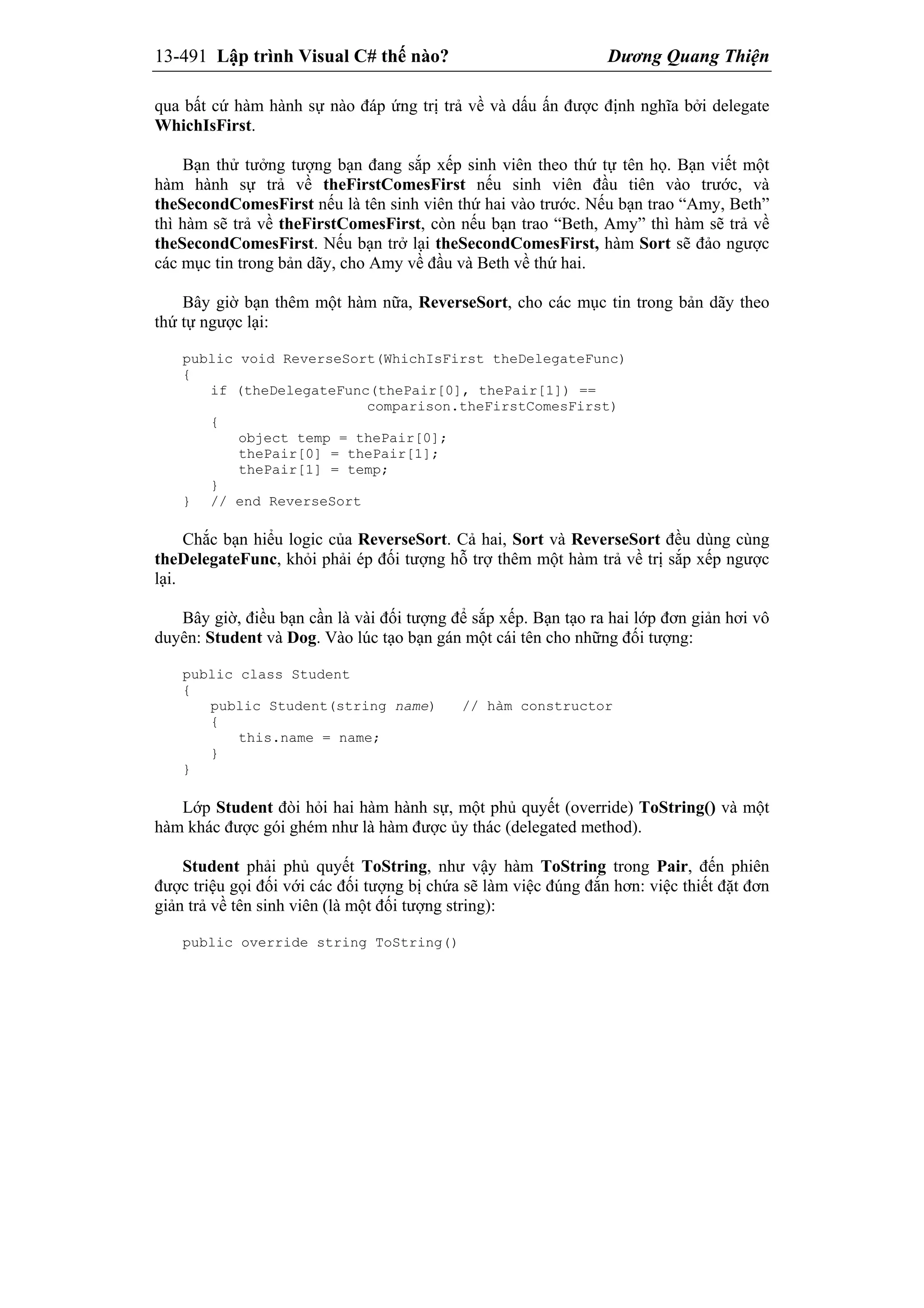 13-491 Lập trình Visual C# thế nào? Dương Quang Thiện
qua bất cứ hàm hành sự nào đáp ứng trị trả về và dấu ấn được định nghĩa bởi delegate
WhichIsFirst.
Bạn thử tưởng tượng bạn đang sắp xếp sinh viên theo thứ tự tên họ. Bạn viết một
hàm hành sự trả về theFirstComesFirst nếu sinh viên đầu tiên vào trước, và
theSecondComesFirst nếu là tên sinh viên thứ hai vào trước. Nếu bạn trao “Amy, Beth”
thì hàm sẽ trả về theFirstComesFirst, còn nếu bạn trao “Beth, Amy” thì hàm sẽ trả về
theSecondComesFirst. Nếu bạn trở lại theSecondComesFirst, hàm Sort sẽ đảo ngược
các mục tin trong bản dãy, cho Amy về đầu và Beth về thứ hai.
Bây giờ bạn thêm một hàm nữa, ReverseSort, cho các mục tin trong bản dãy theo
thứ tự ngược lại:
public void ReverseSort(WhichIsFirst theDelegateFunc)
{
if (theDelegateFunc(thePair[0], thePair[1]) ==
comparison.theFirstComesFirst)
{
object temp = thePair[0];
thePair[0] = thePair[1];
thePair[1] = temp;
}
} // end ReverseSort
Chắc bạn hiểu logic của ReverseSort. Cả hai, Sort và ReverseSort đều dùng cùng
theDelegateFunc, khỏi phải ép đối tượng hỗ trợ thêm một hàm trả về trị sắp xếp ngược
lại.
Bây giờ, điều bạn cần là vài đối tượng để sắp xếp. Bạn tạo ra hai lớp đơn giản hơi vô
duyên: Student và Dog. Vào lúc tạo bạn gán một cái tên cho những đối tượng:
public class Student
{
public Student(string name) // hàm constructor
{
this.name = name;
}
}
Lớp Student đòi hỏi hai hàm hành sự, một phủ quyết (override) ToString() và một
hàm khác được gói ghém như là hàm được ủy thác (delegated method).
Student phải phủ quyết ToString, như vậy hàm ToString trong Pair, đến phiên
được triệu gọi đối với các đối tượng bị chứa sẽ làm việc đúng đắn hơn: việc thiết đặt đơn
giản trả về tên sinh viên (là một đối tượng string):
public override string ToString()
 