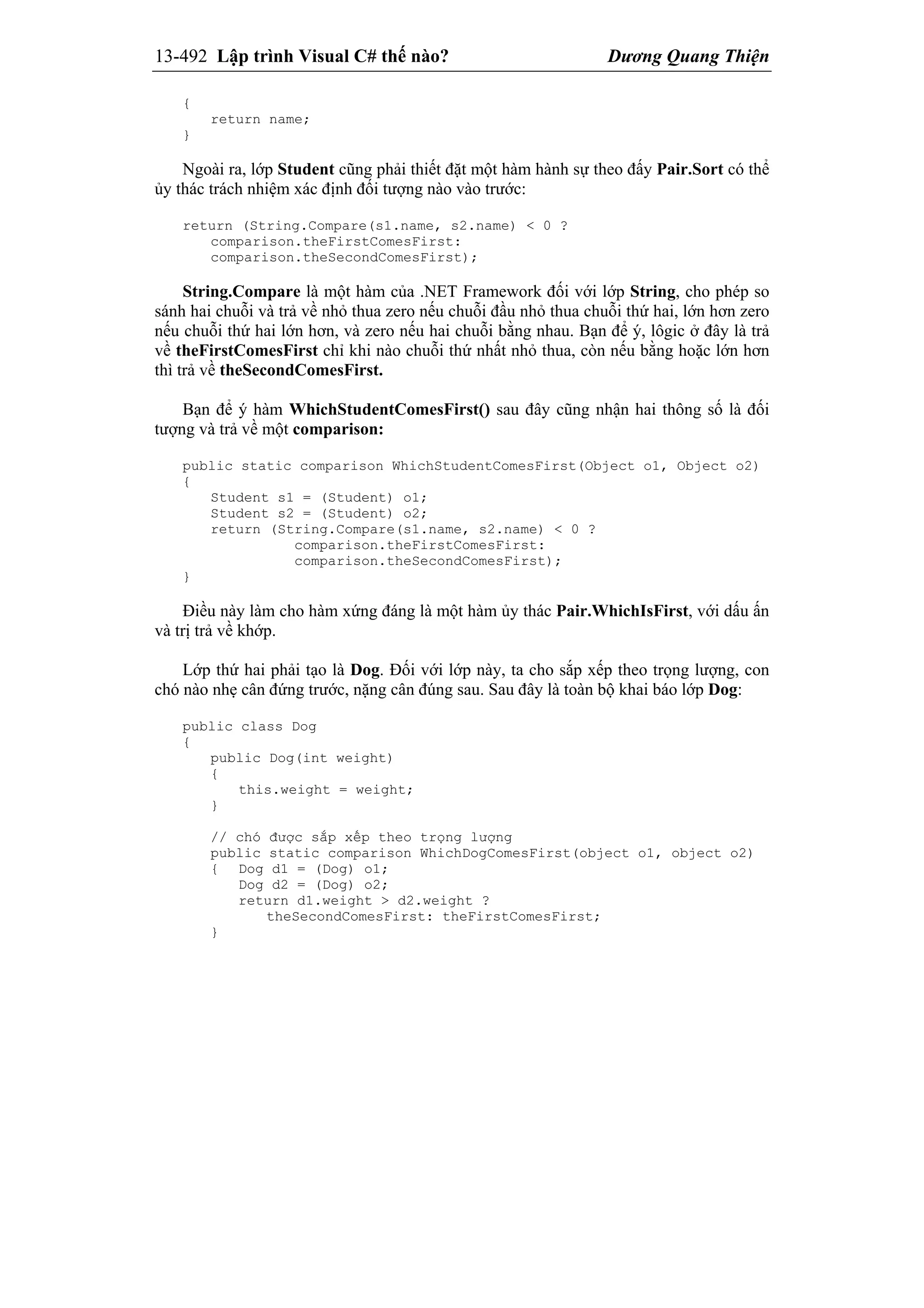 13-492 Lập trình Visual C# thế nào? Dương Quang Thiện
{
return name;
}
Ngoài ra, lớp Student cũng phải thiết đặt một hàm hành sự theo đấy Pair.Sort có thể
ủy thác trách nhiệm xác định đối tượng nào vào trước:
return (String.Compare(s1.name, s2.name) < 0 ?
comparison.theFirstComesFirst:
comparison.theSecondComesFirst);
String.Compare là một hàm của .NET Framework đối với lớp String, cho phép so
sánh hai chuỗi và trả về nhỏ thua zero nếu chuỗi đầu nhỏ thua chuỗi thứ hai, lớn hơn zero
nếu chuỗi thứ hai lớn hơn, và zero nếu hai chuỗi bằng nhau. Bạn để ý, lôgic ở đây là trả
về theFirstComesFirst chỉ khi nào chuỗi thứ nhất nhỏ thua, còn nếu bằng hoặc lớn hơn
thì trả về theSecondComesFirst.
Bạn để ý hàm WhichStudentComesFirst() sau đây cũng nhận hai thông số là đối
tượng và trả về một comparison:
public static comparison WhichStudentComesFirst(Object o1, Object o2)
{
Student s1 = (Student) o1;
Student s2 = (Student) o2;
return (String.Compare(s1.name, s2.name) < 0 ?
comparison.theFirstComesFirst:
comparison.theSecondComesFirst);
}
Điều này làm cho hàm xứng đáng là một hàm ủy thác Pair.WhichIsFirst, với dấu ấn
và trị trả về khớp.
Lớp thứ hai phải tạo là Dog. Đối với lớp này, ta cho sắp xếp theo trọng lượng, con
chó nào nhẹ cân đứng trước, nặng cân đúng sau. Sau đây là toàn bộ khai báo lớp Dog:
public class Dog
{
public Dog(int weight)
{
this.weight = weight;
}
// chó được sắp xếp theo trọng lượng
public static comparison WhichDogComesFirst(object o1, object o2)
{ Dog d1 = (Dog) o1;
Dog d2 = (Dog) o2;
return d1.weight > d2.weight ?
theSecondComesFirst: theFirstComesFirst;
}
 