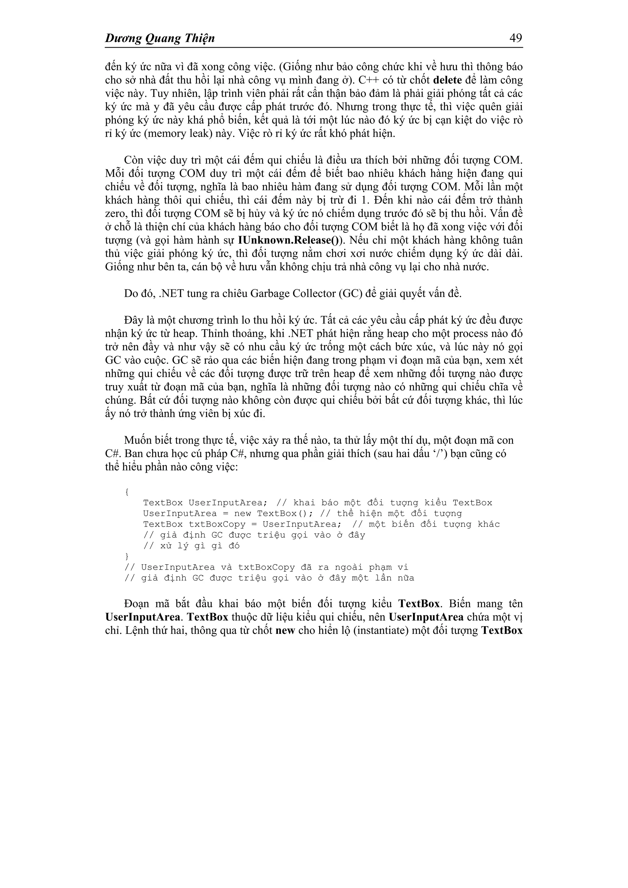 Dương Quang Thiện 49
đến ký ức nữa vì đã xong công việc. (Giống như bảo công chức khi về hưu thì thông báo
cho sở nhà đất thu hồi lại nhà công vụ mình đang ở). C++ có từ chốt delete để làm công
việc này. Tuy nhiên, lập trình viên phải rất cẩn thận bảo đảm là phải giải phóng tất cả các
ký ức mà y đã yêu cầu được cấp phát trước đó. Nhưng trong thực tế, thì việc quên giải
phóng ký ức này khá phổ biến, kết quả là tới một lúc nào đó ký ức bị cạn kiệt do việc rò
rỉ ký ức (memory leak) này. Việc rò rỉ ký ức rất khó phát hiện.
Còn việc duy trì một cái đếm qui chiếu là điều ưa thích bởi những đối tượng COM.
Mỗi đối tượng COM duy trì một cái đếm để biết bao nhiêu khách hàng hiện đang qui
chiếu về đối tượng, nghĩa là bao nhiêu hàm đang sử dụng đối tượng COM. Mỗi lần một
khách hàng thôi qui chiếu, thì cái đếm này bị trừ đi 1. Đến khi nào cái đếm trở thành
zero, thì đối tượng COM sẽ bị hủy và ký ức nó chiếm dụng trước đó sẽ bị thu hồi. Vấn đề
ở chỗ là thiện chí của khách hàng báo cho đối tượng COM biết là họ đã xong việc với đối
tượng (và gọi hàm hành sự IUnknown.Release()). Nếu chỉ một khách hàng không tuân
thủ việc giải phóng ký ức, thì đối tượng nằm chơi xơi nước chiếm dụng ký ức dài dài.
Giống như bên ta, cán bộ về hưu vẫn không chịu trả nhà công vụ lại cho nhà nước.
Do đó, .NET tung ra chiêu Garbage Collector (GC) để giải quyết vấn đề.
Đây là một chương trình lo thu hồi ký ức. Tất cả các yêu cầu cấp phát ký ức đều được
nhận ký ức từ heap. Thỉnh thoảng, khi .NET phát hiện rằng heap cho một process nào đó
trở nên đầy và như vậy sẽ có nhu cầu ký ức trống một cách bức xúc, và lúc này nó gọi
GC vào cuộc. GC sẽ rảo qua các biến hiện đang trong phạm vi đoạn mã của bạn, xem xét
những qui chiếu về các đối tượng được trữ trên heap để xem những đối tượng nào được
truy xuất từ đoạn mã của bạn, nghĩa là những đối tượng nào có những qui chiếu chĩa về
chúng. Bất cứ đối tượng nào không còn được qui chiếu bởi bất cứ đối tượng khác, thì lúc
ấy nó trở thành ứng viên bị xúc đi.
Muốn biết trong thực tế, việc xảy ra thế nào, ta thử lấy một thí dụ, một đoạn mã con
C#. Ban chưa học cú pháp C#, nhưng qua phần giải thích (sau hai dấu ‘/’) bạn cũng có
thể hiểu phần nào công việc:
{
TextBox UserInputArea; // khai báo một đối tượng kiểu TextBox
UserInputArea = new TextBox(); // thể hiện một đối tượng
TextBox txtBoxCopy = UserInputArea; // một biến đối tượng khác
// giả định GC được triệu gọi vào ở đây
// xử lý gì gì đó
}
// UserInputArea và txtBoxCopy đã ra ngoài phạm vi
// giả định GC được triệu gọi vào ở đây một lần nữa
Đoạn mã bắt đầu khai báo một biến đối tượng kiểu TextBox. Biến mang tên
UserInputArea. TextBox thuộc dữ liệu kiểu qui chiếu, nên UserInputArea chứa một vị
chỉ. Lệnh thứ hai, thông qua từ chốt new cho hiển lộ (instantiate) một đối tượng TextBox
 