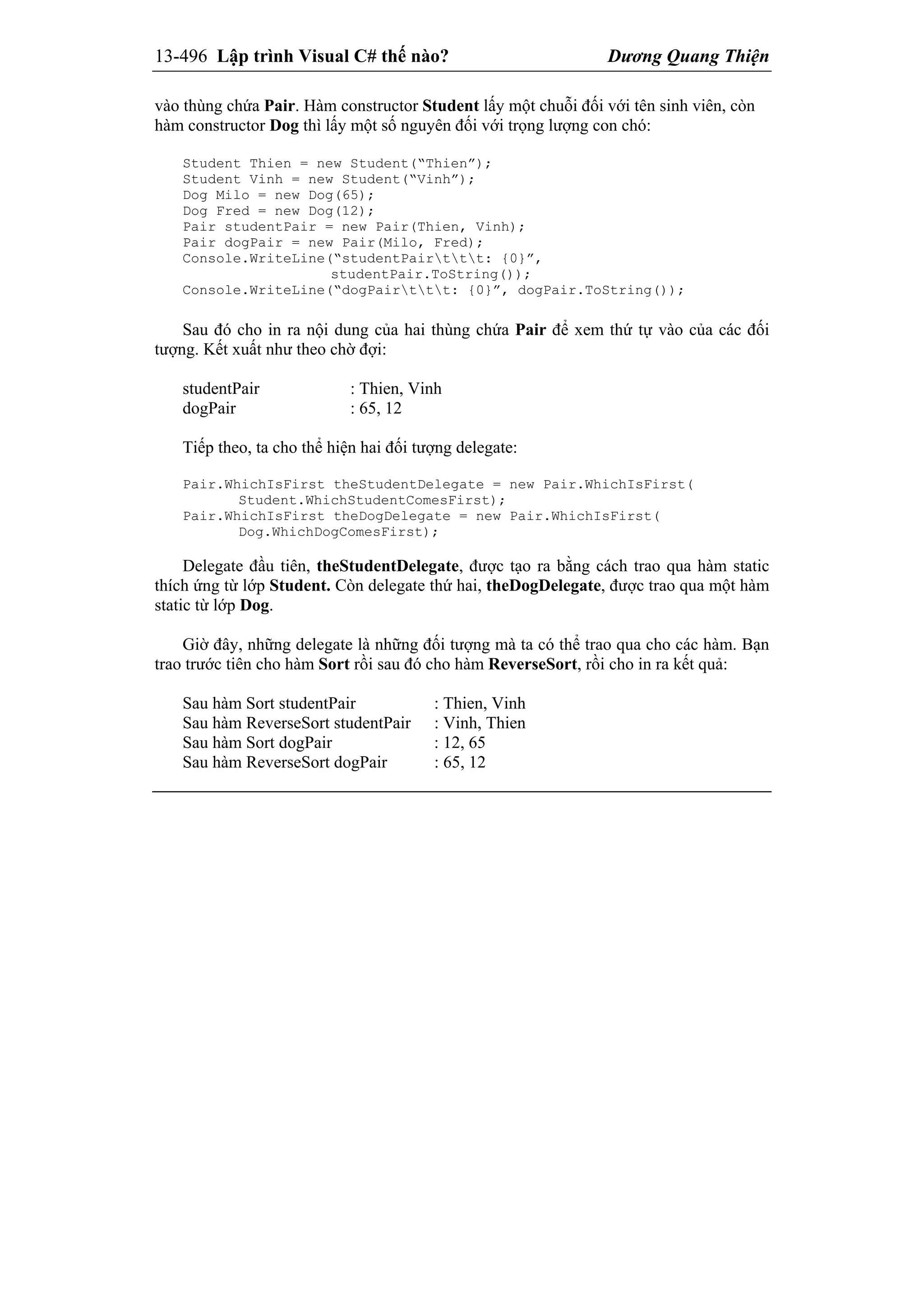13-496 Lập trình Visual C# thế nào? Dương Quang Thiện
vào thùng chứa Pair. Hàm constructor Student lấy một chuỗi đối với tên sinh viên, còn
hàm constructor Dog thì lấy một số nguyên đối với trọng lượng con chó:
Student Thien = new Student(“Thien”);
Student Vinh = new Student(“Vinh”);
Dog Milo = new Dog(65);
Dog Fred = new Dog(12);
Pair studentPair = new Pair(Thien, Vinh);
Pair dogPair = new Pair(Milo, Fred);
Console.WriteLine(“studentPairttt: {0}”,
studentPair.ToString());
Console.WriteLine(“dogPairttt: {0}”, dogPair.ToString());
Sau đó cho in ra nội dung của hai thùng chứa Pair để xem thứ tự vào của các đối
tượng. Kết xuất như theo chờ đợi:
studentPair : Thien, Vinh
dogPair : 65, 12
Tiếp theo, ta cho thể hiện hai đối tượng delegate:
Pair.WhichIsFirst theStudentDelegate = new Pair.WhichIsFirst(
Student.WhichStudentComesFirst);
Pair.WhichIsFirst theDogDelegate = new Pair.WhichIsFirst(
Dog.WhichDogComesFirst);
Delegate đầu tiên, theStudentDelegate, được tạo ra bằng cách trao qua hàm static
thích ứng từ lớp Student. Còn delegate thứ hai, theDogDelegate, được trao qua một hàm
static từ lớp Dog.
Giờ đây, những delegate là những đối tượng mà ta có thể trao qua cho các hàm. Bạn
trao trước tiên cho hàm Sort rồi sau đó cho hàm ReverseSort, rồi cho in ra kết quả:
Sau hàm Sort studentPair : Thien, Vinh
Sau hàm ReverseSort studentPair : Vinh, Thien
Sau hàm Sort dogPair : 12, 65
Sau hàm ReverseSort dogPair : 65, 12
 