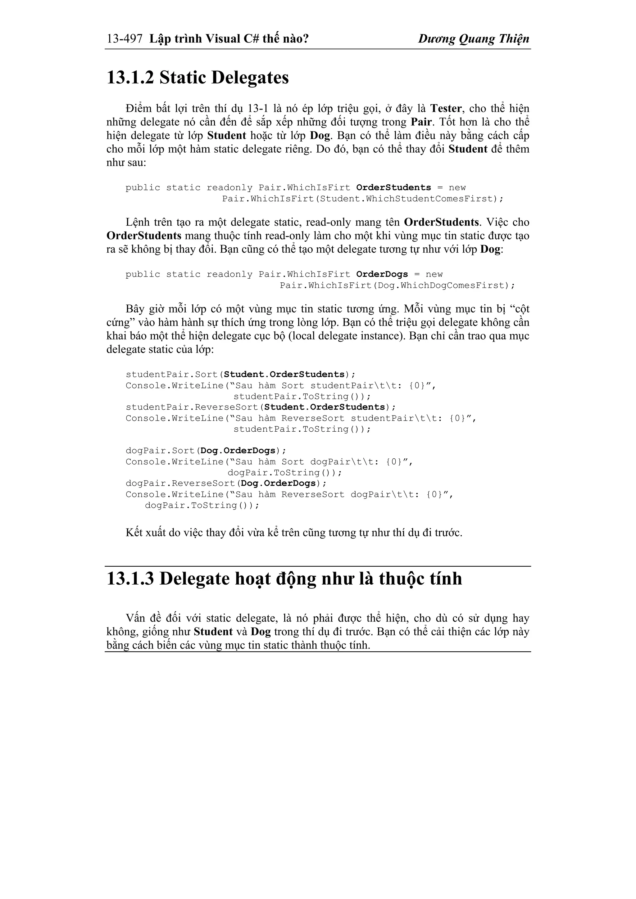 13-497 Lập trình Visual C# thế nào? Dương Quang Thiện
13.1.2 Static Delegates
Điểm bất lợi trên thí dụ 13-1 là nó ép lớp triệu gọi, ở đây là Tester, cho thể hiện
những delegate nó cần đến để sắp xếp những đối tượng trong Pair. Tốt hơn là cho thể
hiện delegate từ lớp Student hoặc từ lớp Dog. Bạn có thể làm điều này bằng cách cấp
cho mỗi lớp một hàm static delegate riêng. Do đó, bạn có thể thay đổi Student để thêm
như sau:
public static readonly Pair.WhichIsFirt OrderStudents = new
Pair.WhichIsFirt(Student.WhichStudentComesFirst);
Lệnh trên tạo ra một delegate static, read-only mang tên OrderStudents. Việc cho
OrderStudents mang thuộc tính read-only làm cho một khi vùng mục tin static được tạo
ra sẽ không bị thay đổi. Bạn cũng có thể tạo một delegate tương tự như với lớp Dog:
public static readonly Pair.WhichIsFirt OrderDogs = new
Pair.WhichIsFirt(Dog.WhichDogComesFirst);
Bây giờ mỗi lớp có một vùng mục tin static tương ứng. Mỗi vùng mục tin bị “cột
cứng” vào hàm hành sự thích ứng trong lòng lớp. Bạn có thể triệu gọi delegate không cần
khai báo một thể hiện delegate cục bộ (local delegate instance). Bạn chỉ cần trao qua mục
delegate static của lớp:
studentPair.Sort(Student.OrderStudents);
Console.WriteLine(“Sau hàm Sort studentPairtt: {0}”,
studentPair.ToString());
studentPair.ReverseSort(Student.OrderStudents);
Console.WriteLine(“Sau hàm ReverseSort studentPairtt: {0}”,
studentPair.ToString());
dogPair.Sort(Dog.OrderDogs);
Console.WriteLine(“Sau hàm Sort dogPairtt: {0}”,
dogPair.ToString());
dogPair.ReverseSort(Dog.OrderDogs);
Console.WriteLine(“Sau hàm ReverseSort dogPairtt: {0}”,
dogPair.ToString());
Kết xuất do việc thay đổi vừa kể trên cũng tương tự như thí dụ đi trước.
13.1.3 Delegate hoạt động như là thuộc tính
Vấn đề đối với static delegate, là nó phải được thể hiện, cho dù có sử dụng hay
không, giống như Student và Dog trong thí dụ đi trước. Bạn có thể cải thiện các lớp này
bằng cách biến các vùng mục tin static thành thuộc tính.
 