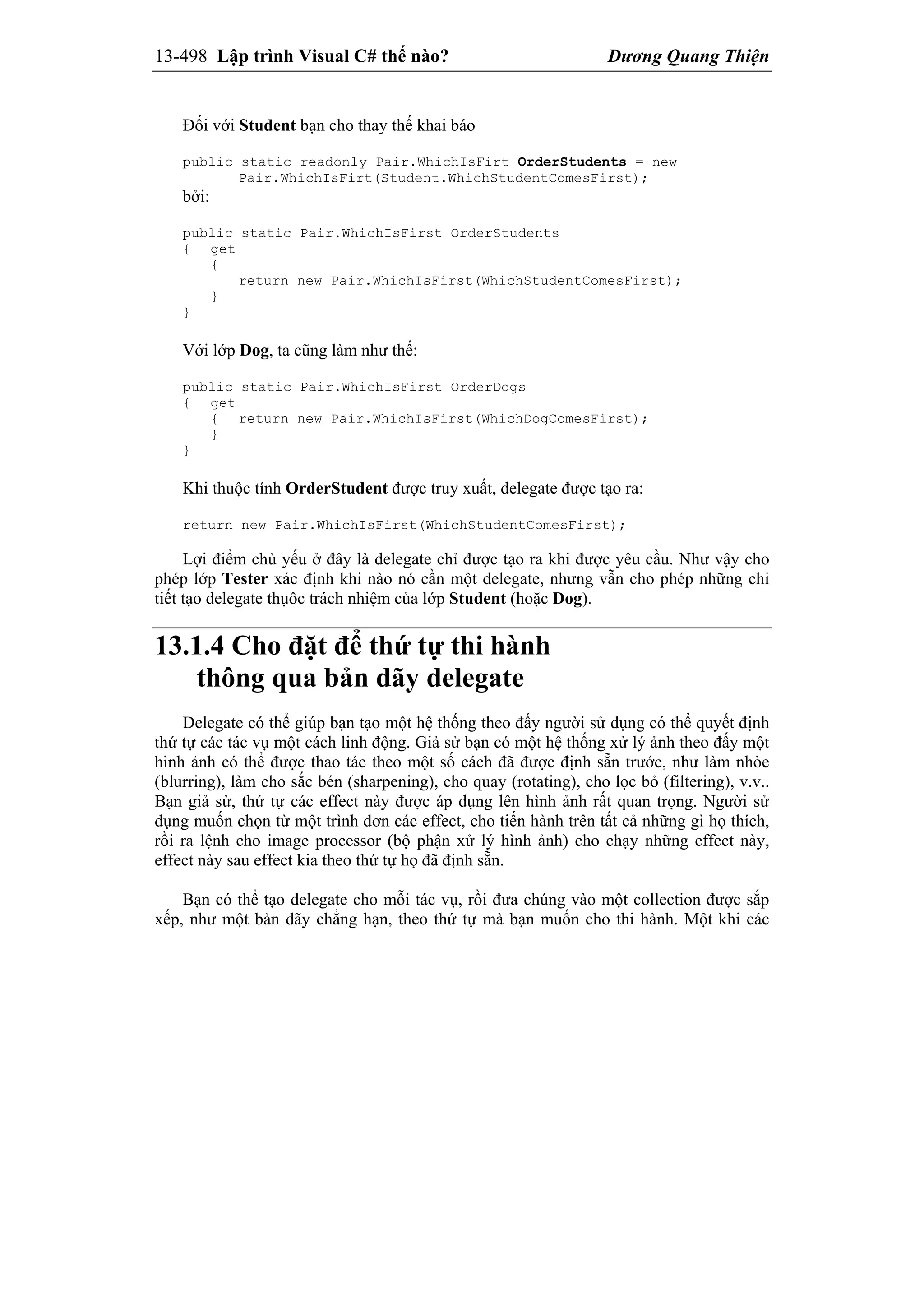 13-498 Lập trình Visual C# thế nào? Dương Quang Thiện
Đối với Student bạn cho thay thế khai báo
public static readonly Pair.WhichIsFirt OrderStudents = new
Pair.WhichIsFirt(Student.WhichStudentComesFirst);
bởi:
public static Pair.WhichIsFirst OrderStudents
{ get
{
return new Pair.WhichIsFirst(WhichStudentComesFirst);
}
}
Với lớp Dog, ta cũng làm như thế:
public static Pair.WhichIsFirst OrderDogs
{ get
{ return new Pair.WhichIsFirst(WhichDogComesFirst);
}
}
Khi thuộc tính OrderStudent được truy xuất, delegate được tạo ra:
return new Pair.WhichIsFirst(WhichStudentComesFirst);
Lợi điểm chủ yếu ở đây là delegate chỉ được tạo ra khi được yêu cầu. Như vậy cho
phép lớp Tester xác định khi nào nó cần một delegate, nhưng vẫn cho phép những chi
tiết tạo delegate thụôc trách nhiệm của lớp Student (hoặc Dog).
