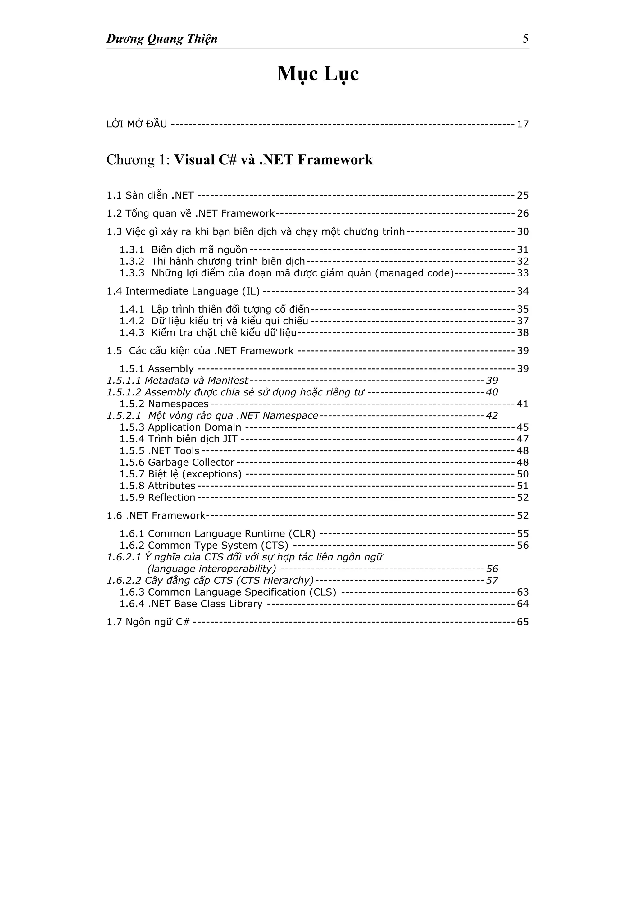 Dương Quang Thiện 5
Mục Lục
LỜI MỞ ĐẦU ------------------------------------------------------------------------------- 17
Chương 1: Visual C# và .NET Framework
1.1 Sàn diễn .NET ------------------------------------------------------------------------- 25
1.2 Tổng quan về .NET Framework------------------------------------------------------- 26
1.3 Việc gì xảy ra khi bạn biên dịch và chạy một chương trình------------------------- 30
1.3.1 Biên dịch mã nguồn ------------------------------------------------------------- 31
1.3.2 Thi hành chương trình biên dịch------------------------------------------------ 32
1.3.3 Những lợi điểm của đoạn mã được giám quản (managed code)-------------- 33
1.4 Intermediate Language (IL) ---------------------------------------------------------- 34
1.4.1 Lập trình thiên đối tượng cổ điển----------------------------------------------- 35
1.4.2 Dữ liệu kiểu trị và kiểu qui chiếu ----------------------------------------------- 37
1.4.3 Kiểm tra chặt chẽ kiểu dữ liệu-------------------------------------------------- 38
1.5 Các cấu kiện của .NET Framework -------------------------------------------------- 39
1.5.1 Assembly ------------------------------------------------------------------------- 39
1.5.1.1 Metadata và Manifest------------------------------------------------------39
1.5.1.2 Assembly được chia sẻ sử dụng hoặc riêng tư ---------------------------40
1.5.2 Namespaces ---------------------------------------------------------------------- 41
1.5.2.1 Một vòng rảo qua .NET Namespace--------------------------------------42
1.5.3 Application Domain -------------------------------------------------------------- 45
1.5.4 Trình biên dịch JIT --------------------------------------------------------------- 47
1.5.5 .NET Tools ------------------------------------------------------------------------ 48
1.5.6 Garbage Collector ---------------------------------------------------------------- 48
1.5.7 Biệt lệ (exceptions) -------------------------------------------------------------- 50
1.5.8 Attributes ------------------------------------------------------------------------- 51
1.5.9 Reflection ------------------------------------------------------------------------- 52
1.6 .NET Framework----------------------------------------------------------------------- 52
1.6.1 Common Language Runtime (CLR) --------------------------------------------- 55
1.6.2 Common Type System (CTS) --------------------------------------------------- 56
1.6.2.1 Ý nghĩa của CTS đối với sự hợp tác liên ngôn ngữ
(language interoperability) -----------------------------------------------56
1.6.2.2 Cây đẳng cấp CTS (CTS Hierarchy)---------------------------------------57
1.6.3 Common Language Specification (CLS) ---------------------------------------- 63
1.6.4 .NET Base Class Library --------------------------------------------------------- 64
1.7 Ngôn ngữ C# -------------------------------------------------------------------------- 65
 