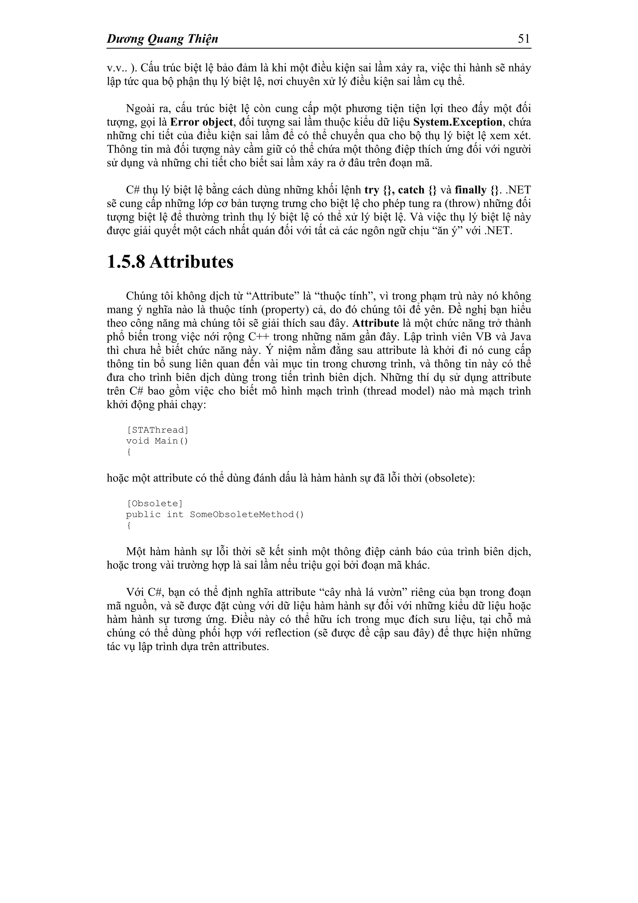 Dương Quang Thiện 51
v.v.. ). Cấu trúc biệt lệ bảo đảm là khi một điều kiện sai lầm xảy ra, việc thi hành sẽ nhảy
lập tức qua bộ phận thụ lý biệt lệ, nơi chuyên xử lý điều kiện sai lầm cụ thể.
Ngoài ra, cấu trúc biệt lệ còn cung cấp một phương tiện tiện lợi theo đấy một đối
tượng, gọi là Error object, đối tượng sai lầm thuộc kiểu dữ liệu System.Exception, chứa
những chi tiết của điều kiện sai lầm để có thể chuyển qua cho bộ thụ lý biệt lệ xem xét.
Thông tin mà đối tượng này cầm giữ có thể chứa một thông điệp thích ứng đối với người
sử dụng và những chi tiết cho biết sai lầm xảy ra ở đâu trên đoạn mã.
C# thụ lý biệt lệ bằng cách dùng những khối lệnh try {}, catch {} và finally {}. .NET
sẽ cung cấp những lớp cơ bản tượng trưng cho biệt lệ cho phép tung ra (throw) những đối
tượng biệt lệ để thường trình thụ lý biệt lệ có thể xử lý biệt lệ. Và việc thụ lý biệt lệ này
được giải quyết một cách nhất quán đối với tất cả các ngôn ngữ chịu “ăn ý” với .NET.
1.5.8 Attributes
Chúng tôi không dịch từ “Attribute” là “thuộc tính”, vì trong phạm trù này nó không
mang ý nghĩa nào là thuộc tính (property) cả, do đó chúng tôi để yên. Đề nghị bạn hiểu
theo công năng mà chúng tôi sẽ giải thích sau đây. Attribute là một chức năng trở thành
phổ biến trong việc nới rộng C++ trong những năm gần đây. Lập trình viên VB và Java
thì chưa hề biết chức năng này. Ý niệm nằm đằng sau attribute là khởi đi nó cung cấp
thông tin bổ sung liên quan đến vài mục tin trong chương trình, và thông tin này có thể
đưa cho trình biên dịch dùng trong tiến trình biên dịch. Những thí dụ sử dụng attribute
trên C# bao gồm việc cho biết mô hình mạch trình (thread model) nào mà mạch trình
khởi động phải chạy:
[STAThread]
void Main()
{
hoặc một attribute có thể dùng đánh dấu là hàm hành sự đã lỗi thời (obsolete):
[Obsolete]
public int SomeObsoleteMethod()
{
Một hàm hành sự lỗi thời sẽ kết sinh một thông điệp cảnh báo của trình biên dịch,
hoặc trong vài trường hợp là sai lầm nếu triệu gọi bởi đoạn mã khác.
Với C#, bạn có thể định nghĩa attribute “cây nhà lá vườn” riêng của bạn trong đoạn
mã nguồn, và sẽ được đặt cùng với dữ liệu hàm hành sự đối với những kiểu dữ liệu hoặc
hàm hành sự tương ứng. Điều này có thể hữu ích trong mục đích sưu liệu, tại chỗ mà
chúng có thể dùng phối hợp với reflection (sẽ được đề cập sau đây) để thực hiện những
tác vụ lập trình dựa trên attributes.
 