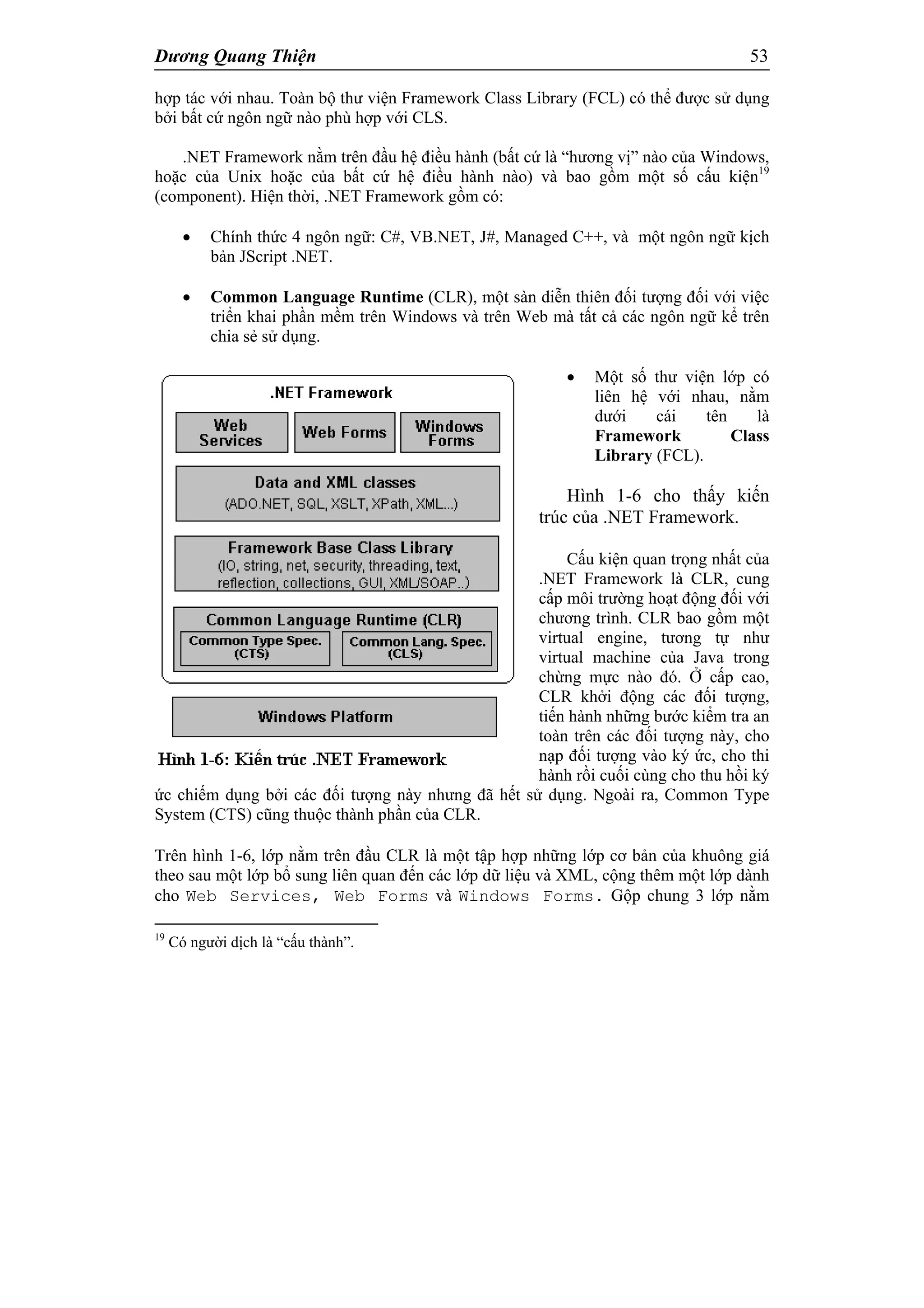 Dương Quang Thiện 53
hợp tác với nhau. Toàn bộ thư viện Framework Class Library (FCL) có thể được sử dụng
bởi bất cứ ngôn ngữ nào phù hợp với CLS.
.NET Framework nằm trên đầu hệ điều hành (bất cứ là “hương vị” nào của Windows,
hoặc của Unix hoặc của bất cứ hệ điều hành nào) và bao gồm một số cấu kiện19
(component). Hiện thời, .NET Framework gồm có:
 Chính thức 4 ngôn ngữ: C#, VB.NET, J#, Managed C++, và một ngôn ngữ kịch
bản JScript .NET.
 Common Language Runtime (CLR), một sàn diễn thiên đối tượng đối với việc
triển khai phần mềm trên Windows và trên Web mà tất cả các ngôn ngữ kể trên
chia sẻ sử dụng.
 Một số thư viện lớp có
liên hệ với nhau, nằm
dưới cái tên là
Framework Class
Library (FCL).
Hình 1-6 cho thấy kiến
trúc của .NET Framework.
Cấu kiện quan trọng nhất của
.NET Framework là CLR, cung
cấp môi trường hoạt động đối với
chương trình. CLR bao gồm một
virtual engine, tương tự như
virtual machine của Java trong
chừng mực nào đó. Ở cấp cao,
CLR khởi động các đối tượng,
tiến hành những bước kiểm tra an
toàn trên các đối tượng này, cho
nạp đối tượng vào ký ức, cho thi
hành rồi cuối cùng cho thu hồi ký
ức chiếm dụng bởi các đối tượng này nhưng đã hết sử dụng. Ngoài ra, Common Type
System (CTS) cũng thuộc thành phần của CLR.
Trên hình 1-6, lớp nằm trên đầu CLR là một tập hợp những lớp cơ bản của khuông giá
theo sau một lớp bổ sung liên quan đến các lớp dữ liệu và XML, cộng thêm một lớp dành
cho Web Services, Web Forms và Windows Forms. Gộp chung 3 lớp nằm
19
Có người dịch là “cấu thành”.
 