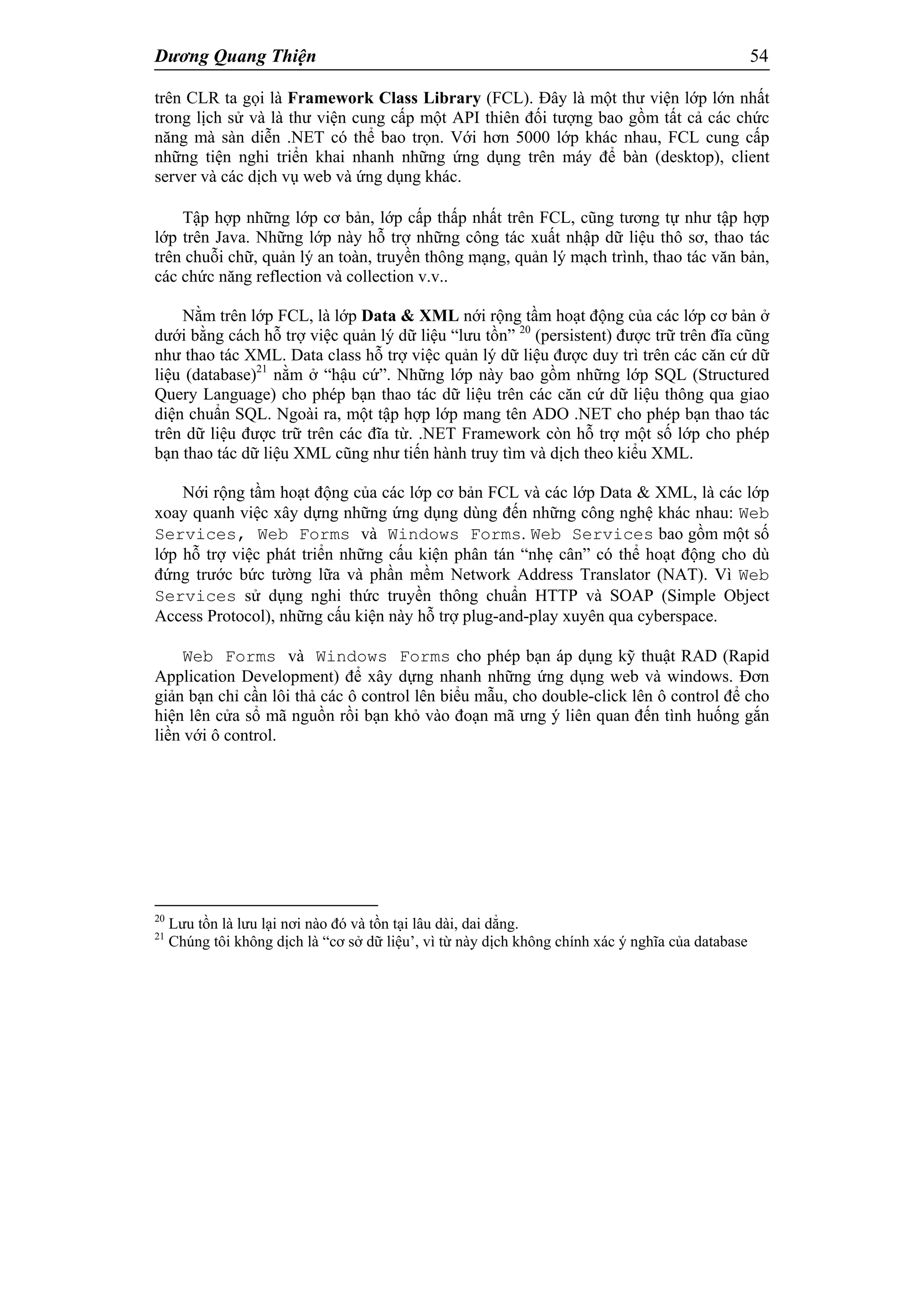 Dương Quang Thiện 54
trên CLR ta gọi là Framework Class Library (FCL). Đây là một thư viện lớp lớn nhất
trong lịch sử và là thư viện cung cấp một API thiên đối tượng bao gồm tất cả các chức
năng mà sàn diễn .NET có thể bao trọn. Với hơn 5000 lớp khác nhau, FCL cung cấp
những tiện nghi triển khai nhanh những ứng dụng trên máy để bàn (desktop), client
server và các dịch vụ web và ứng dụng khác.
Tập hợp những lớp cơ bản, lớp cấp thấp nhất trên FCL, cũng tương tự như tập hợp
lớp trên Java. Những lớp này hỗ trợ những công tác xuất nhập dữ liệu thô sơ, thao tác
trên chuỗi chữ, quản lý an toàn, truyền thông mạng, quản lý mạch trình, thao tác văn bản,
các chức năng reflection và collection v.v..
Nằm trên lớp FCL, là lớp Data & XML nới rộng tầm hoạt động của các lớp cơ bản ở
dưới bằng cách hỗ trợ việc quản lý dữ liệu “lưu tồn” 20
(persistent) được trữ trên đĩa cũng
như thao tác XML. Data class hỗ trợ việc quản lý dữ liệu được duy trì trên các căn cứ dữ
liệu (database)21
nằm ở “hậu cứ”. Những lớp này bao gồm những lớp SQL (Structured
Query Language) cho phép bạn thao tác dữ liệu trên các căn cứ dữ liệu thông qua giao
diện chuẩn SQL. Ngoài ra, một tập hợp lớp mang tên ADO .NET cho phép bạn thao tác
trên dữ liệu được trữ trên các đĩa từ. .NET Framework còn hỗ trợ một số lớp cho phép
bạn thao tác dữ liệu XML cũng như tiến hành truy tìm và dịch theo kiểu XML.
Nới rộng tầm hoạt động của các lớp cơ bản FCL và các lớp Data & XML, là các lớp
xoay quanh việc xây dựng những ứng dụng dùng đến những công nghệ khác nhau: Web
Services, Web Forms và Windows Forms. Web Services bao gồm một số
lớp hỗ trợ việc phát triển những cấu kiện phân tán “nhẹ cân” có thể hoạt động cho dù
đứng trước bức tường lữa và phần mềm Network Address Translator (NAT). Vì Web
Services sử dụng nghi thức truyền thông chuẩn HTTP và SOAP (Simple Object
Access Protocol), những cấu kiện này hỗ trợ plug-and-play xuyên qua cyberspace.
Web Forms và Windows Forms cho phép bạn áp dụng kỹ thuật RAD (Rapid
Application Development) để xây dựng nhanh những ứng dụng web và windows. Đơn
giản bạn chỉ cần lôi thả các ô control lên biểu mẫu, cho double-click lên ô control để cho
hiện lên cửa sổ mã nguồn rồi bạn khỏ vào đoạn mã ưng ý liên quan đến tình huống gắn
liền với ô control.
20
Lưu tồn là lưu lại nơi nào đó và tồn tại lâu dài, dai dẳng.
21
Chúng tôi không dịch là “cơ sở dữ liệu’, vì từ này dịch không chính xác ý nghĩa của database
 