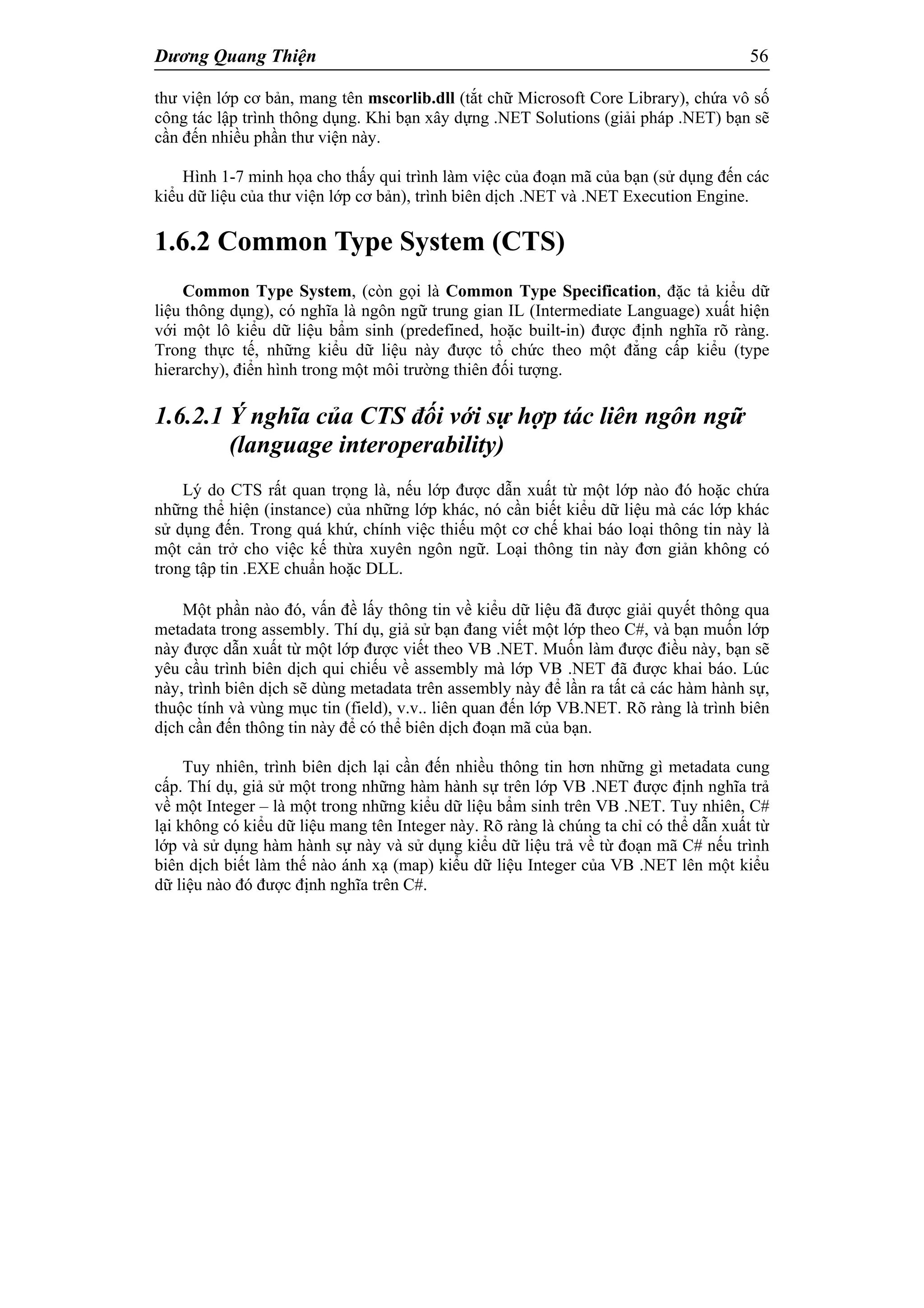 Dương Quang Thiện 56
thư viện lớp cơ bản, mang tên mscorlib.dll (tắt chữ Microsoft Core Library), chứa vô số
công tác lập trình thông dụng. Khi bạn xây dựng .NET Solutions (giải pháp .NET) bạn sẽ
cần đến nhiều phần thư viện này.
Hình 1-7 minh họa cho thấy qui trình làm việc của đoạn mã của bạn (sử dụng đến các
kiểu dữ liệu của thư viện lớp cơ bản), trình biên dịch .NET và .NET Execution Engine.
1.6.2 Common Type System (CTS)
Common Type System, (còn gọi là Common Type Specification, đặc tả kiểu dữ
liệu thông dụng), có nghĩa là ngôn ngữ trung gian IL (Intermediate Language) xuất hiện
với một lô kiểu dữ liệu bẩm sinh (predefined, hoặc built-in) được định nghĩa rõ ràng.
Trong thực tế, những kiểu dữ liệu này được tổ chức theo một đẳng cấp kiểu (type
hierarchy), điển hình trong một môi trường thiên đối tượng.
1.6.2.1 Ý nghĩa của CTS đối với sự hợp tác liên ngôn ngữ
(language interoperability)
Lý do CTS rất quan trọng là, nếu lớp được dẫn xuất từ một lớp nào đó hoặc chứa
những thể hiện (instance) của những lớp khác, nó cần biết kiểu dữ liệu mà các lớp khác
sử dụng đến. Trong quá khứ, chính việc thiếu một cơ chế khai báo loại thông tin này là
một cản trở cho việc kế thừa xuyên ngôn ngữ. Loại thông tin này đơn giản không có
trong tập tin .EXE chuẩn hoặc DLL.
Một phần nào đó, vấn đề lấy thông tin về kiểu dữ liệu đã được giải quyết thông qua
metadata trong assembly. Thí dụ, giả sử bạn đang viết một lớp theo C#, và bạn muốn lớp
này được dẫn xuất từ một lớp được viết theo VB .NET. Muốn làm được điều này, bạn sẽ
yêu cầu trình biên dịch qui chiếu về assembly mà lớp VB .NET đã được khai báo. Lúc
này, trình biên dịch sẽ dùng metadata trên assembly này để lần ra tất cả các hàm hành sự,
thuộc tính và vùng mục tin (field), v.v.. liên quan đến lớp VB.NET. Rõ ràng là trình biên
dịch cần đến thông tin này để có thể biên dịch đoạn mã của bạn.
Tuy nhiên, trình biên dịch lại cần đến nhiều thông tin hơn những gì metadata cung
cấp. Thí dụ, giả sử một trong những hàm hành sự trên lớp VB .NET được định nghĩa trả
về một Integer – là một trong những kiểu dữ liệu bẩm sinh trên VB .NET. Tuy nhiên, C#
lại không có kiểu dữ liệu mang tên Integer này. Rõ ràng là chúng ta chỉ có thể dẫn xuất từ
lớp và sử dụng hàm hành sự này và sử dụng kiểu dữ liệu trả về từ đoạn mã C# nếu trình
biên dịch biết làm thế nào ánh xạ (map) kiểu dữ liệu Integer của VB .NET lên một kiểu
dữ liệu nào đó được định nghĩa trên C#.
 