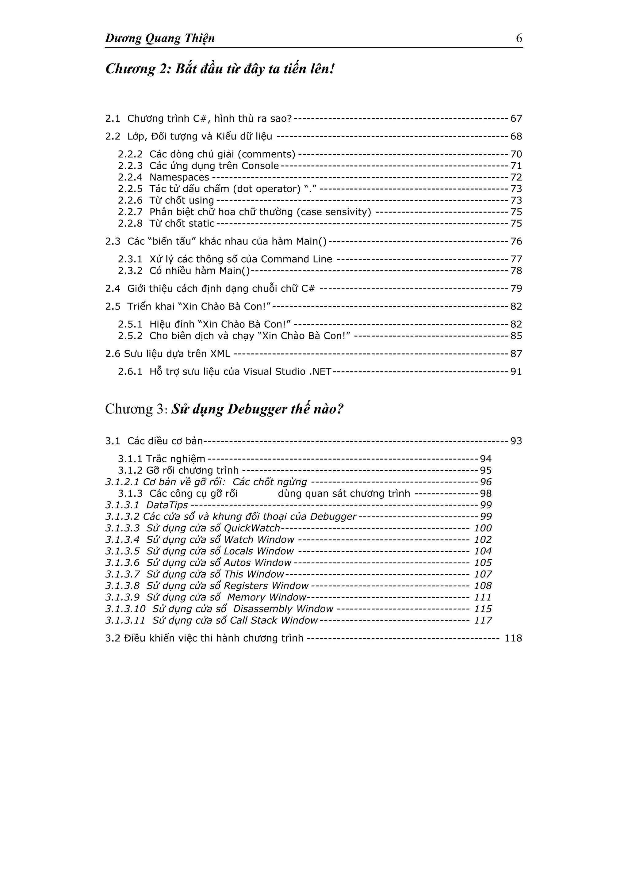 Dương Quang Thiện 6
Chương 2: Bắt đầu từ đây ta tiến lên!
2.1 Chương trình C#, hình thù ra sao? -------------------------------------------------- 67
2.2 Lớp, Đối tượng và Kiểu dữ liệu ------------------------------------------------------ 68
2.2.2 Các dòng chú giải (comments) ------------------------------------------------- 70
2.2.3 Các ứng dụng trên Console ----------------------------------------------------- 71
2.2.4 Namespaces --------------------------------------------------------------------- 72
2.2.5 Tác tử dấu chấm (dot operator) “.” -------------------------------------------- 73
2.2.6 Từ chốt using -------------------------------------------------------------------- 73
2.2.7 Phân biệt chữ hoa chữ thường (case sensivity) ------------------------------- 75
2.2.8 Từ chốt static -------------------------------------------------------------------- 75
2.3 Các “biến tấu” khác nhau của hàm Main()------------------------------------------ 76
2.3.1 Xử lý các thông số của Command Line ---------------------------------------- 77
2.3.2 Có nhiều hàm Main()------------------------------------------------------------ 78
2.4 Giới thiệu cách định dạng chuỗi chữ C# -------------------------------------------- 79
2.5 Triển khai “Xin Chào Bà Con!” ------------------------------------------------------- 82
2.5.1 Hiệu đính “Xin Chào Bà Con!” -------------------------------------------------- 82
2.5.2 Cho biên dịch và chạy “Xin Chào Bà Con!” ------------------------------------ 85
2.6 Sưu liệu dựa trên XML ---------------------------------------------------------------- 87
2.6.1 Hỗ trợ sưu liệu của Visual Studio .NET----------------------------------------- 91
Chương 3: Sử dụng Debugger thế nào?
3.1 Các điều cơ bản----------------------------------------------------------------------- 93
3.1.1 Trắc nghiệm ---------------------------------------------------------------94
3.1.2 Gỡ rối chương trình -------------------------------------------------------95
3.1.2.1 Cơ bản về gỡ rối: Các chốt ngừng ---------------------------------------96
3.1.3 Các công cụ gỡ rối dùng quan sát chương trình ---------------98
3.1.3.1 DataTips -------------------------------------------------------------------99
3.1.3.2 Các cửa sổ và khung đối thoại của Debugger ----------------------------99
3.1.3.3 Sử dụng cửa sổ QuickWatch-------------------------------------------- 100
3.1.3.4 Sử dụng cửa sổ Watch Window ---------------------------------------- 102
3.1.3.5 Sử dụng cửa sổ Locals Window ---------------------------------------- 104
3.1.3.6 Sử dụng cửa sổ Autos Window ----------------------------------------- 105
3.1.3.7 Sử dụng cửa sổ This Window------------------------------------------- 107
3.1.3.8 Sử dụng cửa sổ Registers Window ------------------------------------- 108
3.1.3.9 Sử dụng cửa sổ Memory Window-------------------------------------- 111
3.1.3.10 Sử dụng cửa sổ Disassembly Window ------------------------------- 115
3.1.3.11 Sử dụng cửa sổ Call Stack Window----------------------------------- 117
3.2 Điều khiển việc thi hành chương trình --------------------------------------------- 118
 