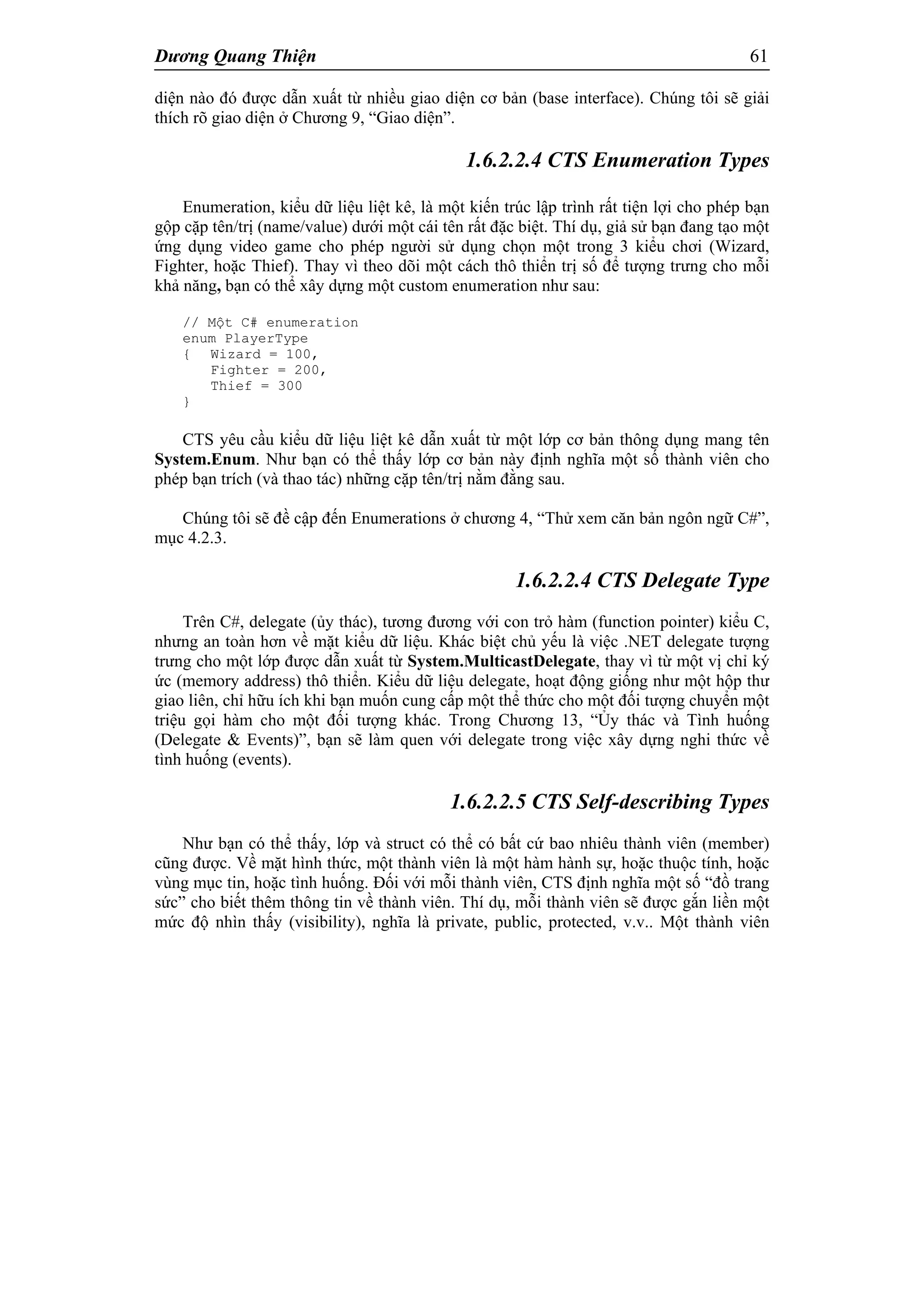 Dương Quang Thiện 61
diện nào đó được dẫn xuất từ nhiều giao diện cơ bản (base interface). Chúng tôi sẽ giải
thích rõ giao diện ở Chương 9, “Giao diện”.
1.6.2.2.4 CTS Enumeration Types
Enumeration, kiểu dữ liệu liệt kê, là một kiến trúc lập trình rất tiện lợi cho phép bạn
gộp cặp tên/trị (name/value) dưới một cái tên rất đặc biệt. Thí dụ, giả sử bạn đang tạo một
ứng dụng video game cho phép người sử dụng chọn một trong 3 kiểu chơi (Wizard,
Fighter, hoặc Thief). Thay vì theo dõi một cách thô thiển trị số để tượng trưng cho mỗi
khả năng, bạn có thể xây dựng một custom enumeration như sau:
// Một C# enumeration
enum PlayerType
{ Wizard = 100,
Fighter = 200,
Thief = 300
}
CTS yêu cầu kiểu dữ liệu liệt kê dẫn xuất từ một lớp cơ bản thông dụng mang tên
System.Enum. Như bạn có thể thấy lớp cơ bản này định nghĩa một số thành viên cho
phép bạn trích (và thao tác) những cặp tên/trị nằm đằng sau.
Chúng tôi sẽ đề cập đến Enumerations ở chương 4, “Thử xem căn bản ngôn ngữ C#”,
mục 4.2.3.
1.6.2.2.4 CTS Delegate Type
Trên C#, delegate (ủy thác), tương đương với con trỏ hàm (function pointer) kiểu C,
nhưng an toàn hơn về mặt kiểu dữ liệu. Khác biệt chủ yếu là việc .NET delegate tượng
trưng cho một lớp được dẫn xuất từ System.MulticastDelegate, thay vì từ một vị chỉ ký
ức (memory address) thô thiển. Kiểu dữ liệu delegate, hoạt động giống như một hộp thư
giao liên, chỉ hữu ích khi bạn muốn cung cấp một thể thức cho một đối tượng chuyển một
triệu gọi hàm cho một đối tượng khác. Trong Chương 13, “Ủy thác và Tình huống
(Delegate & Events)”, bạn sẽ làm quen với delegate trong việc xây dựng nghi thức về
tình huống (events).
1.6.2.2.5 CTS Self-describing Types
Như bạn có thể thấy, lớp và struct có thể có bất cứ bao nhiêu thành viên (member)
cũng được. Về mặt hình thức, một thành viên là một hàm hành sự, hoặc thuộc tính, hoặc
vùng mục tin, hoặc tình huống. Đối với mỗi thành viên, CTS định nghĩa một số “đồ trang
sức” cho biết thêm thông tin về thành viên. Thí dụ, mỗi thành viên sẽ được gắn liền một
mức độ nhìn thấy (visibility), nghĩa là private, public, protected, v.v.. Một thành viên
 