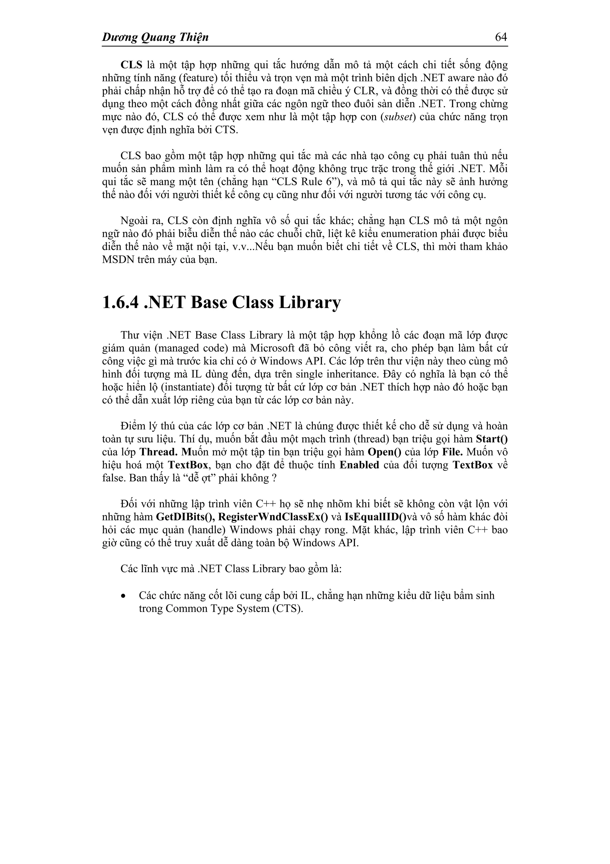 Dương Quang Thiện 64
CLS là một tập hợp những qui tắc hướng dẫn mô tả một cách chi tiết sống động
những tính năng (feature) tối thiểu và trọn vẹn mà một trình biên dịch .NET aware nào đó
phải chấp nhận hỗ trợ để có thể tạo ra đoạn mã chiều ý CLR, và đồng thời có thể được sử
dụng theo một cách đồng nhất giữa các ngôn ngữ theo đuôi sàn diễn .NET. Trong chừng
mực nào đó, CLS có thể được xem như là một tập hợp con (subset) của chức năng trọn
vẹn được định nghĩa bởi CTS.
CLS bao gồm một tập hợp những qui tắc mà các nhà tạo công cụ phải tuân thủ nếu
muốn sản phẩm mình làm ra có thể hoạt động không trục trặc trong thế giới .NET. Mỗi
qui tắc sẽ mang một tên (chẳng hạn “CLS Rule 6”), và mô tả qui tắc này sẽ ảnh hưởng
thế nào đối với người thiết kế công cụ cũng như đối với người tương tác với công cụ.
Ngoài ra, CLS còn định nghĩa vô số qui tắc khác; chẳng hạn CLS mô tả một ngôn
ngữ nào đó phải biễu diễn thế nào các chuỗi chữ, liệt kê kiểu enumeration phải được biểu
diễn thế nào về mặt nội tại, v.v...Nếu bạn muốn biết chi tiết về CLS, thì mời tham khảo
MSDN trên máy của bạn.
1.6.4 .NET Base Class Library
Thư viện .NET Base Class Library là một tập hợp khổng lồ các đoạn mã lớp được
giám quản (managed code) mà Microsoft đã bỏ công viết ra, cho phép bạn làm bất cứ
công việc gì mà trước kia chỉ có ở Windows API. Các lớp trên thư viện này theo cùng mô
hình đối tượng mà IL dùng đến, dựa trên single inheritance. Đây có nghĩa là bạn có thể
hoặc hiển lộ (instantiate) đối tượng từ bất cứ lớp cơ bản .NET thích hợp nào đó hoặc bạn
có thể dẫn xuất lớp riêng của bạn từ các lớp cơ bản này.
Điểm lý thú của các lớp cơ bản .NET là chúng được thiết kế cho dễ sử dụng và hoàn
toàn tự sưu liệu. Thí dụ, muốn bắt đầu một mạch trình (thread) bạn triệu gọi hàm Start()
của lớp Thread. Muốn mở một tập tin bạn triệu gọi hàm Open() của lớp File. Muốn vô
hiệu hoá một TextBox, bạn cho đặt để thuộc tính Enabled của đối tượng TextBox về
false. Ban thấy là “dễ ợt” phải không ?
Đối với những lập trình viên C++ họ sẽ nhẹ nhõm khi biết sẽ không còn vật lộn với
những hàm GetDIBits(), RegisterWndClassEx() và IsEqualIID()và vô số hàm khác đòi
hỏi các mục quản (handle) Windows phải chạy rong. Mặt khác, lập trình viên C++ bao
giờ cũng có thể truy xuất dễ dàng toàn bộ Windows API.
Các lĩnh vực mà .NET Class Library bao gồm là:
 Các chức năng cốt lõi cung cấp bởi IL, chẳng hạn những kiểu dữ liệu bẩm sinh
trong Common Type System (CTS).
 