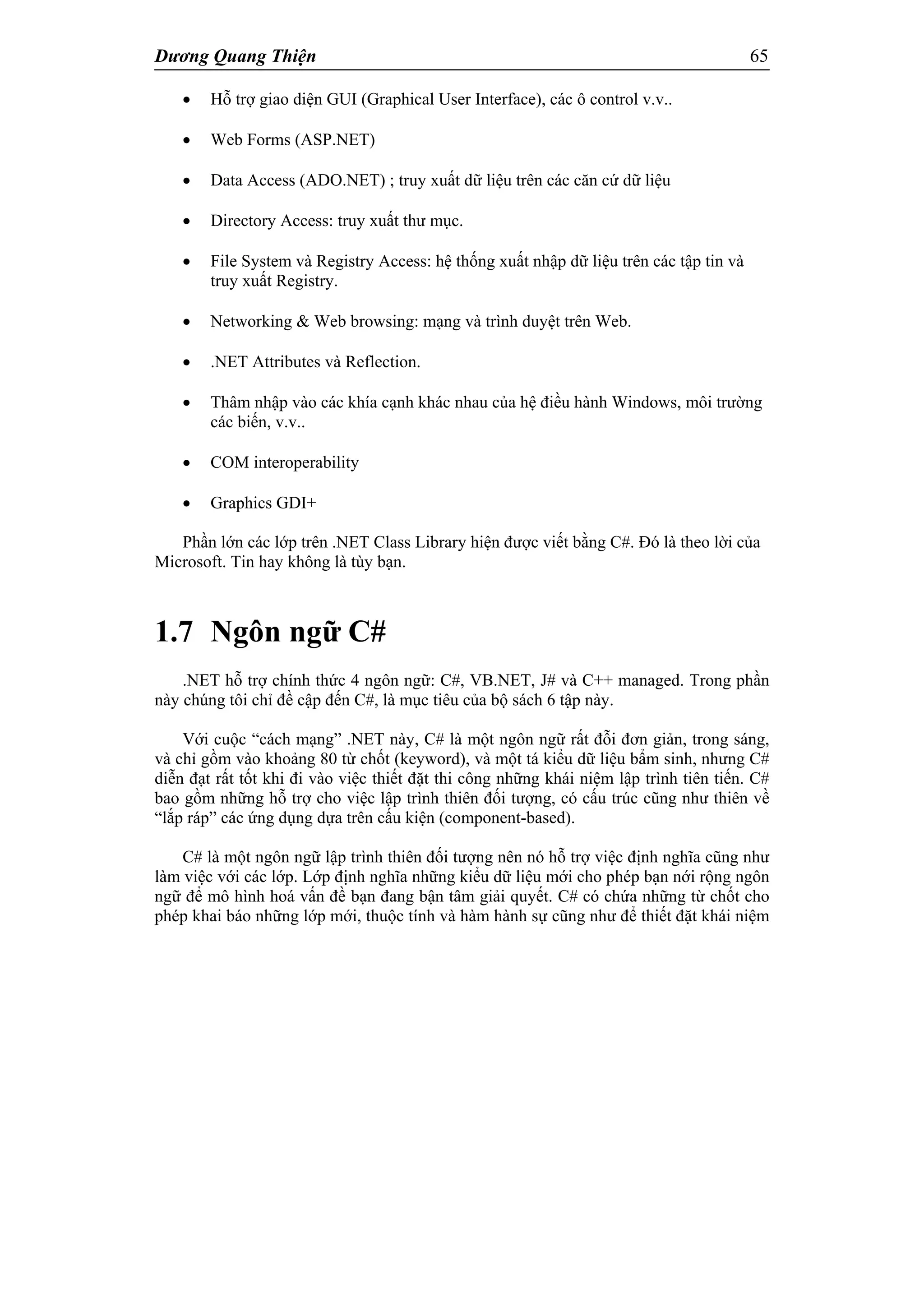 Dương Quang Thiện 65
 Hỗ trợ giao diện GUI (Graphical User Interface), các ô control v.v..
 Web Forms (ASP.NET)
 Data Access (ADO.NET) ; truy xuất dữ liệu trên các căn cứ dữ liệu
 Directory Access: truy xuất thư mục.
 File System và Registry Access: hệ thống xuất nhập dữ liệu trên các tập tin và
truy xuất Registry.
 Networking & Web browsing: mạng và trình duyệt trên Web.
 .NET Attributes và Reflection.
 Thâm nhập vào các khía cạnh khác nhau của hệ điều hành Windows, môi trường
các biến, v.v..
 COM interoperability
 Graphics GDI+
Phần lớn các lớp trên .NET Class Library hiện được viết bằng C#. Đó là theo lời của
Microsoft. Tin hay không là tùy bạn.
1.7 Ngôn ngữ C#
.NET hỗ trợ chính thức 4 ngôn ngữ: C#, VB.NET, J# và C++ managed. Trong phần
này chúng tôi chỉ đề cập đến C#, là mục tiêu của bộ sách 6 tập này.
Với cuộc “cách mạng” .NET này, C# là một ngôn ngữ rất đỗi đơn giản, trong sáng,
và chỉ gồm vào khoảng 80 từ chốt (keyword), và một tá kiểu dữ liệu bẩm sinh, nhưng C#
diễn đạt rất tốt khi đi vào việc thiết đặt thi công những khái niệm lập trình tiên tiến. C#
bao gồm những hỗ trợ cho việc lập trình thiên đối tượng, có cấu trúc cũng như thiên về
“lắp ráp” các ứng dụng dựa trên cấu kiện (component-based).
C# là một ngôn ngữ lập trình thiên đối tượng nên nó hỗ trợ việc định nghĩa cũng như
làm việc với các lớp. Lớp định nghĩa những kiểu dữ liệu mới cho phép bạn nới rộng ngôn
ngữ để mô hình hoá vấn đề bạn đang bận tâm giải quyết. C# có chứa những từ chốt cho
phép khai báo những lớp mới, thuộc tính và hàm hành sự cũng như để thiết đặt khái niệm
 
