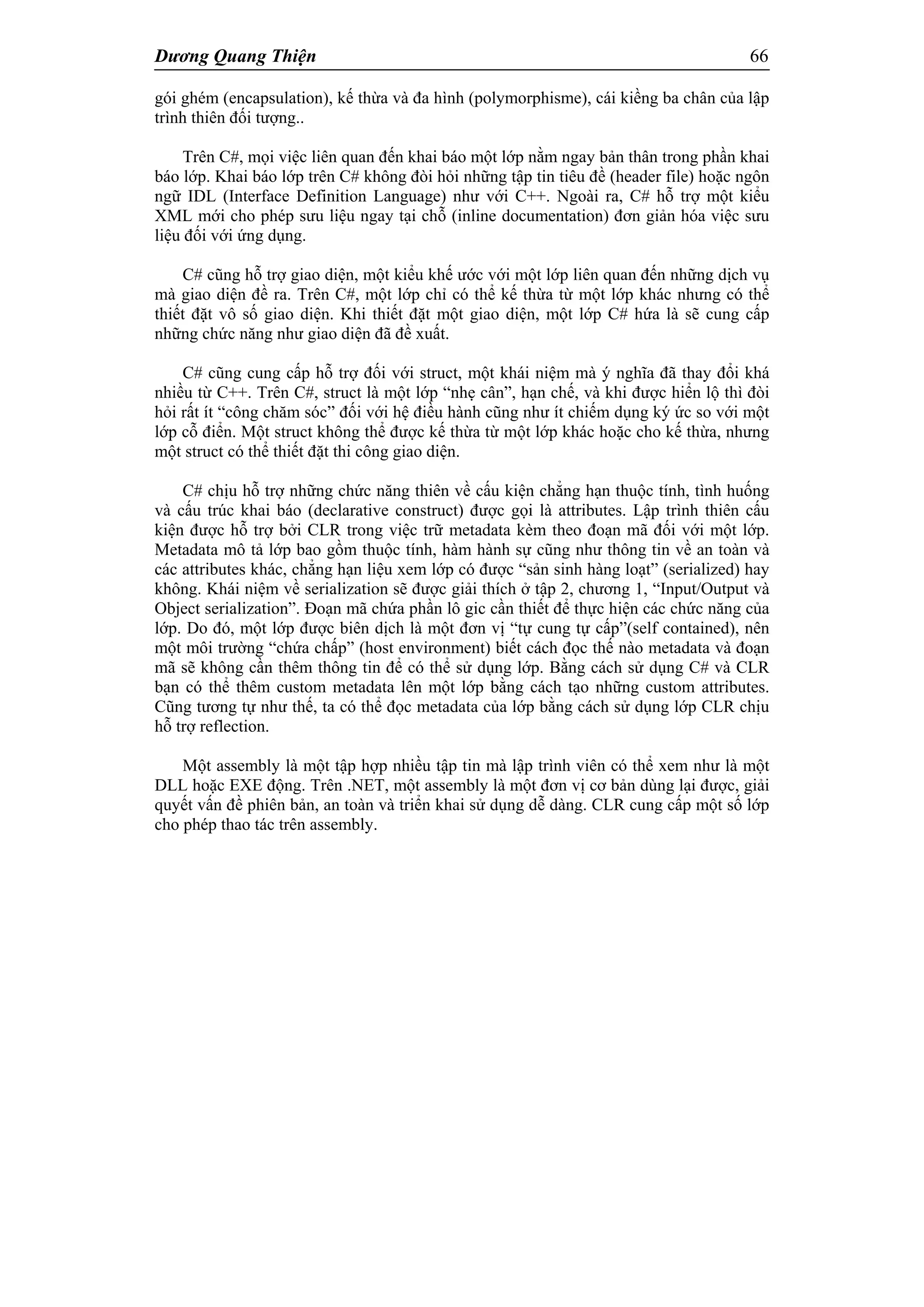 Dương Quang Thiện 66
gói ghém (encapsulation), kế thừa và đa hình (polymorphisme), cái kiềng ba chân của lập
trình thiên đối tượng..
Trên C#, mọi việc liên quan đến khai báo một lớp nằm ngay bản thân trong phần khai
báo lớp. Khai báo lớp trên C# không đòi hỏi những tập tin tiêu đề (header file) hoặc ngôn
ngữ IDL (Interface Definition Language) như với C++. Ngoài ra, C# hỗ trợ một kiểu
XML mới cho phép sưu liệu ngay tại chỗ (inline documentation) đơn giản hóa việc sưu
liệu đối với ứng dụng.
C# cũng hỗ trợ giao diện, một kiểu khế ước với một lớp liên quan đến những dịch vụ
mà giao diện đề ra. Trên C#, một lớp chỉ có thể kế thừa từ một lớp khác nhưng có thể
thiết đặt vô số giao diện. Khi thiết đặt một giao diện, một lớp C# hứa là sẽ cung cấp
những chức năng như giao diện đã đề xuất.
C# cũng cung cấp hỗ trợ đối với struct, một khái niệm mà ý nghĩa đã thay đổi khá
nhiều từ C++. Trên C#, struct là một lớp “nhẹ cân”, hạn chế, và khi được hiển lộ thì đòi
hỏi rất ít “công chăm sóc” đối với hệ điều hành cũng như ít chiếm dụng ký ức so với một
lớp cỗ điển. Một struct không thể được kế thừa từ một lớp khác hoặc cho kế thừa, nhưng
một struct có thể thiết đặt thi công giao diện.
C# chịu hỗ trợ những chức năng thiên về cấu kiện chẳng hạn thuộc tính, tình huống
và cấu trúc khai báo (declarative construct) được gọi là attributes. Lập trình thiên cấu
kiện được hỗ trợ bởi CLR trong việc trữ metadata kèm theo đoạn mã đối với một lớp.
Metadata mô tả lớp bao gồm thuộc tính, hàm hành sự cũng như thông tin về an toàn và
các attributes khác, chẳng hạn liệu xem lớp có được “sản sinh hàng loạt” (serialized) hay
không. Khái niệm về serialization sẽ được giải thích ở tập 2, chương 1, “Input/Output và
Object serialization”. Đoạn mã chứa phần lô gic cần thiết để thực hiện các chức năng của
lớp. Do đó, một lớp được biên dịch là một đơn vị “tự cung tự cấp”(self contained), nên
một môi trường “chứa chấp” (host environment) biết cách đọc thế nào metadata và đoạn
mã sẽ không cần thêm thông tin để có thể sử dụng lớp. Bằng cách sử dụng C# và CLR
bạn có thể thêm custom metadata lên một lớp bằng cách tạo những custom attributes.
Cũng tương tự như thế, ta có thể đọc metadata của lớp bằng cách sử dụng lớp CLR chịu
hỗ trợ reflection.
Một assembly là một tập hợp nhiều tập tin mà lập trình viên có thể xem như là một
DLL hoặc EXE động. Trên .NET, một assembly là một đơn vị cơ bản dùng lại được, giải
quyết vấn đề phiên bản, an toàn và triển khai sử dụng dễ dàng. CLR cung cấp một số lớp
cho phép thao tác trên assembly.
 