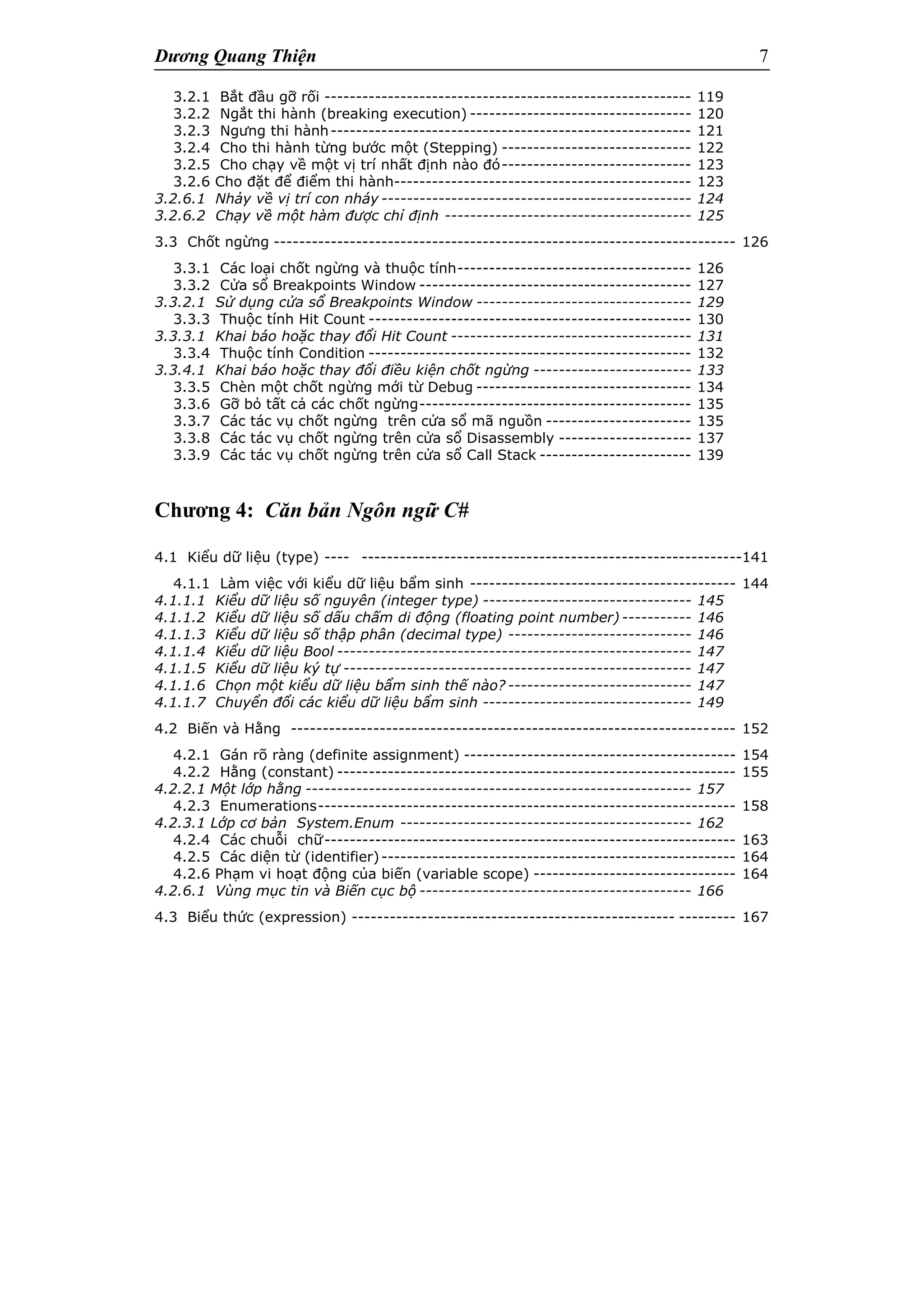 Dương Quang Thiện 7
3.2.1 Bắt đầu gỡ rối ---------------------------------------------------------- 119
3.2.2 Ngắt thi hành (breaking execution) ----------------------------------- 120
3.2.3 Ngưng thi hành--------------------------------------------------------- 121
3.2.4 Cho thi hành từng bước một (Stepping) ------------------------------ 122
3.2.5 Cho chạy về một vị trí nhất định nào đó------------------------------ 123
3.2.6 Cho đặt để điểm thi hành----------------------------------------------- 123
3.2.6.1 Nhảy về vị trí con nháy ------------------------------------------------- 124
3.2.6.2 Chạy về một hàm được chỉ định --------------------------------------- 125
3.3 Chốt ngừng ------------------------------------------------------------------------- 126
3.3.1 Các loại chốt ngừng và thuộc tính------------------------------------- 126
3.3.2 Cửa sổ Breakpoints Window ------------------------------------------- 127
3.3.2.1 Sử dụng cửa sổ Breakpoints Window ---------------------------------- 129
3.3.3 Thuộc tính Hit Count --------------------------------------------------- 130
3.3.3.1 Khai báo hoặc thay đổi Hit Count -------------------------------------- 131
3.3.4 Thuộc tính Condition --------------------------------------------------- 132
3.3.4.1 Khai báo hoặc thay đổi điều kiện chốt ngừng ------------------------- 133
3.3.5 Chèn một chốt ngừng mới từ Debug ---------------------------------- 134
3.3.6 Gỡ bỏ tất cả các chốt ngừng------------------------------------------- 135
3.3.7 Các tác vụ chốt ngừng trên cửa sổ mã nguồn ----------------------- 135
3.3.8 Các tác vụ chốt ngừng trên cửa sổ Disassembly --------------------- 137
3.3.9 Các tác vụ chốt ngừng trên cửa sổ Call Stack ------------------------ 139
Chương 4: Căn bản Ngôn ngữ C#
4.1 Kiểu dữ liệu (type) ---- ------------------------------------------------------------141
4.1.1 Làm việc với kiểu dữ liệu bẩm sinh ------------------------------------------ 144
4.1.1.1 Kiểu dữ liệu số nguyên (integer type) --------------------------------- 145
4.1.1.2 Kiểu dữ liệu số dấu chấm di động (floating point number) ----------- 146
4.1.1.3 Kiểu dữ liệu số thập phân (decimal type) ----------------------------- 146
4.1.1.4 Kiểu dữ liệu Bool -------------------------------------------------------- 147
4.1.1.5 Kiểu dữ liệu ký tự ------------------------------------------------------- 147
4.1.1.6 Chọn một kiểu dữ liệu bẩm sinh thế nào? ----------------------------- 147
4.1.1.7 Chuyển đổi các kiểu dữ liệu bẩm sinh --------------------------------- 149
4.2 Biến và Hằng ---------------------------------------------------------------------- 152
4.2.1 Gán rõ ràng (definite assignment) ------------------------------------------- 154
4.2.2 Hằng (constant) --------------------------------------------------------------- 155
4.2.2.1 Một lớp hằng ------------------------------------------------------------- 157
4.2.3 Enumerations------------------------------------------------------------------ 158
4.2.3.1 Lớp cơ bản System.Enum ---------------------------------------------- 162
4.2.4 Các chuỗi chữ----------------------------------------------------------------- 163
4.2.5 Các diện từ (identifier)-------------------------------------------------------- 164
4.2.6 Phạm vi hoạt động của biến (variable scope) -------------------------------- 164
4.2.6.1 Vùng mục tin và Biến cục bộ ------------------------------------------- 166
4.3 Biểu thức (expression) --------------------------------------------------- --------- 167
 
