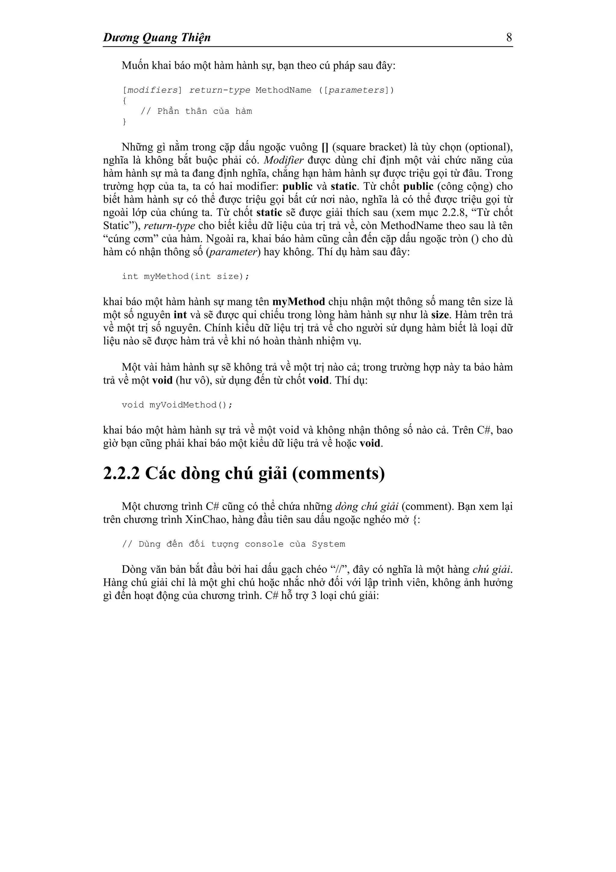 Dương Quang Thiện 8
Muốn khai báo một hàm hành sự, bạn theo cú pháp sau đây:
[modifiers] return-type MethodName ([parameters])
{
// Phần thân của hàm
}
Những gì nằm trong cặp dấu ngoặc vuông [] (square bracket) là tùy chọn (optional),
nghĩa là không bắt buộc phải có. Modifier được dùng chỉ định một vài chức năng của
hàm hành sự mà ta đang định nghĩa, chẳng hạn hàm hành sự được triệu gọi từ đâu. Trong
trường hợp của ta, ta có hai modifier: public và static. Từ chốt public (công cộng) cho
biết hàm hành sự có thể được triệu gọi bất cứ nơi nào, nghĩa là có thể được triệu gọi từ
ngoài lớp của chúng ta. Từ chốt static sẽ được giải thích sau (xem mục 2.2.8, “Từ chốt
Static”), return-type cho biết kiểu dữ liệu của trị trả về, còn MethodName theo sau là tên
“cúng cơm” của hàm. Ngoài ra, khai báo hàm cũng cần đến cặp dấu ngoặc tròn () cho dù
hàm có nhận thông số (parameter) hay không. Thí dụ hàm sau đây:
int myMethod(int size);
khai báo một hàm hành sự mang tên myMethod chịu nhận một thông số mang tên size là
một số nguyên int và sẽ được qui chiếu trong lòng hàm hành sự như là size. Hàm trên trả
về một trị số nguyên. Chính kiểu dữ liệu trị trả về cho người sử dụng hàm biết là loại dữ
liệu nào sẽ được hàm trả về khi nó hoàn thành nhiệm vụ.
Một vài hàm hành sự sẽ không trả về một trị nào cả; trong trường hợp này ta bảo hàm
trả về một void (hư vô), sử dụng đến từ chốt void. Thí dụ:
void myVoidMethod();
khai báo một hàm hành sự trả về một void và không nhận thông số nào cả. Trên C#, bao
gìờ bạn cũng phải khai báo một kiểu dữ liệu trả về hoặc void.
2.2.2 Các dòng chú giải (comments)
Một chương trình C# cũng có thể chứa những dòng chú giải (comment). Bạn xem lại
trên chương trình XinChao, hàng đầu tiên sau dấu ngoặc nghéo mở {:
// Dùng đến đối tượng console của System
Dòng văn bản bắt đầu bởi hai dấu gạch chéo “//”, đây có nghĩa là một hàng chú giải.
Hàng chú giải chỉ là một ghi chú hoặc nhắc nhở đối với lập trình viên, không ảnh hưởng
gì đến hoạt động của chương trình. C# hỗ trợ 3 loại chú giải:
 