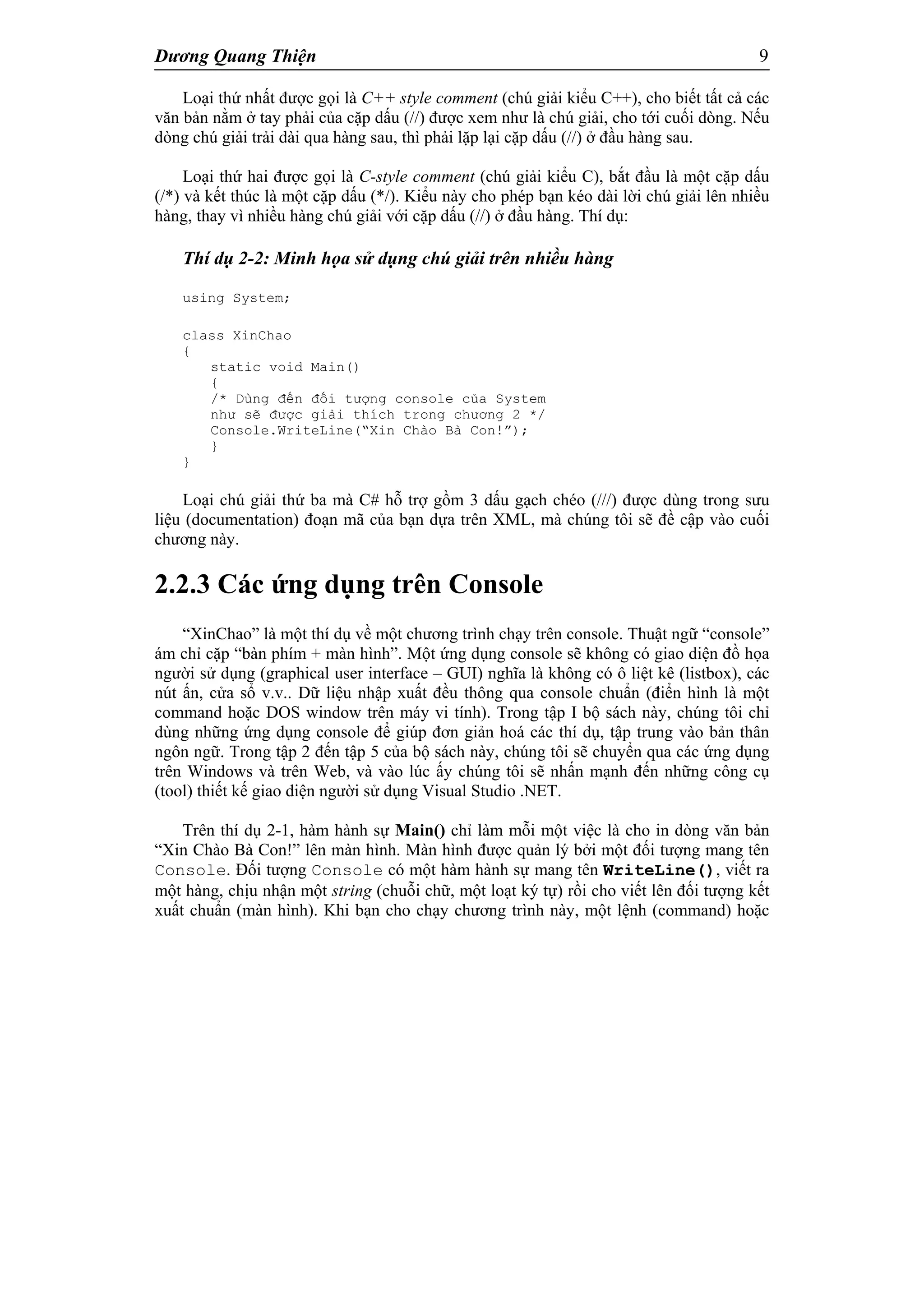 Dương Quang Thiện 9
Loại thứ nhất được gọi là C++ style comment (chú giải kiểu C++), cho biết tất cả các
văn bản nằm ở tay phải của cặp dấu (//) được xem như là chú giải, cho tới cuối dòng. Nếu
dòng chú giải trải dài qua hàng sau, thì phải lặp lại cặp dấu (//) ở đầu hàng sau.
Loại thứ hai được gọi là C-style comment (chú giải kiểu C), bắt đầu là một cặp dấu
(/*) và kết thúc là một cặp dấu (*/). Kiểu này cho phép bạn kéo dài lời chú giải lên nhiều
hàng, thay vì nhiều hàng chú giải với cặp dấu (//) ở đầu hàng. Thí dụ:
Thí dụ 2-2: Minh họa sử dụng chú giải trên nhiều hàng
using System;
class XinChao
{
static void Main()
{
/* Dùng đến đối tượng console của System
như sẽ được giải thích trong chương 2 */
Console.WriteLine(“Xin Chào Bà Con!”);
}
}
Loại chú giải thứ ba mà C# hỗ trợ gồm 3 dấu gạch chéo (///) được dùng trong sưu
liệu (documentation) đoạn mã của bạn dựa trên XML, mà chúng tôi sẽ đề cập vào cuối
chương này.
2.2.3 Các ứng dụng trên Console
“XinChao” là một thí dụ về một chương trình chạy trên console. Thuật ngữ “console”
ám chỉ cặp “bàn phím + màn hình”. Một ứng dụng console sẽ không có giao diện đồ họa
người sử dụng (graphical user interface – GUI) nghĩa là không có ô liệt kê (listbox), các
nút ấn, cửa sổ v.v.. Dữ liệu nhập xuất đều thông qua console chuẩn (điển hình là một
command hoặc DOS window trên máy vi tính). Trong tập I bộ sách này, chúng tôi chỉ
dùng những ứng dụng console để giúp đơn giản hoá các thí dụ, tập trung vào bản thân
ngôn ngữ. Trong tập 2 đến tập 5 của bộ sách này, chúng tôi sẽ chuyển qua các ứng dụng
trên Windows và trên Web, và vào lúc ấy chúng tôi sẽ nhấn mạnh đến những công cụ
(tool) thiết kế giao diện người sử dụng Visual Studio .NET.
Trên thí dụ 2-1, hàm hành sự Main() chỉ làm mỗi một việc là cho in dòng văn bản
“Xin Chào Bà Con!” lên màn hình. Màn hình được quản lý bởi một đối tượng mang tên
Console. Đối tượng Console có một hàm hành sự mang tên WriteLine(), viết ra
một hàng, chịu nhận một string (chuỗi chữ, một loạt ký tự) rồi cho viết lên đối tượng kết
xuất chuẩn (màn hình). Khi bạn cho chạy chương trình này, một lệnh (command) hoặc
 