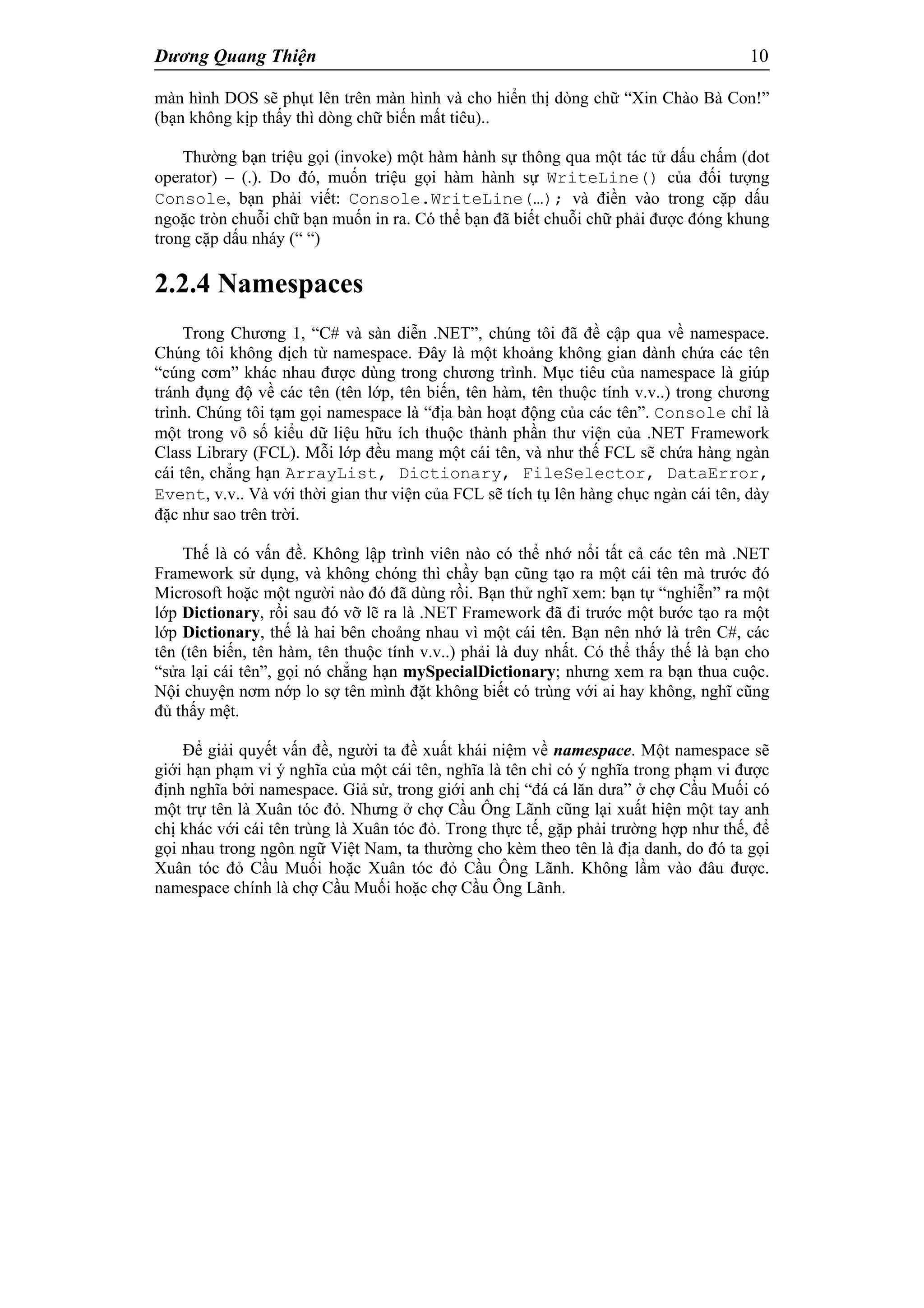 Dương Quang Thiện 10
màn hình DOS sẽ phụt lên trên màn hình và cho hiển thị dòng chữ “Xin Chào Bà Con!”
(bạn không kịp thấy thì dòng chữ biến mất tiêu)..
Thường bạn triệu gọi (invoke) một hàm hành sự thông qua một tác tử dấu chấm (dot
operator) – (.). Do đó, muốn triệu gọi hàm hành sự WriteLine() của đối tượng
Console, bạn phải viết: Console.WriteLine(…); và điền vào trong cặp dấu
ngoặc tròn chuỗi chữ bạn muốn in ra. Có thể bạn đã biết chuỗi chữ phải được đóng khung
trong cặp dấu nháy (“ “)
2.2.4 Namespaces
Trong Chương 1, “C# và sàn diễn .NET”, chúng tôi đã đề cập qua về namespace.
Chúng tôi không dịch từ namespace. Đây là một khoảng không gian dành chứa các tên
“cúng cơm” khác nhau được dùng trong chương trình. Mục tiêu của namespace là giúp
tránh đụng độ về các tên (tên lớp, tên biến, tên hàm, tên thuộc tính v.v..) trong chương
trình. Chúng tôi tạm gọi namespace là “địa bàn hoạt động của các tên”. Console chỉ là
một trong vô số kiểu dữ liệu hữu ích thuộc thành phần thư viện của .NET Framework
Class Library (FCL). Mỗi lớp đều mang một cái tên, và như thế FCL sẽ chứa hàng ngàn
cái tên, chẳng hạn ArrayList, Dictionary, FileSelector, DataError,
Event, v.v.. Và với thời gian thư viện của FCL sẽ tích tụ lên hàng chục ngàn cái tên, dày
đặc như sao trên trời.
Thế là có vấn đề. Không lập trình viên nào có thể nhớ nổi tất cả các tên mà .NET
Framework sử dụng, và không chóng thì chầy bạn cũng tạo ra một cái tên mà trước đó
Microsoft hoặc một người nào đó đã dùng rồi. Bạn thử nghĩ xem: bạn tự “nghiễn” ra một
lớp Dictionary, rồi sau đó vỡ lẽ ra là .NET Framework đã đi trước một bước tạo ra một
lớp Dictionary, thế là hai bên choảng nhau vì một cái tên. Bạn nên nhớ là trên C#, các
tên (tên biến, tên hàm, tên thuộc tính v.v..) phải là duy nhất. Có thể thấy thế là bạn cho
“sửa lại cái tên”, gọi nó chẳng hạn mySpecialDictionary; nhưng xem ra bạn thua cuộc.
Nội chuyện nơm nớp lo sợ tên mình đặt không biết có trùng với ai hay không, nghĩ cũng
đủ thấy mệt.
Để giải quyết vấn đề, người ta đề xuất khái niệm về namespace. Một namespace sẽ
giới hạn phạm vi ý nghĩa của một cái tên, nghĩa là tên chỉ có ý nghĩa trong phạm vi được
định nghĩa bởi namespace. Giả sử, trong giới anh chị “đá cá lăn dưa” ở chợ Cầu Muối có
một trự tên là Xuân tóc đỏ. Nhưng ở chợ Cầu Ông Lãnh cũng lại xuất hiện một tay anh
chị khác với cái tên trùng là Xuân tóc đỏ. Trong thực tế, gặp phải trường hợp như thế, để
gọi nhau trong ngôn ngữ Việt Nam, ta thường cho kèm theo tên là địa danh, do đó ta gọi
Xuân tóc đỏ Cầu Muối hoặc Xuân tóc đỏ Cầu Ông Lãnh. Không lầm vào đâu được.
namespace chính là chợ Cầu Muối hoặc chợ Cầu Ông Lãnh.
 