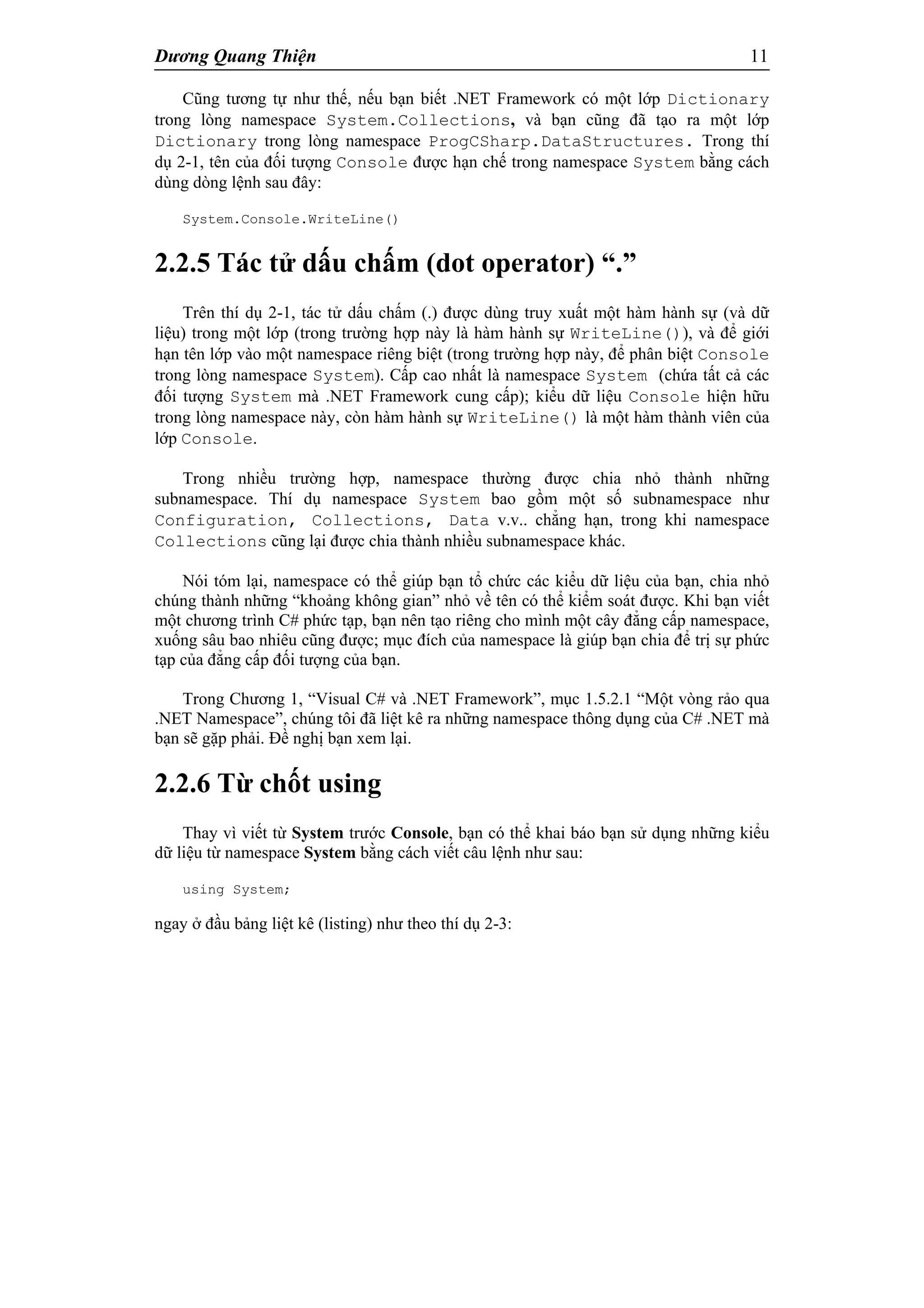 Dương Quang Thiện 11
Cũng tương tự như thế, nếu bạn biết .NET Framework có một lớp Dictionary
trong lòng namespace System.Collections, và bạn cũng đã tạo ra một lớp
Dictionary trong lòng namespace ProgCSharp.DataStructures. Trong thí
dụ 2-1, tên của đối tượng Console được hạn chế trong namespace System bằng cách
dùng dòng lệnh sau đây:
System.Console.WriteLine()
2.2.5 Tác tử dấu chấm (dot operator) “.”
Trên thí dụ 2-1, tác tử dấu chấm (.) được dùng truy xuất một hàm hành sự (và dữ
liệu) trong một lớp (trong trường hợp này là hàm hành sự WriteLine()), và để giới
hạn tên lớp vào một namespace riêng biệt (trong trường hợp này, để phân biệt Console
trong lòng namespace System). Cấp cao nhất là namespace System (chứa tất cả các
đối tượng System mà .NET Framework cung cấp); kiểu dữ liệu Console hiện hữu
trong lòng namespace này, còn hàm hành sự WriteLine() là một hàm thành viên của
lớp Console.
Trong nhiều trường hợp, namespace thường được chia nhỏ thành những
subnamespace. Thí dụ namespace System bao gồm một số subnamespace như
Configuration, Collections, Data v.v.. chẳng hạn, trong khi namespace
Collections cũng lại được chia thành nhiều subnamespace khác.
Nói tóm lại, namespace có thể giúp bạn tổ chức các kiểu dữ liệu của bạn, chia nhỏ
chúng thành những “khoảng không gian” nhỏ về tên có thể kiểm soát được. Khi bạn viết
một chương trình C# phức tạp, bạn nên tạo riêng cho mình một cây đẳng cấp namespace,
xuống sâu bao nhiêu cũng được; mục đích của namespace là giúp bạn chia để trị sự phức
tạp của đẳng cấp đối tượng của bạn.
Trong Chương 1, “Visual C# và .NET Framework”, mục 1.5.2.1 “Một vòng rảo qua
.NET Namespace”, chúng tôi đã liệt kê ra những namespace thông dụng của C# .NET mà
bạn sẽ gặp phải. Đề nghị bạn xem lại.
2.2.6 Từ chốt using
Thay vì viết từ System trước Console, bạn có thể khai báo bạn sử dụng những kiểu
dữ liệu từ namespace System bằng cách viết câu lệnh như sau:
using System;
ngay ở đầu bảng liệt kê (listing) như theo thí dụ 2-3:
 