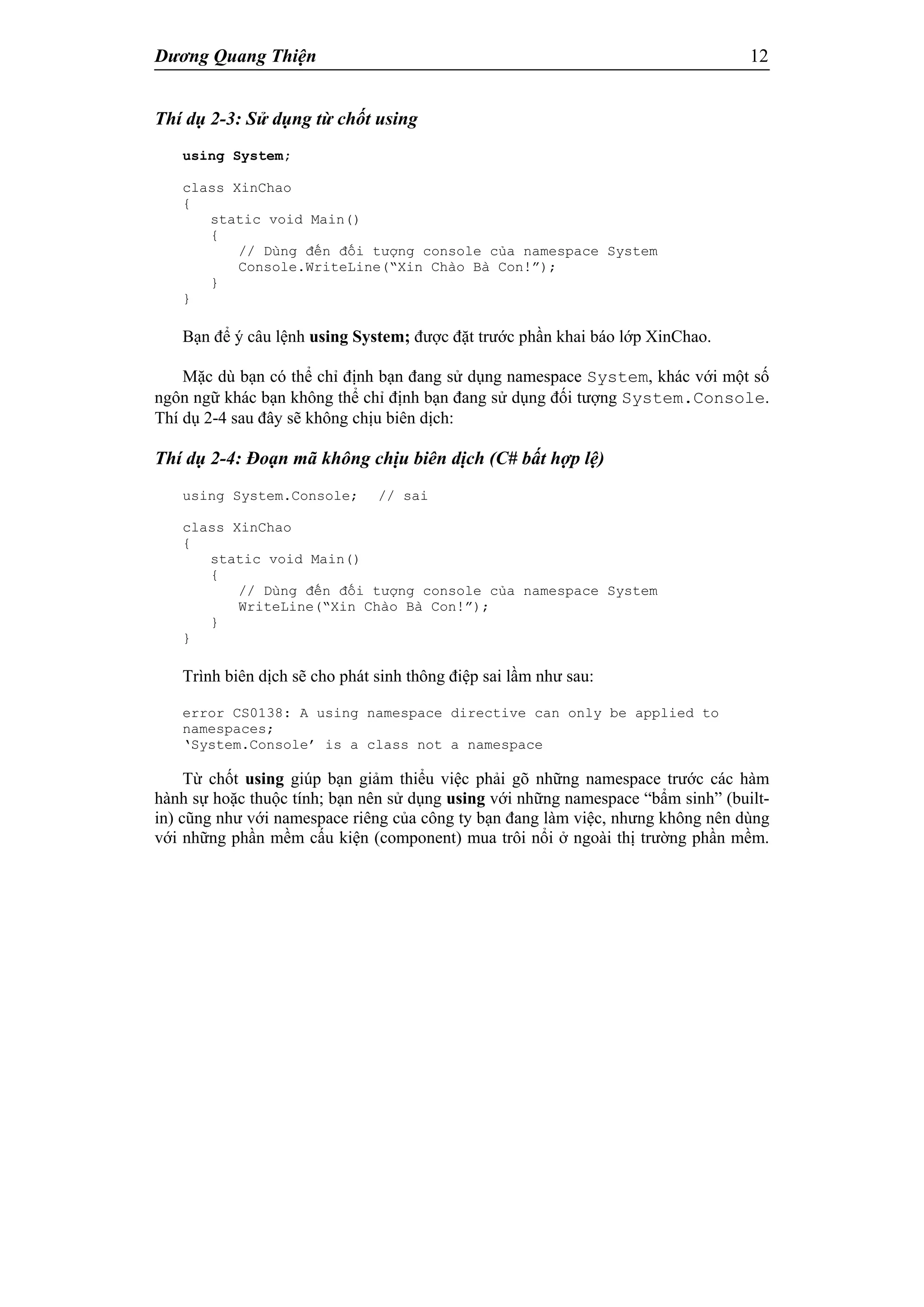 Dương Quang Thiện 12
Thí dụ 2-3: Sử dụng từ chốt using
using System;
class XinChao
{
static void Main()
{
// Dùng đến đối tượng console của namespace System
Console.WriteLine(“Xin Chào Bà Con!”);
}
}
Bạn để ý câu lệnh using System; được đặt trước phần khai báo lớp XinChao.
Mặc dù bạn có thể chỉ định bạn đang sử dụng namespace System, khác với một số
ngôn ngữ khác bạn không thể chỉ định bạn đang sử dụng đối tượng System.Console.
Thí dụ 2-4 sau đây sẽ không chịu biên dịch:
Thí dụ 2-4: Đoạn mã không chịu biên dịch (C# bất hợp lệ)
using System.Console; // sai
class XinChao
{
static void Main()
{
// Dùng đến đối tượng console của namespace System
WriteLine(“Xin Chào Bà Con!”);
}
}
Trình biên dịch sẽ cho phát sinh thông điệp sai lầm như sau:
error CS0138: A using namespace directive can only be applied to
namespaces;
‘System.Console’ is a class not a namespace
Từ chốt using giúp bạn giảm thiểu việc phải gõ những namespace trước các hàm
hành sự hoặc thuộc tính; bạn nên sử dụng using với những namespace “bẩm sinh” (built-
in) cũng như với namespace riêng của công ty bạn đang làm việc, nhưng không nên dùng
với những phần mềm cấu kiện (component) mua trôi nổi ở ngoài thị trường phần mềm.
 