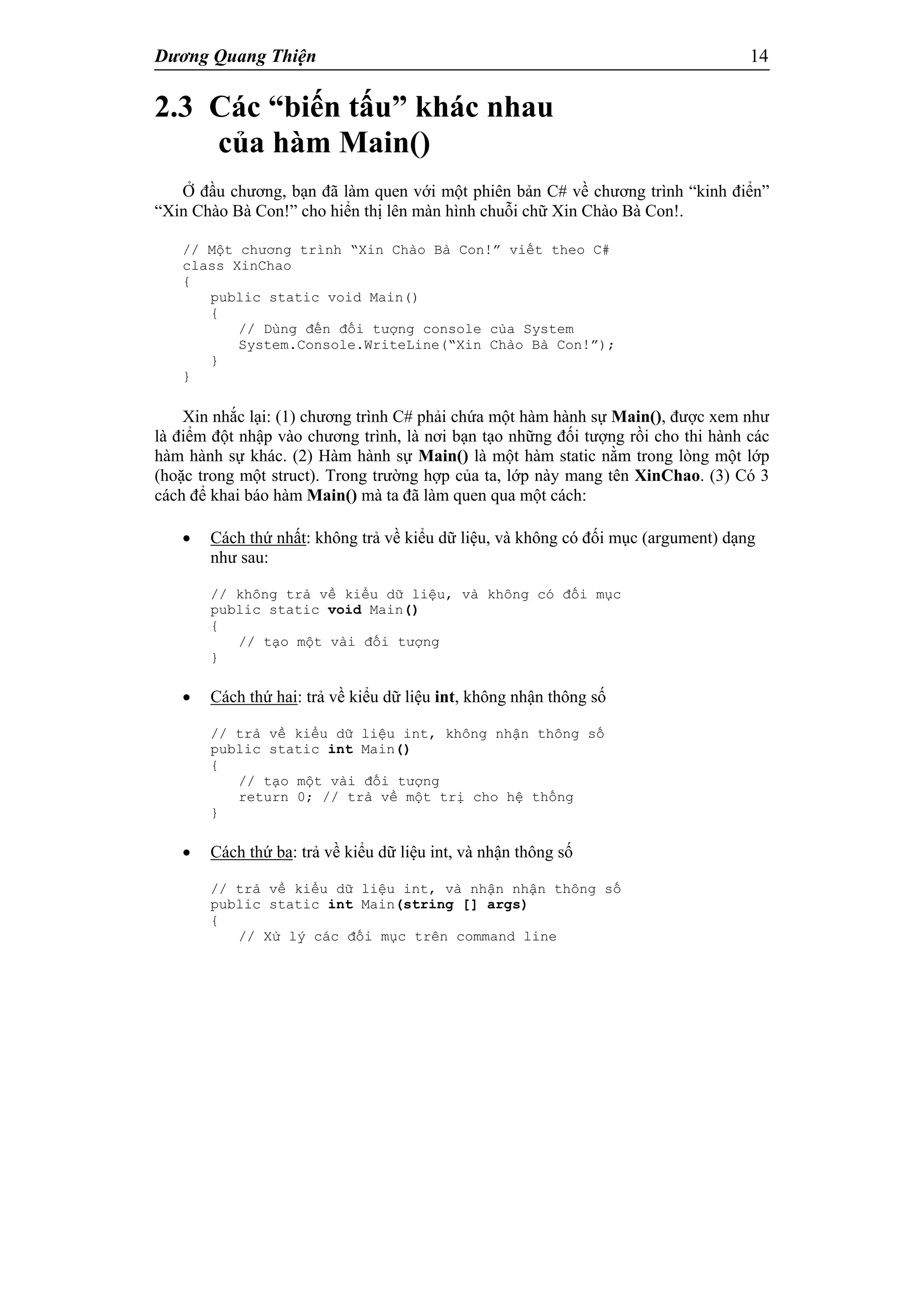 Dương Quang Thiện 14
2.3 Các “biến tấu” khác nhau
của hàm Main()
Ở đầu chương, bạn đã làm quen với một phiên bản C# về chương trình “kinh điển”
“Xin Chào Bà Con!” cho hiển thị lên màn hình chuỗi chữ Xin Chào Bà Con!.
// Một chương trình “Xin Chào Bà Con!” viết theo C#
class XinChao
{
public static void Main()
{
// Dùng đến đối tượng console của System
System.Console.WriteLine(“Xin Chào Bà Con!”);
}
}
Xin nhắc lại: (1) chương trình C# phải chứa một hàm hành sự Main(), được xem như
là điểm đột nhập vào chương trình, là nơi bạn tạo những đối tượng rồi cho thi hành các
hàm hành sự khác. (2) Hàm hành sự Main() là một hàm static nằm trong lòng một lớp
(hoặc trong một struct). Trong trường hợp của ta, lớp này mang tên XinChao. (3) Có 3
cách để khai báo hàm Main() mà ta đã làm quen qua một cách:
 Cách thứ nhất: không trả về kiểu dữ liệu, và không có đối mục (argument) dạng
như sau:
// không trả về kiểu dữ liệu, và không có đối mục
public static void Main()
{
// tạo một vài đối tượng
}
 Cách thứ hai: trả về kiểu dữ liệu int, không nhận thông số
// trả về kiểu dữ liệu int, không nhận thông số
public static int Main()
{
// tạo một vài đối tượng
return 0; // trả về một trị cho hệ thống
}
 Cách thứ ba: trả về kiểu dữ liệu int, và nhận thông số
// trả về kiểu dữ liệu int, và nhận nhận thông số
public static int Main(string [] args)
{
// Xử lý các đối mục trên command line
 