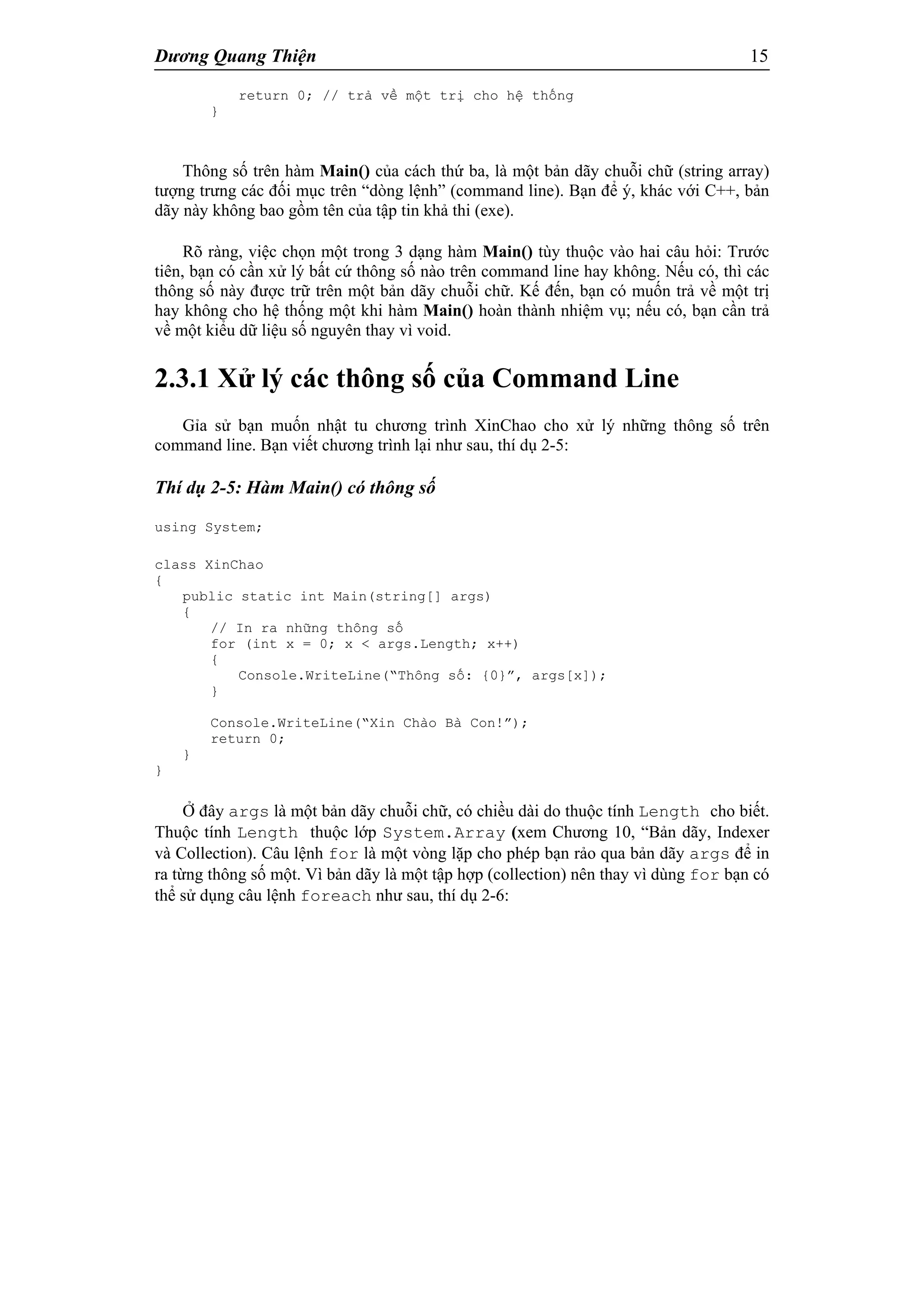 Dương Quang Thiện 15
return 0; // trả về một trị cho hệ thống
}
Thông số trên hàm Main() của cách thứ ba, là một bản dãy chuỗi chữ (string array)
tượng trưng các đối mục trên “dòng lệnh” (command line). Bạn để ý, khác với C++, bản
dãy này không bao gồm tên của tập tin khả thi (exe).
Rõ ràng, việc chọn một trong 3 dạng hàm Main() tùy thuộc vào hai câu hỏi: Trước
tiên, bạn có cần xử lý bất cứ thông số nào trên command line hay không. Nếu có, thì các
thông số này được trữ trên một bản dãy chuỗi chữ. Kế đến, bạn có muốn trả về một trị
hay không cho hệ thống một khi hàm Main() hoàn thành nhiệm vụ; nếu có, bạn cần trả
về một kiểu dữ liệu số nguyên thay vì void.
2.3.1 Xử lý các thông số của Command Line
Gỉa sử bạn muốn nhật tu chương trình XinChao cho xử lý những thông số trên
command line. Bạn viết chương trình lại như sau, thí dụ 2-5:
Thí dụ 2-5: Hàm Main() có thông số
using System;
class XinChao
{
public static int Main(string[] args)
{
// In ra những thông số
for (int x = 0; x < args.Length; x++)
{
Console.WriteLine(“Thông số: {0}”, args[x]);
}
Console.WriteLine(“Xin Chào Bà Con!”);
return 0;
}
}
Ở đây args là một bản dãy chuỗi chữ, có chiều dài do thuộc tính Length cho biết.
Thuộc tính Length thuộc lớp System.Array (xem Chương 10, “Bản dãy, Indexer
và Collection). Câu lệnh for là một vòng lặp cho phép bạn rảo qua bản dãy args để in
ra từng thông số một. Vì bản dãy là một tập hợp (collection) nên thay vì dùng for bạn có
thể sử dụng câu lệnh foreach như sau, thí dụ 2-6:
 
