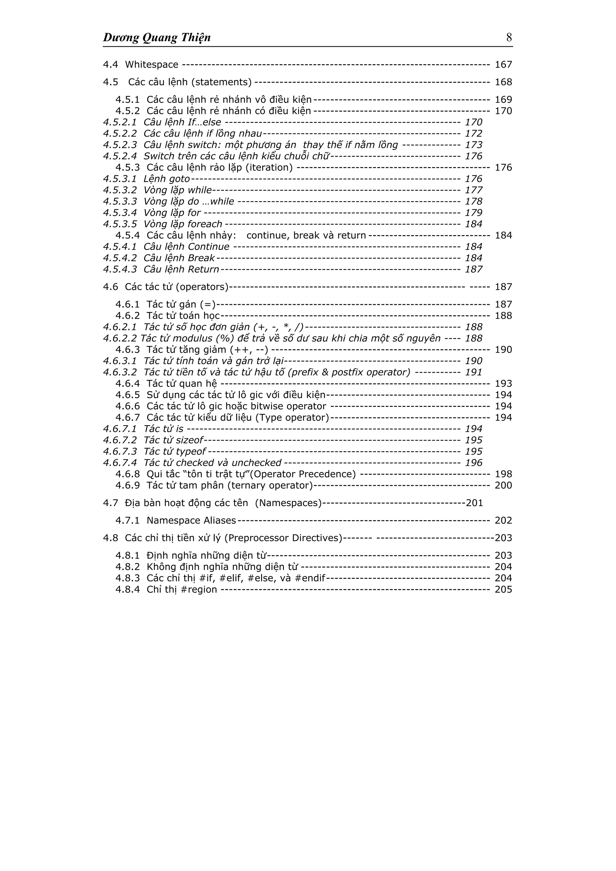 Dương Quang Thiện 8
4.4 Whitespace ------------------------------------------------------------------------- 167
4.5 Các câu lệnh (statements) -------------------------------------------------------- 168
4.5.1 Các câu lệnh rẻ nhánh vô điều kiện------------------------------------------ 169
4.5.2 Các câu lệnh rẻ nhánh có điều kiện ------------------------------------------ 170
4.5.2.1 Câu lệnh If…else -------------------------------------------------------- 170
4.5.2.2 Các câu lệnh if lồng nhau----------------------------------------------- 172
4.5.2.3 Câu lệnh switch: một phương án thay thế if nằm lồng -------------- 173
4.5.2.4 Switch trên các câu lệnh kiểu chuỗi chữ------------------------------- 176
4.5.3 Các câu lệnh rảo lặp (iteration) ---------------------------------------------- 176
4.5.3.1 Lệnh goto---------------------------------------------------------------- 176
4.5.3.2 Vòng lặp while----------------------------------------------------------- 177
4.5.3.3 Vòng lặp do …while ----------------------------------------------------- 178
4.5.3.4 Vòng lặp for ------------------------------------------------------------- 179
4.5.3.5 Vòng lặp foreach -------------------------------------------------------- 184
4.5.4 Các câu lệnh nhảy: continue, break và return ----------------------------- 184
4.5.4.1 Câu lệnh Continue ------------------------------------------------------ 184
4.5.4.2 Câu lệnh Break---------------------------------------------------------- 184
4.5.4.3 Câu lệnh Return--------------------------------------------------------- 187
4.6 Các tác tử (operators)-------------------------------------------------------- ----- 187
4.6.1 Tác tử gán (=)----------------------------------------------------------------- 187
4.6.2 Tác tử toán học---------------------------------------------------------------- 188
4.6.2.1 Tác tử số học đơn giản (+, -, *, /)------------------------------------- 188
4.6.2.2 Tác tử modulus (%) để trả về số dư sau khi chia một số nguyên ---- 188
4.6.3 Tác tử tăng giảm (++, --) ---------------------------------------------------- 190
4.6.3.1 Tác tử tính toán và gán trở lại------------------------------------------ 190
4.6.3.2 Tác tử tiền tố và tác tử hậu tố (prefix & postfix operator) ----------- 191
4.6.4 Tác tử quan hệ ---------------------------------------------------------------- 193
4.6.5 Sử dụng các tác tử lô gic với điều kiện--------------------------------------- 194
4.6.6 Các tác tử lô gic hoặc bitwise operator -------------------------------------- 194
4.6.7 Các tác tử kiểu dữ liệu (Type operator)-------------------------------------- 194
4.6.7.1 Tác tử is ----------------------------------------------------------------- 194
4.6.7.2 Tác tử sizeof------------------------------------------------------------- 195
4.6.7.3 Tác tử typeof ------------------------------------------------------------ 195
4.6.7.4 Tác tử checked và unchecked ------------------------------------------ 196
4.6.8 Qui tắc “tôn ti trật tự”(Operator Precedence) ------------------------------- 198
4.6.9 Tác tử tam phân (ternary operator)------------------------------------------ 200
4.7 Địa bàn hoạt động các tên (Namespaces)----------------------------------201
4.7.1 Namespace Aliases------------------------------------------------------------ 202
4.8 Các chỉ thị tiền xử lý (Preprocessor Directives)------- ----------------------------203
4.8.1 Định nghĩa những diện từ----------------------------------------------------- 203
4.8.2 Không định nghĩa những diện từ --------------------------------------------- 204
4.8.3 Các chỉ thị #if, #elif, #else, và #endif--------------------------------------- 204
4.8.4 Chỉ thị #region ---------------------------------------------------------------- 205
 