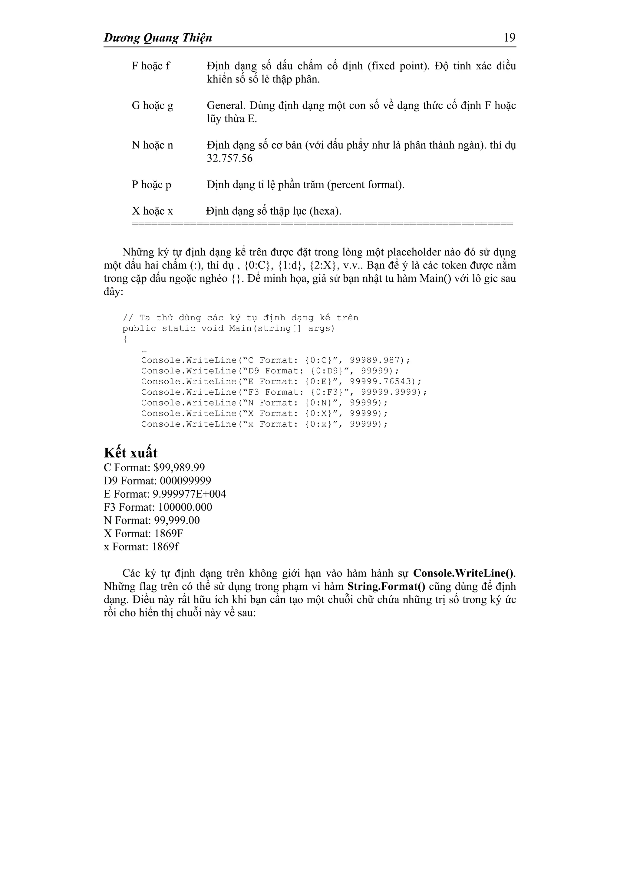 Dương Quang Thiện 19
F hoặc f Định dạng số dấu chấm cố định (fixed point). Độ tinh xác điều
khiển số số lẻ thập phân.
G hoặc g General. Dùng định dạng một con số về dạng thức cố định F hoặc
lũy thừa E.
N hoặc n Định dạng số cơ bản (với dấu phẩy như là phân thành ngàn). thí dụ
32.757.56
P hoặc p Định dạng tỉ lệ phần trăm (percent format).
X hoặc x Định dạng số thập lục (hexa).
===========================================================
Những ký tự định dạng kể trên được đặt trong lòng một placeholder nào đó sử dụng
một dấu hai chấm (:), thí dụ , {0:C}, {1:d}, {2:X}, v.v.. Bạn để ý là các token được nằm
trong cặp dấu ngoặc nghéo {}. Để minh họa, giả sử bạn nhật tu hàm Main() với lô gic sau
đây:
// Ta thử dùng các ký tự định dạng kể trên
public static void Main(string[] args)
{
…
Console.WriteLine(“C Format: {0:C}”, 99989.987);
Console.WriteLine(“D9 Format: {0:D9}”, 99999);
Console.WriteLine(“E Format: {0:E}”, 99999.76543);
Console.WriteLine(“F3 Format: {0:F3}”, 99999.9999);
Console.WriteLine(“N Format: {0:N}”, 99999);
Console.WriteLine(“X Format: {0:X}”, 99999);
Console.WriteLine(“x Format: {0:x}”, 99999);
Kết xuất
C Format: $99,989.99
D9 Format: 000099999
E Format: 9.999977E+004
F3 Format: 100000.000
N Format: 99,999.00
X Format: 1869F
x Format: 1869f
Các ký tự định dạng trên không giới hạn vào hàm hành sự Console.WriteLine().
Những flag trên có thể sử dụng trong phạm vi hàm String.Format() cũng dùng để định
dạng. Điều này rất hữu ích khi bạn cần tạo một chuỗi chữ chứa những trị số trong ký ức
rồi cho hiển thị chuỗi này về sau:
 