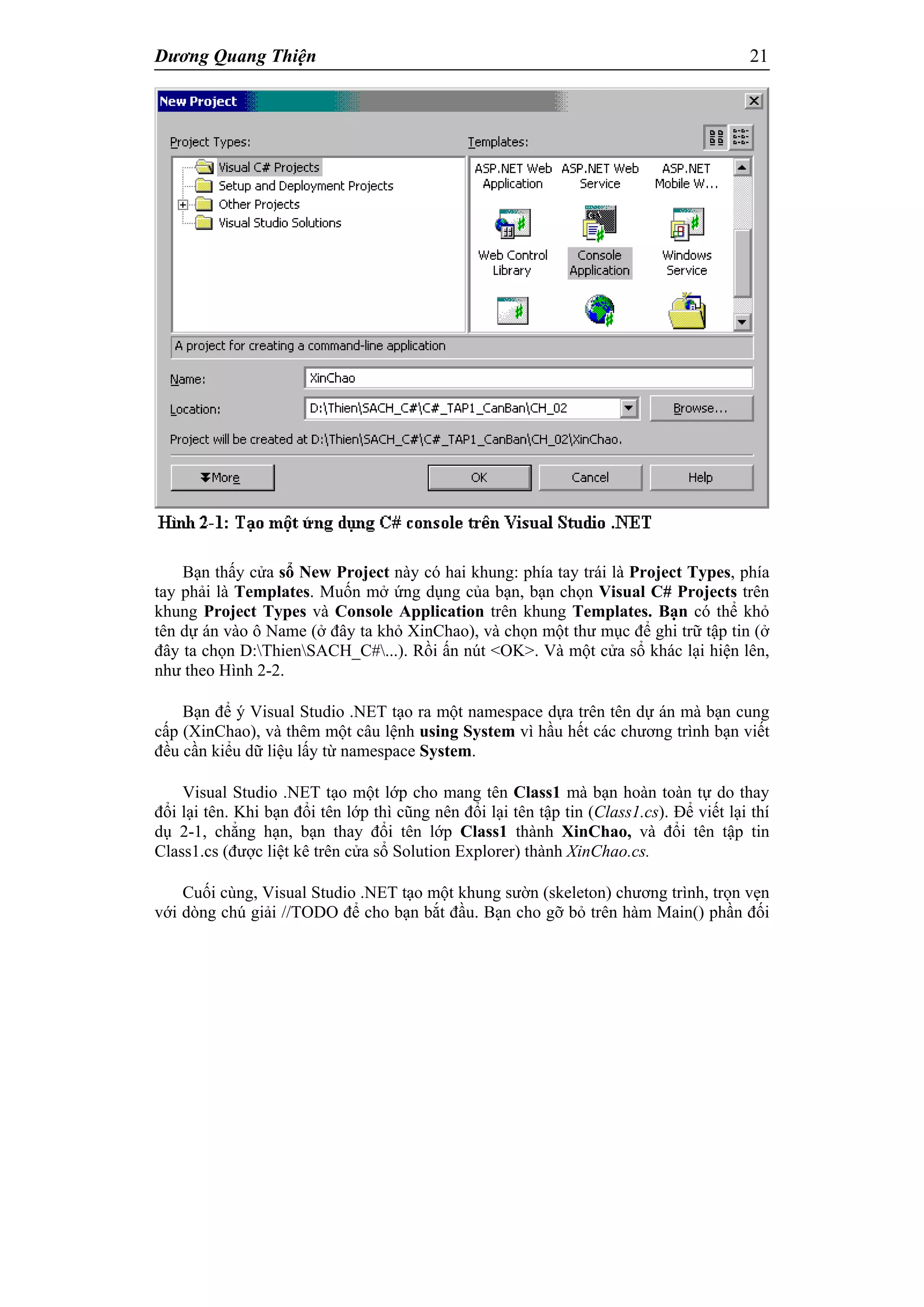 Dương Quang Thiện 21
Bạn thấy cửa sổ New Project này có hai khung: phía tay trái là Project Types, phía
tay phải là Templates. Muốn mở ứng dụng của bạn, bạn chọn Visual C# Projects trên
khung Project Types và Console Application trên khung Templates. Bạn có thể khỏ
tên dự án vào ô Name (ở đây ta khỏ XinChao), và chọn một thư mục để ghi trữ tập tin (ở
đây ta chọn D:ThienSACH_C#...). Rồi ấn nút <OK>. Và một cửa sổ khác lại hiện lên,
như theo Hình 2-2.
Bạn để ý Visual Studio .NET tạo ra một namespace dựa trên tên dự án mà bạn cung
cấp (XinChao), và thêm một câu lệnh using System vì hầu hết các chương trình bạn viết
đều cần kiểu dữ liệu lấy từ namespace System.
Visual Studio .NET tạo một lớp cho mang tên Class1 mà bạn hoàn toàn tự do thay
đổi lại tên. Khi bạn đổi tên lớp thì cũng nên đổi lại tên tập tin (Class1.cs). Để viết lại thí
dụ 2-1, chẳng hạn, bạn thay đổi tên lớp Class1 thành XinChao, và đổi tên tập tin
Class1.cs (được liệt kê trên cửa sổ Solution Explorer) thành XinChao.cs.
Cuối cùng, Visual Studio .NET tạo một khung sườn (skeleton) chương trình, trọn vẹn
với dòng chú giải //TODO để cho bạn bắt đầu. Bạn cho gỡ bỏ trên hàm Main() phần đối
 