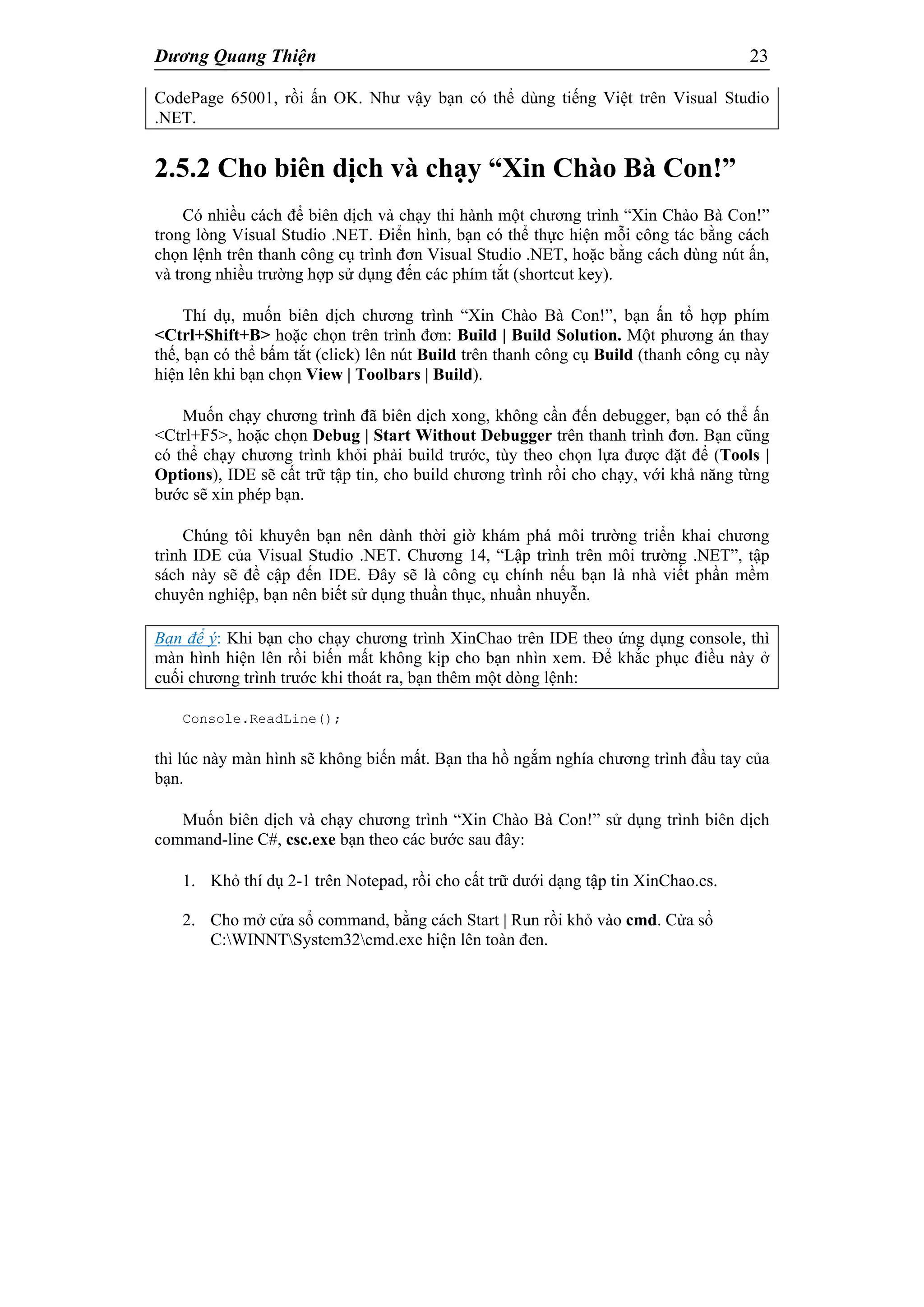 Dương Quang Thiện 23
CodePage 65001, rồi ấn OK. Như vậy bạn có thể dùng tiếng Việt trên Visual Studio
.NET.
2.5.2 Cho biên dịch và chạy “Xin Chào Bà Con!”
Có nhiều cách để biên dịch và chạy thi hành một chương trình “Xin Chào Bà Con!”
trong lòng Visual Studio .NET. Điển hình, bạn có thể thực hiện mỗi công tác bằng cách
chọn lệnh trên thanh công cụ trình đơn Visual Studio .NET, hoặc bằng cách dùng nút ấn,
và trong nhiều trường hợp sử dụng đến các phím tắt (shortcut key).
Thí dụ, muốn biên dịch chương trình “Xin Chào Bà Con!”, bạn ấn tổ hợp phím
<Ctrl+Shift+B> hoặc chọn trên trình đơn: Build | Build Solution. Một phương án thay
thế, bạn có thể bấm tắt (click) lên nút Build trên thanh công cụ Build (thanh công cụ này
hiện lên khi bạn chọn View | Toolbars | Build).
Muốn chạy chương trình đã biên dịch xong, không cần đến debugger, bạn có thể ấn
<Ctrl+F5>, hoặc chọn Debug | Start Without Debugger trên thanh trình đơn. Bạn cũng
có thể chạy chương trình khỏi phải build trước, tùy theo chọn lựa được đặt để (Tools |
Options), IDE sẽ cất trữ tập tin, cho build chương trình rồi cho chạy, với khả năng từng
bước sẽ xin phép bạn.
Chúng tôi khuyên bạn nên dành thời giờ khám phá môi trường triển khai chương
trình IDE của Visual Studio .NET. Chương 14, “Lập trình trên môi trường .NET”, tập
sách này sẽ đề cập đến IDE. Đây sẽ là công cụ chính nếu bạn là nhà viết phần mềm
chuyên nghiệp, bạn nên biết sử dụng thuần thục, nhuần nhuyễn.
Bạn để ý: Khi bạn cho chạy chương trình XinChao trên IDE theo ứng dụng console, thì
màn hình hiện lên rồi biến mất không kịp cho bạn nhìn xem. Để khắc phục điều này ở
cuối chương trình trước khi thoát ra, bạn thêm một dòng lệnh:
Console.ReadLine();
thì lúc này màn hình sẽ không biến mất. Bạn tha hồ ngắm nghía chương trình đầu tay của
bạn.
Muốn biên dịch và chạy chương trình “Xin Chào Bà Con!” sử dụng trình biên dịch
command-line C#, csc.exe bạn theo các bước sau đây:
1. Khỏ thí dụ 2-1 trên Notepad, rồi cho cất trữ dưới dạng tập tin XinChao.cs.
2. Cho mở cửa sổ command, bằng cách Start | Run rồi khỏ vào cmd. Cửa sổ
C:WINNTSystem32cmd.exe hiện lên toàn đen.
 