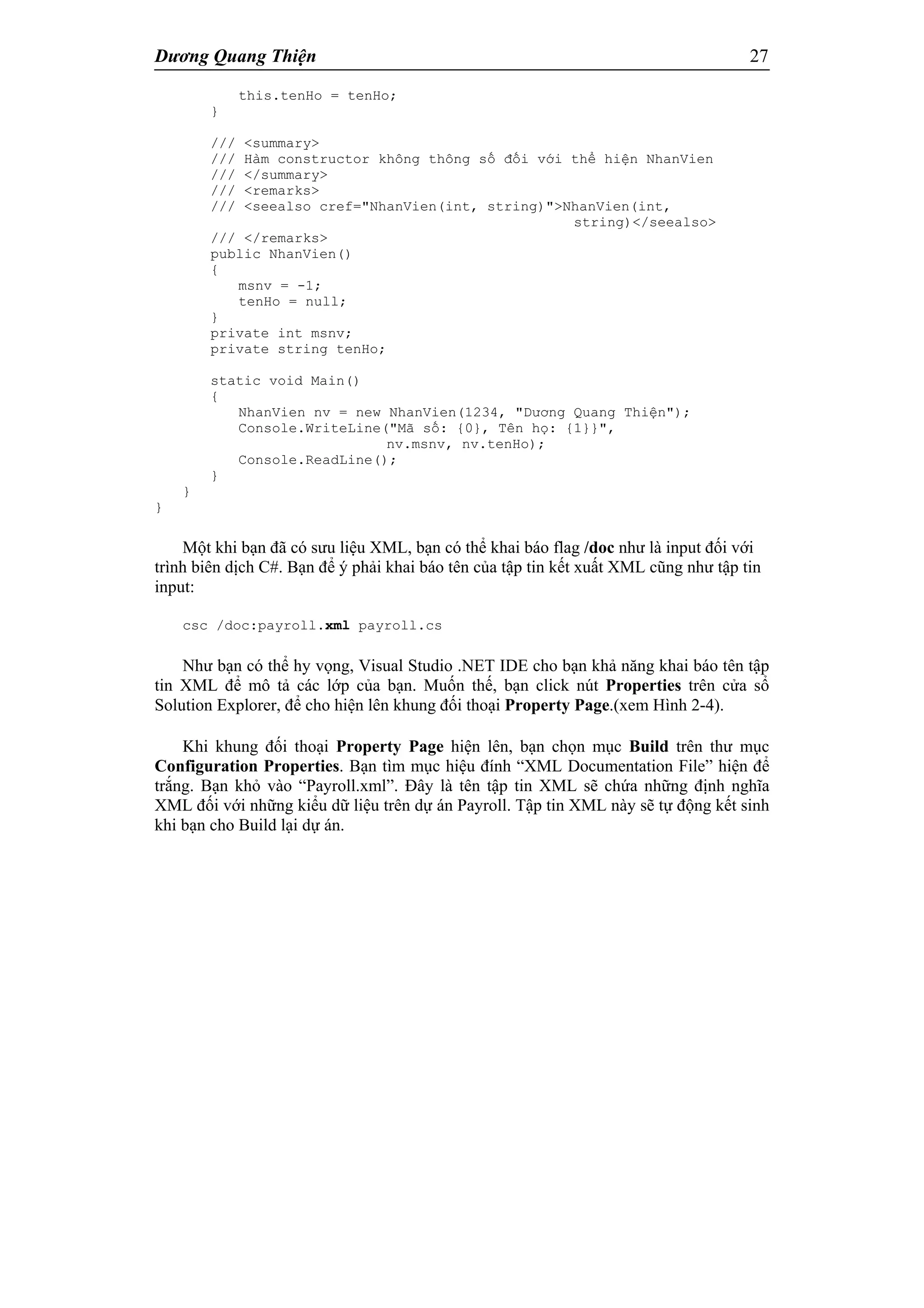 Dương Quang Thiện 27
this.tenHo = tenHo;
}
/// <summary>
/// Hàm constructor không thông số đối với thể hiện NhanVien
/// </summary>
/// <remarks>
/// <seealso cref="NhanVien(int, string)">NhanVien(int,
string)</seealso>
/// </remarks>
public NhanVien()
{
msnv = -1;
tenHo = null;
}
private int msnv;
private string tenHo;
static void Main()
{
NhanVien nv = new NhanVien(1234, "Dương Quang Thiện");
Console.WriteLine("Mã số: {0}, Tên họ: {1}}",
nv.msnv, nv.tenHo);
Console.ReadLine();
}
}
}
Một khi bạn đã có sưu liệu XML, bạn có thể khai báo flag /doc như là input đối với
trình biên dịch C#. Bạn để ý phải khai báo tên của tập tin kết xuất XML cũng như tập tin
input:
csc /doc:payroll.xml payroll.cs
Như bạn có thể hy vọng, Visual Studio .NET IDE cho bạn khả năng khai báo tên tập
tin XML để mô tả các lớp của bạn. Muốn thế, bạn click nút Properties trên cửa sổ
Solution Explorer, để cho hiện lên khung đối thoại Property Page.(xem Hình 2-4).
Khi khung đối thoại Property Page hiện lên, bạn chọn mục Build trên thư mục
Configuration Properties. Bạn tìm mục hiệu đính “XML Documentation File” hiện để
trắng. Bạn khỏ vào “Payroll.xml”. Đây là tên tập tin XML sẽ chứa những định nghĩa
XML đối với những kiểu dữ liệu trên dự án Payroll. Tập tin XML này sẽ tự động kết sinh
khi bạn cho Build lại dự án.
 