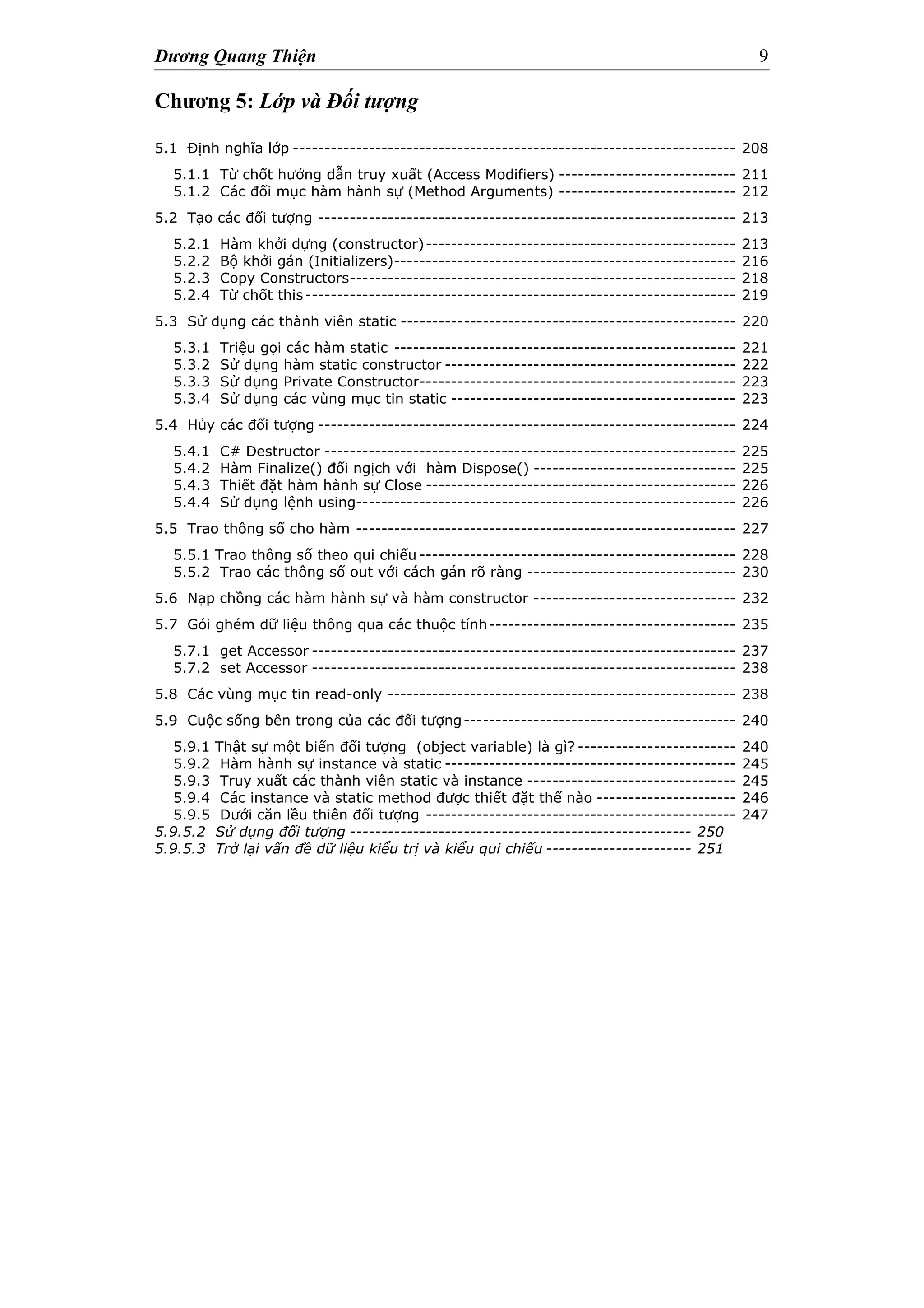 Dương Quang Thiện 9
Chương 5: Lớp và Đối tượng
5.1 Định nghĩa lớp ---------------------------------------------------------------------- 208
5.1.1 Từ chốt hướng dẫn truy xuất (Access Modifiers) ---------------------------- 211
5.1.2 Các đối mục hàm hành sự (Method Arguments) ---------------------------- 212
5.2 Tạo các đối tượng ------------------------------------------------------------------ 213
5.2.1 Hàm khởi dựng (constructor)------------------------------------------------- 213
5.2.2 Bộ khởi gán (Initializers)------------------------------------------------------ 216
5.2.3 Copy Constructors------------------------------------------------------------- 218
5.2.4 Từ chốt this-------------------------------------------------------------------- 219
5.3 Sử dụng các thành viên static ----------------------------------------------------- 220
5.3.1 Triệu gọi các hàm static ------------------------------------------------------ 221
5.3.2 Sử dụng hàm static constructor ---------------------------------------------- 222
5.3.3 Sử dụng Private Constructor-------------------------------------------------- 223
5.3.4 Sử dụng các vùng mục tin static --------------------------------------------- 223
5.4 Hủy các đối tượng ------------------------------------------------------------------ 224
5.4.1 C# Destructor ----------------------------------------------------------------- 225
5.4.2 Hàm Finalize() đối ngịch với hàm Dispose() -------------------------------- 225
5.4.3 Thiết đặt hàm hành sự Close ------------------------------------------------- 226
5.4.4 Sử dụng lệnh using------------------------------------------------------------ 226
5.5 Trao thông số cho hàm ------------------------------------------------------------ 227
5.5.1 Trao thông số theo qui chiếu -------------------------------------------------- 228
5.5.2 Trao các thông số out với cách gán rõ ràng --------------------------------- 230
5.6 Nạp chồng các hàm hành sự và hàm constructor -------------------------------- 232
5.7 Gói ghém dữ liệu thông qua các thuộc tính--------------------------------------- 235
5.7.1 get Accessor ------------------------------------------------------------------- 237
5.7.2 set Accessor ------------------------------------------------------------------- 238
5.8 Các vùng mục tin read-only ------------------------------------------------------- 238
5.9 Cuộc sống bên trong của các đối tượng------------------------------------------- 240
5.9.1 Thật sự một biến đối tượng (object variable) là gì? ------------------------- 240
5.9.2 Hàm hành sự instance và static ---------------------------------------------- 245
5.9.3 Truy xuất các thành viên static và instance --------------------------------- 245
5.9.4 Các instance và static method được thiết đặt thế nào ---------------------- 246
5.9.5 Dưới căn lều thiên đối tượng ------------------------------------------------- 247
5.9.5.2 Sử dụng đối tượng ------------------------------------------------------ 250
5.9.5.3 Trở lại vấn đề dữ liệu kiểu trị và kiểu qui chiếu ----------------------- 251
 